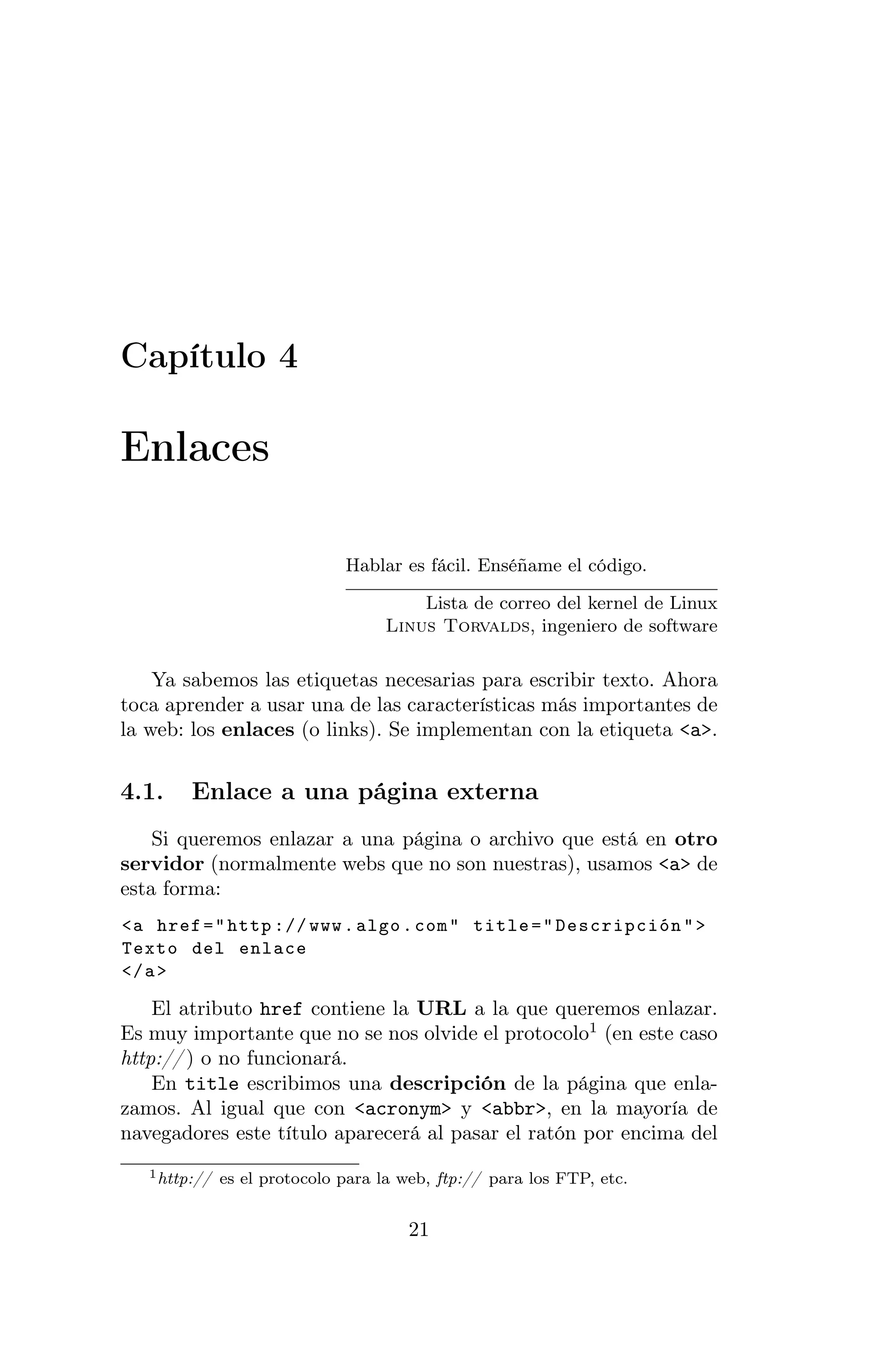 Capítulo 4

Enlaces

                               Hablar es fácil. Enséñame el código.

                                        Lista de correo del kernel de Linux
                                    Linus Torvalds, ingeniero de software

    Ya sabemos las etiquetas necesarias para escribir texto. Ahora
toca aprender a usar una de las características más importantes de
la web: los enlaces (o links). Se implementan con la etiqueta <a>.


4.1.     Enlace a una página externa
    Si queremos enlazar a una página o archivo que está en otro
servidor (normalmente webs que no son nuestras), usamos <a> de
esta forma:
<a href = " http :// www . algo . com " title = " Descripción " >
Texto del enlace
</ a >

    El atributo href contiene la URL a la que queremos enlazar.
Es muy importante que no se nos olvide el protocolo1 (en este caso
http:// ) o no funcionará.
    En title escribimos una descripción de la página que enla-
zamos. Al igual que con <acronym> y <abbr>, en la mayoría de
navegadores este título aparecerá al pasar el ratón por encima del
   1 http://   es el protocolo para la web, ftp:// para los FTP, etc.


                                        21
 