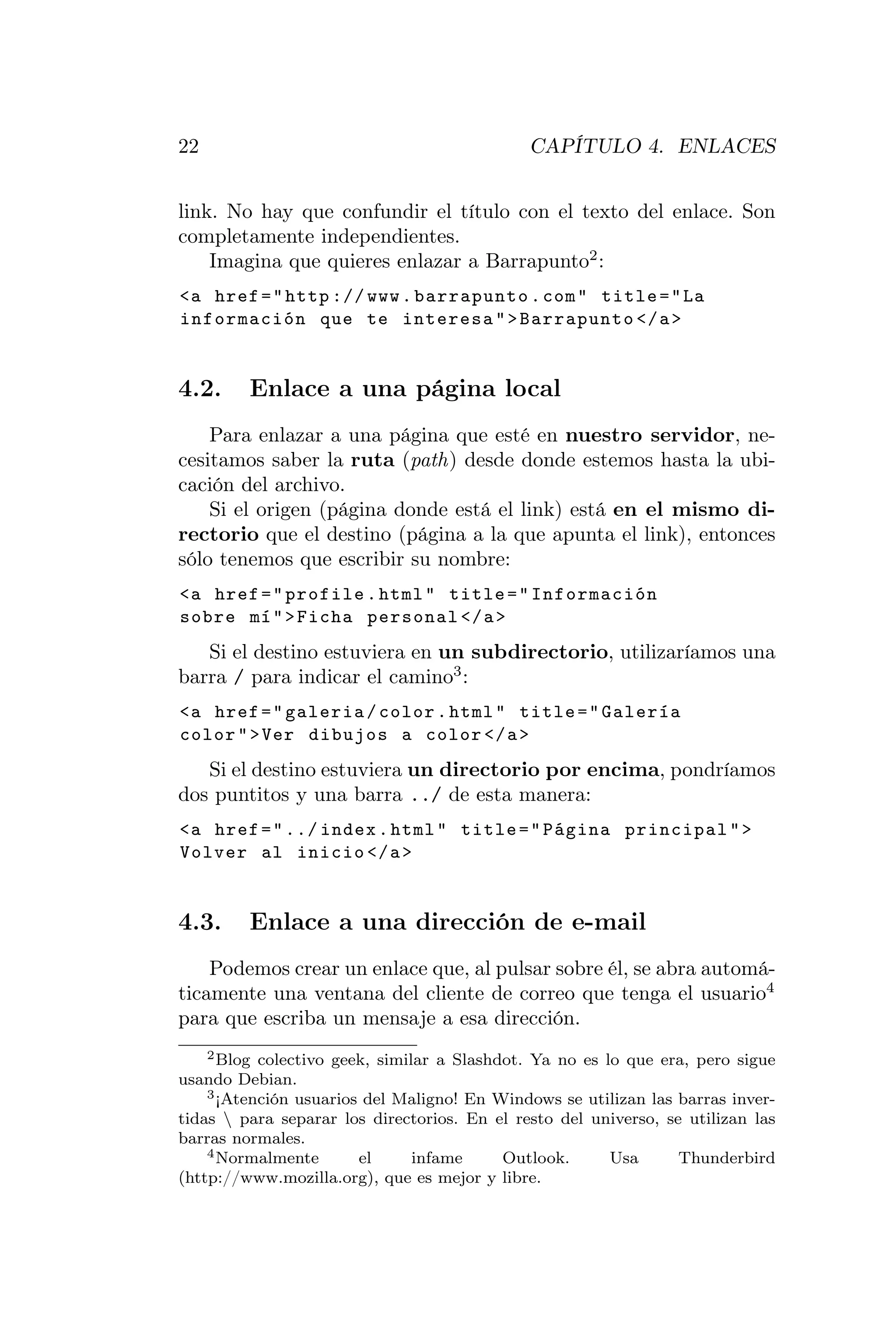 22                                            CAPÍTULO 4. ENLACES


link. No hay que confundir el título con el texto del enlace. Son
completamente independientes.
    Imagina que quieres enlazar a Barrapunto2 :
<a href = " http :// www . barrapunto . com " title = " La
información que te interesa " > Barrapunto </ a >


4.2.     Enlace a una página local
    Para enlazar a una página que esté en nuestro servidor, ne-
cesitamos saber la ruta (path) desde donde estemos hasta la ubi-
cación del archivo.
    Si el origen (página donde está el link) está en el mismo di-
rectorio que el destino (página a la que apunta el link), entonces
sólo tenemos que escribir su nombre:
<a href = " profile . html " title = " Información
sobre mí " > Ficha personal </ a >
   Si el destino estuviera en un subdirectorio, utilizaríamos una
barra / para indicar el camino3 :
<a href = " galeria / color . html " title = " Galería
color " > Ver dibujos a color </ a >
   Si el destino estuviera un directorio por encima, pondríamos
dos puntitos y una barra ../ de esta manera:
<a href = " ../ index . html " title = " Página principal " >
Volver al inicio </ a >


4.3.     Enlace a una dirección de e-mail
    Podemos crear un enlace que, al pulsar sobre él, se abra automá-
ticamente una ventana del cliente de correo que tenga el usuario4
para que escriba un mensaje a esa dirección.
    2 Blog colectivo geek, similar a Slashdot. Ya no es lo que era, pero sigue

usando Debian.
    3 ¡Atención usuarios del Maligno! En Windows se utilizan las barras inver-

tidas  para separar los directorios. En el resto del universo, se utilizan las
barras normales.
    4 Normalmente       el      infame     Outlook.      Usa      Thunderbird
(http://www.mozilla.org), que es mejor y libre.
 
