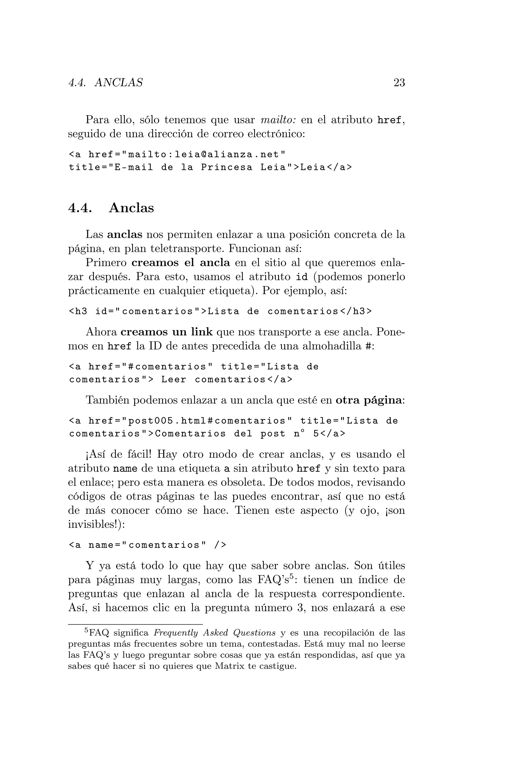4.4. ANCLAS                                                              23


   Para ello, sólo tenemos que usar mailto: en el atributo href,
seguido de una dirección de correo electrónico:
<a href = " mailto : leia@alianza . net "
title = "E - mail de la Princesa Leia " > Leia </ a >



4.4.     Anclas
   Las anclas nos permiten enlazar a una posición concreta de la
página, en plan teletransporte. Funcionan así:
   Primero creamos el ancla en el sitio al que queremos enla-
zar después. Para esto, usamos el atributo id (podemos ponerlo
prácticamente en cualquier etiqueta). Por ejemplo, así:
< h3 id = " comentarios " > Lista de comentarios </ h3 >

  Ahora creamos un link que nos transporte a ese ancla. Pone-
mos en href la ID de antes precedida de una almohadilla #:
<a href = " # comentarios " title = " Lista de
comentarios " > Leer comentarios </ a >

   También podemos enlazar a un ancla que esté en otra página:
<a href = " post005 . html # comentarios " title = " Lista de
comentarios " > Comentarios del post n o 5 </ a >

    ¡Así de fácil! Hay otro modo de crear anclas, y es usando el
atributo name de una etiqueta a sin atributo href y sin texto para
el enlace; pero esta manera es obsoleta. De todos modos, revisando
códigos de otras páginas te las puedes encontrar, así que no está
de más conocer cómo se hace. Tienen este aspecto (y ojo, ¡son
invisibles!):
<a name = " comentarios " / >

   Y ya está todo lo que      hay que saber sobre anclas. Son útiles
para páginas muy largas,      como las FAQ’s5 : tienen un índice de
preguntas que enlazan al      ancla de la respuesta correspondiente.
Así, si hacemos clic en la    pregunta número 3, nos enlazará a ese
    5 FAQ signiﬁca Frequently Asked Questions y es una recopilación de las

preguntas más frecuentes sobre un tema, contestadas. Está muy mal no leerse
las FAQ’s y luego preguntar sobre cosas que ya están respondidas, así que ya
sabes qué hacer si no quieres que Matrix te castigue.
 