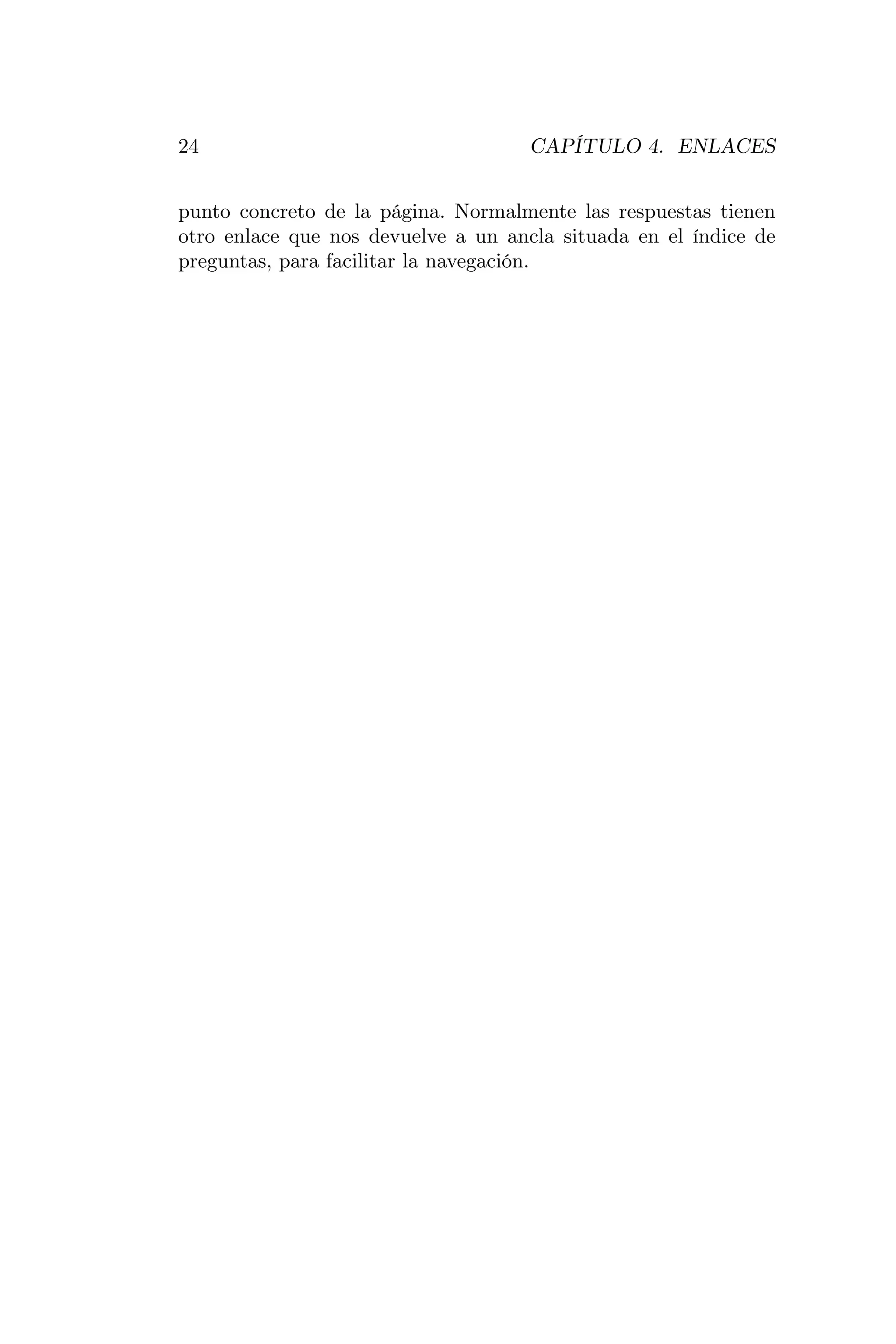 24                                   CAPÍTULO 4. ENLACES


punto concreto de la página. Normalmente las respuestas tienen
otro enlace que nos devuelve a un ancla situada en el índice de
preguntas, para facilitar la navegación.
 