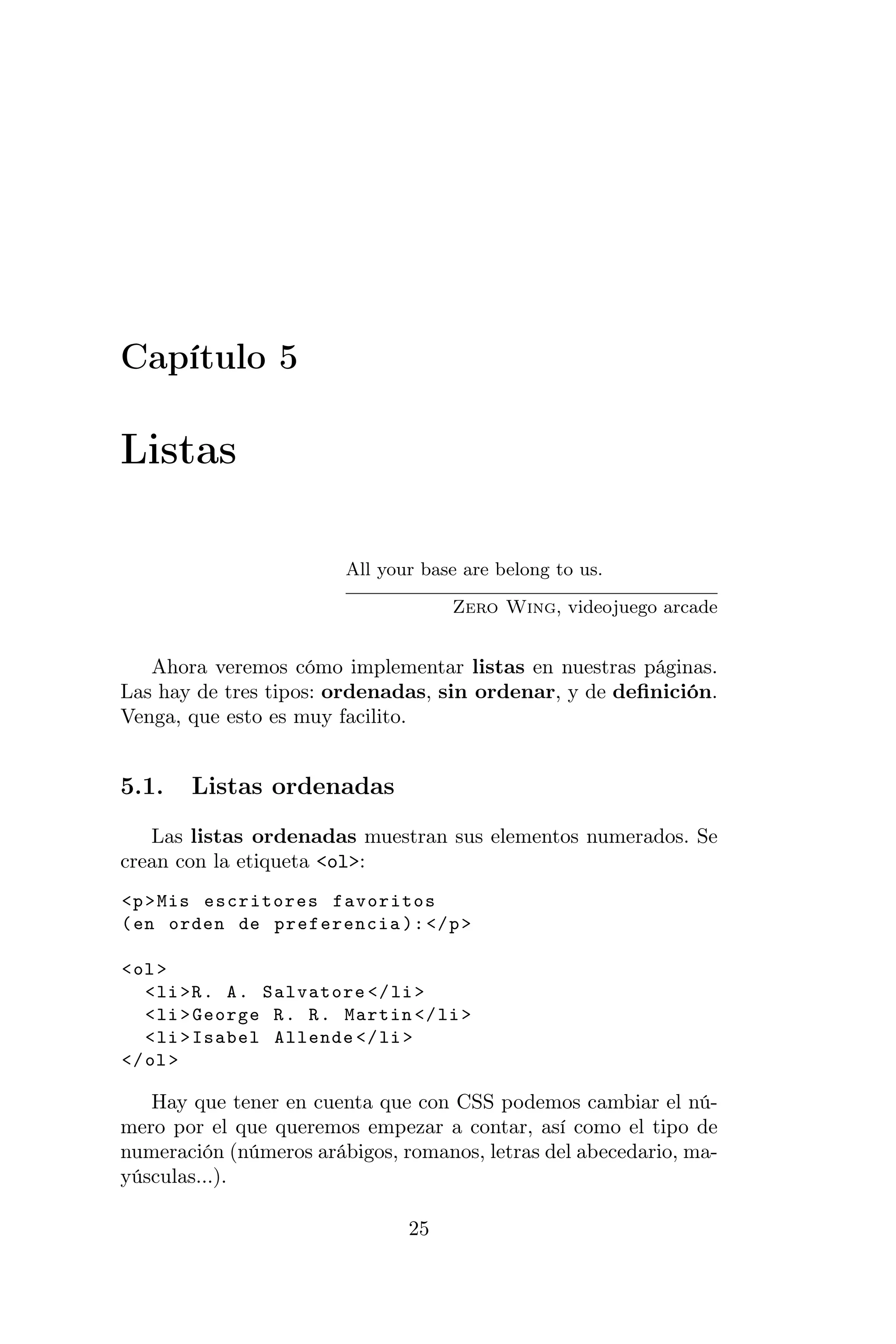 Capítulo 5

Listas

                        All your base are belong to us.

                                     Zero Wing, videojuego arcade


   Ahora veremos cómo implementar listas en nuestras páginas.
Las hay de tres tipos: ordenadas, sin ordenar, y de deﬁnición.
Venga, que esto es muy facilito.


5.1.   Listas ordenadas
   Las listas ordenadas muestran sus elementos numerados. Se
crean con la etiqueta <ol>:
<p > Mis escritores favoritos
( en orden de preferencia ): </ p >

< ol >
   < li >R . A . Salvatore </ li >
   < li > George R . R . Martin </ li >
   < li > Isabel Allende </ li >
</ ol >

   Hay que tener en cuenta que con CSS podemos cambiar el nú-
mero por el que queremos empezar a contar, así como el tipo de
numeración (números arábigos, romanos, letras del abecedario, ma-
yúsculas...).

                                25
 