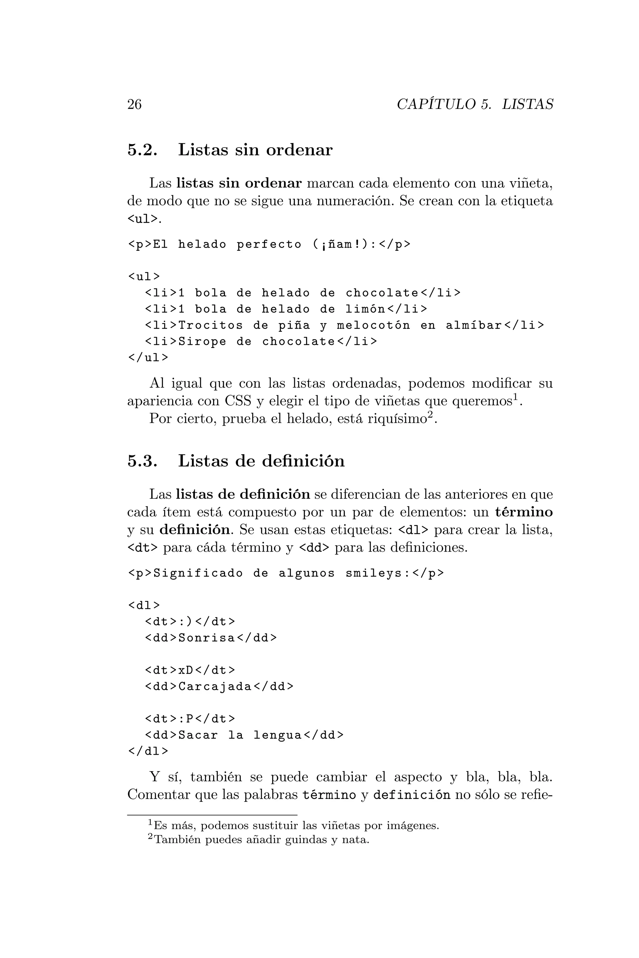 26                                                  CAPÍTULO 5. LISTAS


5.2.         Listas sin ordenar
   Las listas sin ordenar marcan cada elemento con una viñeta,
de modo que no se sigue una numeración. Se crean con la etiqueta
<ul>.
<p > El helado perfecto ( ¡ñam !): </ p >

< ul >
   < li >1 bola de helado de chocolate </ li >
   < li >1 bola de helado de limón </ li >
   < li > Trocitos de piña y melocotón en almíbar </ li >
   < li > Sirope de chocolate </ li >
</ ul >
   Al igual que con las listas ordenadas, podemos modiﬁcar su
apariencia con CSS y elegir el tipo de viñetas que queremos1 .
   Por cierto, prueba el helado, está riquísimo2 .

5.3.         Listas de deﬁnición
   Las listas de deﬁnición se diferencian de las anteriores en que
cada ítem está compuesto por un par de elementos: un término
y su deﬁnición. Se usan estas etiquetas: <dl> para crear la lista,
<dt> para cáda término y <dd> para las deﬁniciones.
<p > Significado de algunos smileys : </ p >

< dl >
   < dt > :) </ dt >
   < dd > Sonrisa </ dd >

     < dt > xD </ dt >
     < dd > Carcajada </ dd >

   < dt >: P </ dt >
   < dd > Sacar la lengua </ dd >
</ dl >
  Y sí, también se puede cambiar el aspecto y bla, bla, bla.
Comentar que las palabras término y definición no sólo se reﬁe-
     1 Es   más, podemos sustituir las viñetas por imágenes.
     2 También    puedes añadir guindas y nata.
 