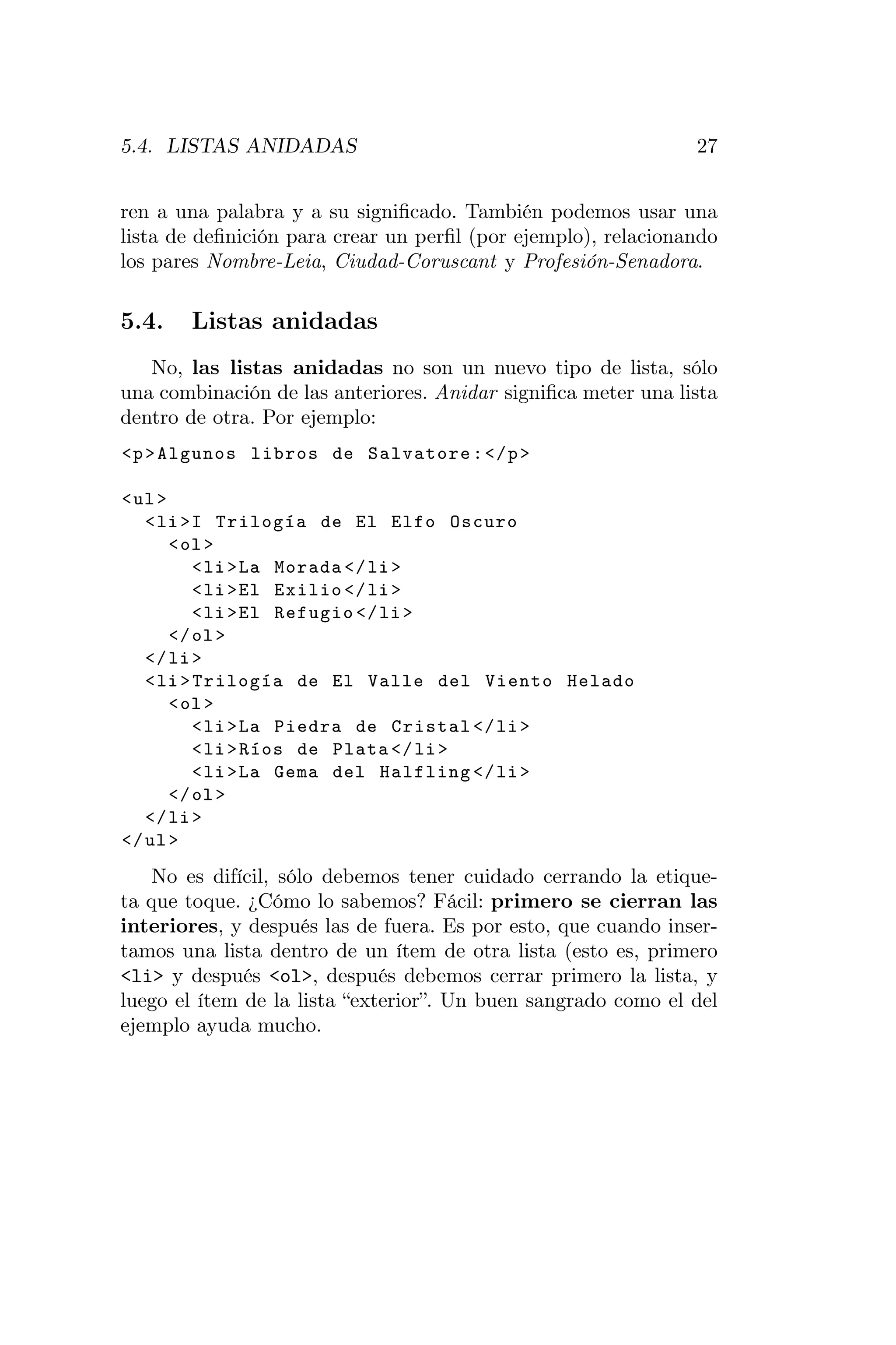 5.4. LISTAS ANIDADAS                                           27


ren a una palabra y a su signiﬁcado. También podemos usar una
lista de deﬁnición para crear un perﬁl (por ejemplo), relacionando
los pares Nombre-Leia, Ciudad-Coruscant y Profesión-Senadora.

5.4.   Listas anidadas
   No, las listas anidadas no son un nuevo tipo de lista, sólo
una combinación de las anteriores. Anidar signiﬁca meter una lista
dentro de otra. Por ejemplo:
<p > Algunos libros de Salvatore : </ p >

< ul >
   < li >I Trilogía de El Elfo Oscuro
       < ol >
          < li > La Morada </ li >
          < li > El Exilio </ li >
          < li > El Refugio </ li >
       </ ol >
   </ li >
   < li > Trilogía de El Valle del Viento Helado
       < ol >
          < li > La Piedra de Cristal </ li >
          < li > Ríos de Plata </ li >
          < li > La Gema del Halfling </ li >
       </ ol >
   </ li >
</ ul >
    No es difícil, sólo debemos tener cuidado cerrando la etique-
ta que toque. ¿Cómo lo sabemos? Fácil: primero se cierran las
interiores, y después las de fuera. Es por esto, que cuando inser-
tamos una lista dentro de un ítem de otra lista (esto es, primero
<li> y después <ol>, después debemos cerrar primero la lista, y
luego el ítem de la lista “exterior”. Un buen sangrado como el del
ejemplo ayuda mucho.
 