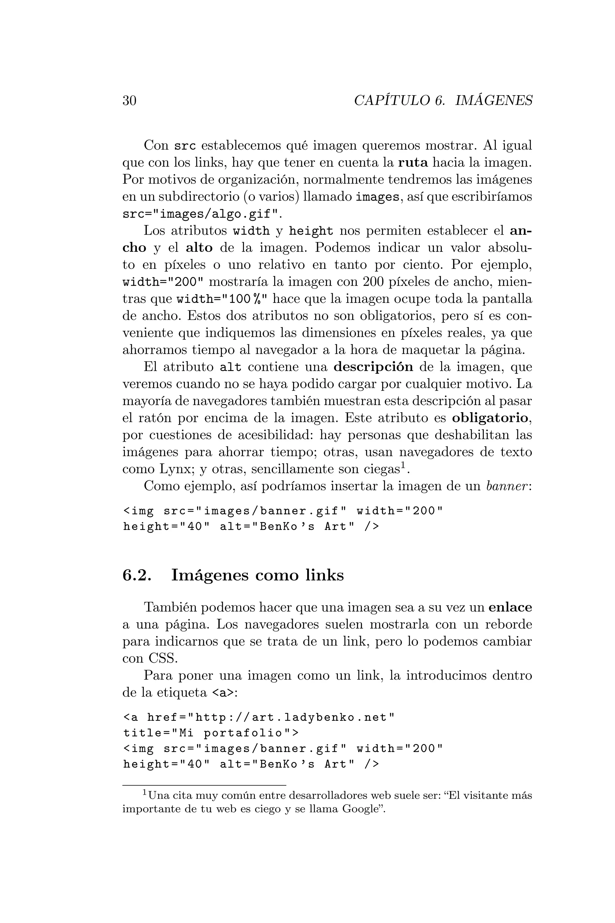 30                                         CAPÍTULO 6. IMÁGENES


    Con src establecemos qué imagen queremos mostrar. Al igual
que con los links, hay que tener en cuenta la ruta hacia la imagen.
Por motivos de organización, normalmente tendremos las imágenes
en un subdirectorio (o varios) llamado images, así que escribiríamos
src="images/algo.gif".
    Los atributos width y height nos permiten establecer el an-
cho y el alto de la imagen. Podemos indicar un valor absolu-
to en píxeles o uno relativo en tanto por ciento. Por ejemplo,
width="200" mostraría la imagen con 200 píxeles de ancho, mien-
tras que width="100 %" hace que la imagen ocupe toda la pantalla
de ancho. Estos dos atributos no son obligatorios, pero sí es con-
veniente que indiquemos las dimensiones en píxeles reales, ya que
ahorramos tiempo al navegador a la hora de maquetar la página.
    El atributo alt contiene una descripción de la imagen, que
veremos cuando no se haya podido cargar por cualquier motivo. La
mayoría de navegadores también muestran esta descripción al pasar
el ratón por encima de la imagen. Este atributo es obligatorio,
por cuestiones de acesibilidad: hay personas que deshabilitan las
imágenes para ahorrar tiempo; otras, usan navegadores de texto
como Lynx; y otras, sencillamente son ciegas1 .
    Como ejemplo, así podríamos insertar la imagen de un banner :
< img src = " images / banner . gif " width = " 200 "
height = " 40 " alt = " BenKo ’ s Art " / >


6.2.     Imágenes como links
    También podemos hacer que una imagen sea a su vez un enlace
a una página. Los navegadores suelen mostrarla con un reborde
para indicarnos que se trata de un link, pero lo podemos cambiar
con CSS.
    Para poner una imagen como un link, la introducimos dentro
de la etiqueta <a>:
<a href = " http :// art . ladybenko . net "
title = " Mi portafolio " >
< img src = " images / banner . gif " width = " 200 "
height = " 40 " alt = " BenKo ’ s Art " / >

   1 Una cita muy común entre desarrolladores web suele ser: “El visitante más

importante de tu web es ciego y se llama Google”.
 