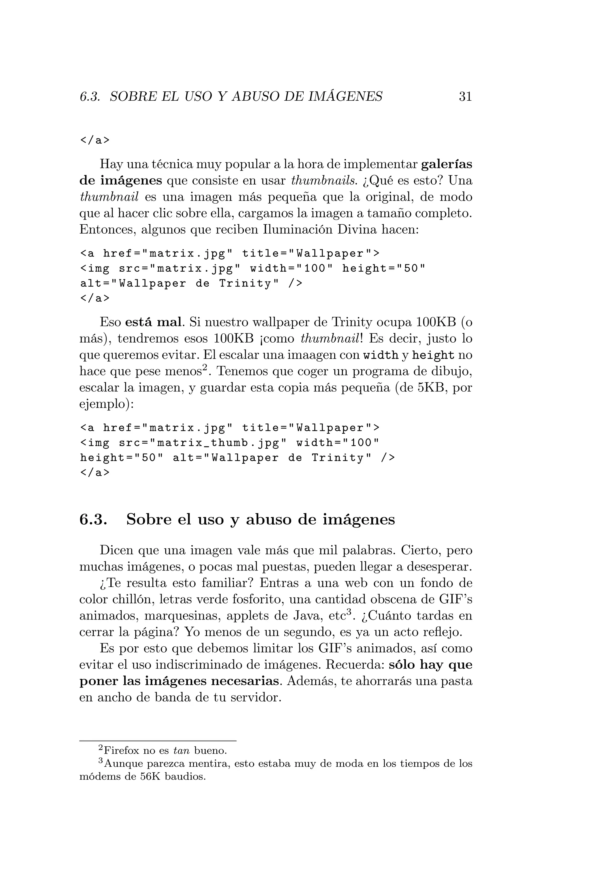 6.3. SOBRE EL USO Y ABUSO DE IMÁGENES                                  31


</ a >
   Hay una técnica muy popular a la hora de implementar galerías
de imágenes que consiste en usar thumbnails. ¿Qué es esto? Una
thumbnail es una imagen más pequeña que la original, de modo
que al hacer clic sobre ella, cargamos la imagen a tamaño completo.
Entonces, algunos que reciben Iluminación Divina hacen:
<a href = " matrix . jpg " title = " Wallpaper " >
< img src = " matrix . jpg " width = " 100 " height = " 50 "
alt = " Wallpaper de Trinity " / >
</ a >
   Eso está mal. Si nuestro wallpaper de Trinity ocupa 100KB (o
más), tendremos esos 100KB ¡como thumbnail ! Es decir, justo lo
que queremos evitar. El escalar una imaagen con width y height no
hace que pese menos2 . Tenemos que coger un programa de dibujo,
escalar la imagen, y guardar esta copia más pequeña (de 5KB, por
ejemplo):
<a href = " matrix . jpg " title = " Wallpaper " >
< img src = " matrix_thumb . jpg " width = " 100 "
height = " 50 " alt = " Wallpaper de Trinity " / >
</ a >


6.3.     Sobre el uso y abuso de imágenes
    Dicen que una imagen vale más que mil palabras. Cierto, pero
muchas imágenes, o pocas mal puestas, pueden llegar a desesperar.
    ¿Te resulta esto familiar? Entras a una web con un fondo de
color chillón, letras verde fosforito, una cantidad obscena de GIF’s
animados, marquesinas, applets de Java, etc3 . ¿Cuánto tardas en
cerrar la página? Yo menos de un segundo, es ya un acto reﬂejo.
    Es por esto que debemos limitar los GIF’s animados, así como
evitar el uso indiscriminado de imágenes. Recuerda: sólo hay que
poner las imágenes necesarias. Además, te ahorrarás una pasta
en ancho de banda de tu servidor.


   2 Firefox
           no es tan bueno.
   3 Aunque parezca mentira, esto estaba muy de moda en los tiempos de los
módems de 56K baudios.
 