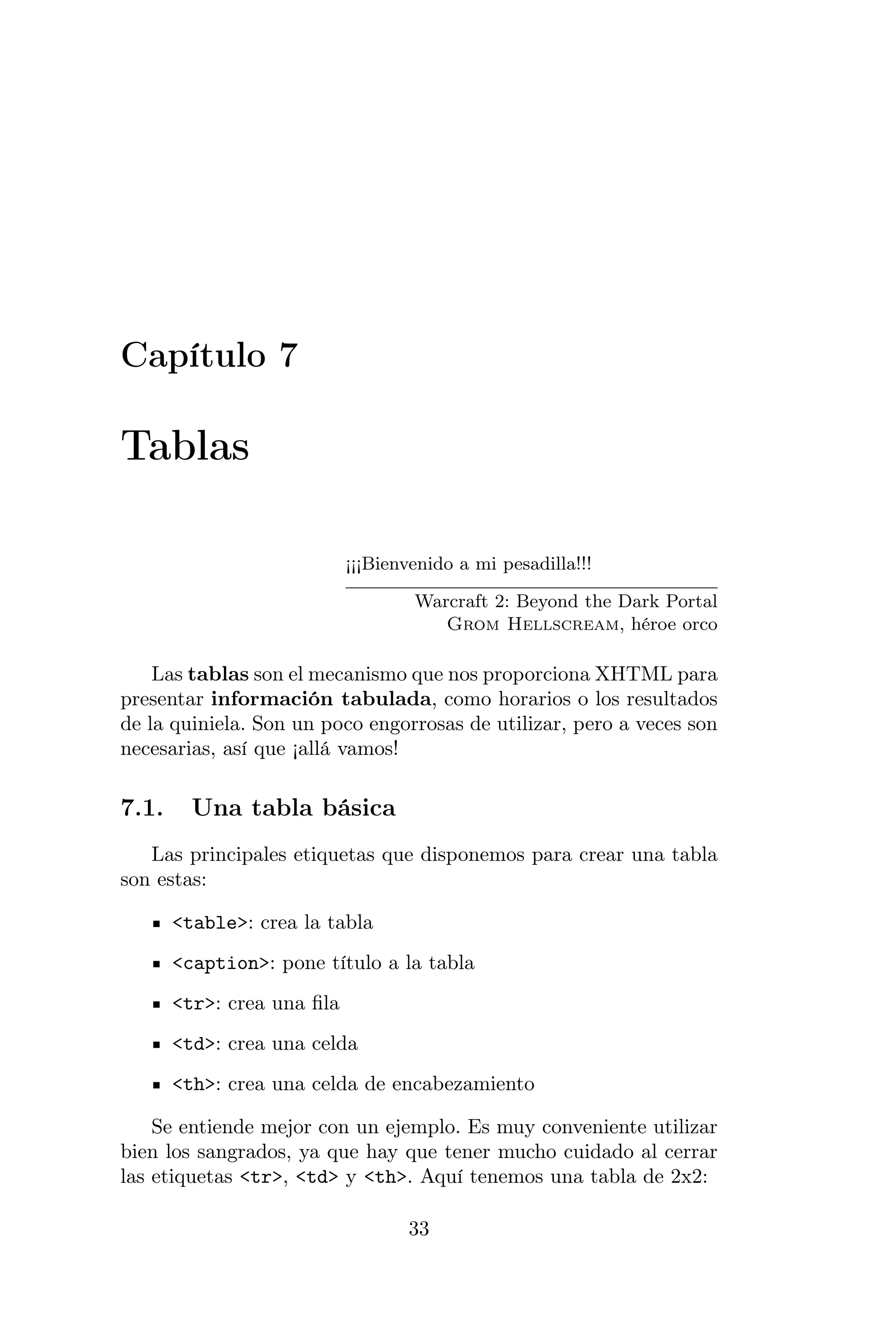 Capítulo 7

Tablas

                            ¡¡¡Bienvenido a mi pesadilla!!!

                                    Warcraft 2: Beyond the Dark Portal
                                       Grom Hellscream, héroe orco

    Las tablas son el mecanismo que nos proporciona XHTML para
presentar información tabulada, como horarios o los resultados
de la quiniela. Son un poco engorrosas de utilizar, pero a veces son
necesarias, así que ¡allá vamos!

7.1.     Una tabla básica
   Las principales etiquetas que disponemos para crear una tabla
son estas:

       <table>: crea la tabla
       <caption>: pone título a la tabla
       <tr>: crea una ﬁla
       <td>: crea una celda
       <th>: crea una celda de encabezamiento

    Se entiende mejor con un ejemplo. Es muy conveniente utilizar
bien los sangrados, ya que hay que tener mucho cuidado al cerrar
las etiquetas <tr>, <td> y <th>. Aquí tenemos una tabla de 2x2:

                                   33
 
