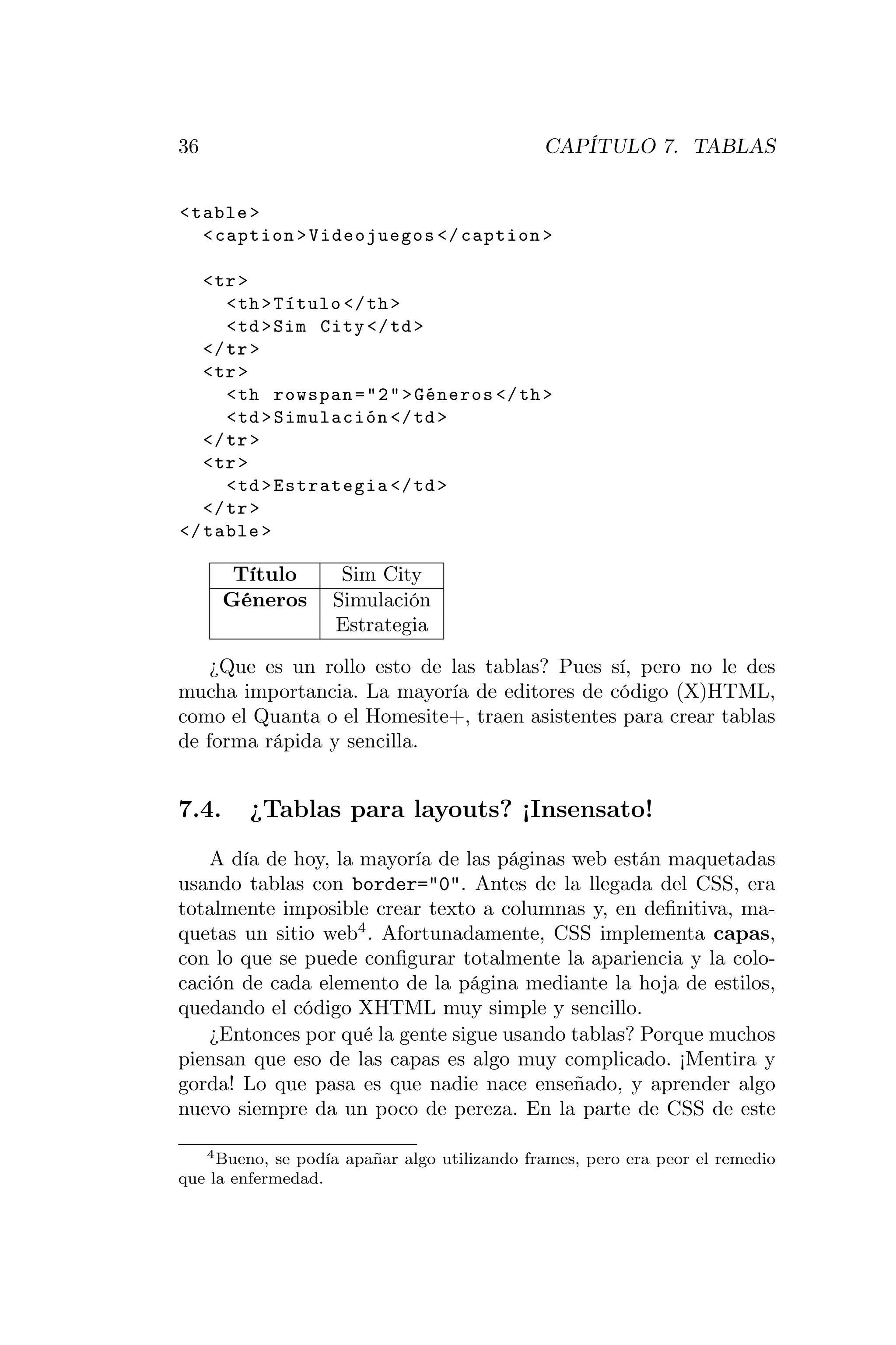 36                                            CAPÍTULO 7. TABLAS


< table >
   < caption > Videojuegos </ caption >

   < tr >
      < th > Título </ th >
      < td > Sim City </ td >
   </ tr >
   < tr >
      < th rowspan = " 2 " > Géneros </ th >
      < td > Simulación </ td >
   </ tr >
   < tr >
      < td > Estrategia </ td >
   </ tr >
</ table >

        Título      Sim City
       Géneros     Simulación
                   Estrategia

    ¿Que es un rollo esto de las tablas? Pues sí, pero no le des
mucha importancia. La mayoría de editores de código (X)HTML,
como el Quanta o el Homesite+, traen asistentes para crear tablas
de forma rápida y sencilla.


7.4.     ¿Tablas para layouts? ¡Insensato!
   A día de hoy, la mayoría de las páginas web están maquetadas
usando tablas con border="0". Antes de la llegada del CSS, era
totalmente imposible crear texto a columnas y, en deﬁnitiva, ma-
quetas un sitio web4 . Afortunadamente, CSS implementa capas,
con lo que se puede conﬁgurar totalmente la apariencia y la colo-
cación de cada elemento de la página mediante la hoja de estilos,
quedando el código XHTML muy simple y sencillo.
   ¿Entonces por qué la gente sigue usando tablas? Porque muchos
piensan que eso de las capas es algo muy complicado. ¡Mentira y
gorda! Lo que pasa es que nadie nace enseñado, y aprender algo
nuevo siempre da un poco de pereza. En la parte de CSS de este

   4 Bueno, se podía apañar algo utilizando frames, pero era peor el remedio

que la enfermedad.
 