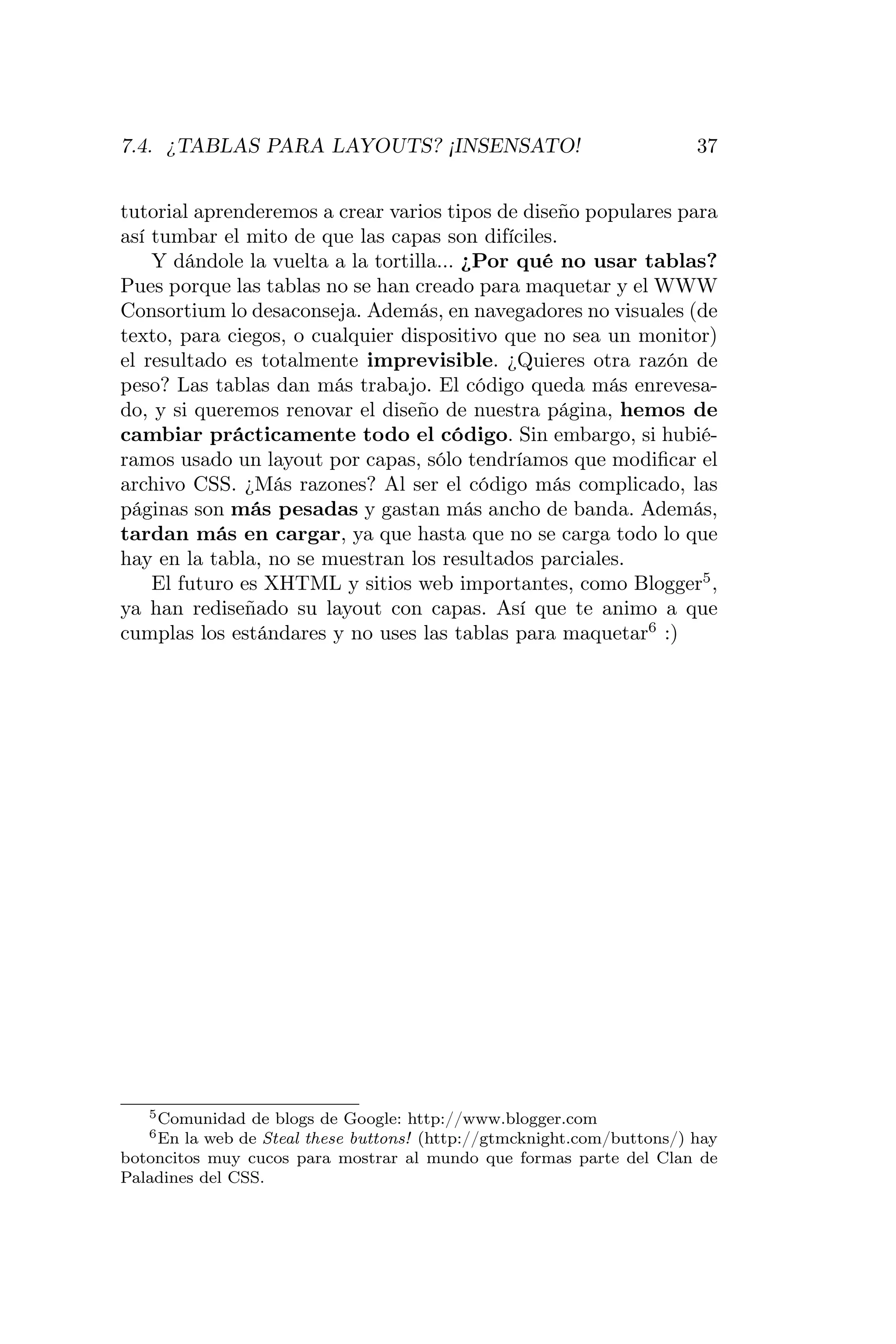 7.4. ¿TABLAS PARA LAYOUTS? ¡INSENSATO!                                  37


tutorial aprenderemos a crear varios tipos de diseño populares para
así tumbar el mito de que las capas son difíciles.
    Y dándole la vuelta a la tortilla... ¿Por qué no usar tablas?
Pues porque las tablas no se han creado para maquetar y el WWW
Consortium lo desaconseja. Además, en navegadores no visuales (de
texto, para ciegos, o cualquier dispositivo que no sea un monitor)
el resultado es totalmente imprevisible. ¿Quieres otra razón de
peso? Las tablas dan más trabajo. El código queda más enrevesa-
do, y si queremos renovar el diseño de nuestra página, hemos de
cambiar prácticamente todo el código. Sin embargo, si hubié-
ramos usado un layout por capas, sólo tendríamos que modiﬁcar el
archivo CSS. ¿Más razones? Al ser el código más complicado, las
páginas son más pesadas y gastan más ancho de banda. Además,
tardan más en cargar, ya que hasta que no se carga todo lo que
hay en la tabla, no se muestran los resultados parciales.
    El futuro es XHTML y sitios web importantes, como Blogger5 ,
ya han rediseñado su layout con capas. Así que te animo a que
cumplas los estándares y no uses las tablas para maquetar6 :)




   5 Comunidad  de blogs de Google: http://www.blogger.com
   6 En la web de Steal these buttons! (http://gtmcknight.com/buttons/) hay
botoncitos muy cucos para mostrar al mundo que formas parte del Clan de
Paladines del CSS.
 