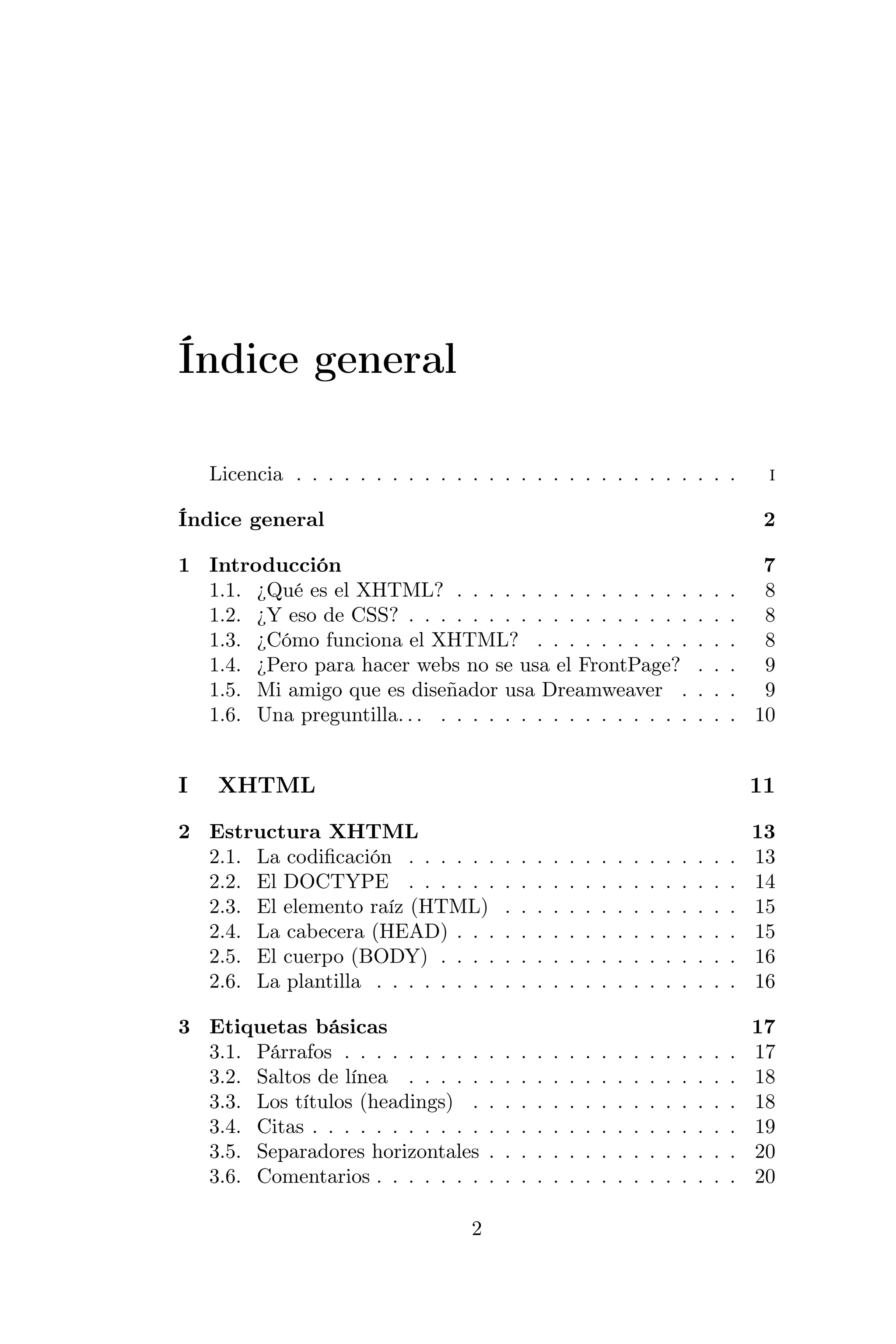 Índice general

    Licencia . . . . . . . . . . . . . . . . . . . . . . . . . . . .                                    i

Índice general                                                                                          2

1 Introducción                                                                                        7
  1.1. ¿Qué es el XHTML? . . . . . . . . . . . . . . .                                     .   .   . 8
  1.2. ¿Y eso de CSS? . . . . . . . . . . . . . . . . . .                                  .   .   . 8
  1.3. ¿Cómo funciona el XHTML? . . . . . . . . . .                                        .   .   . 8
  1.4. ¿Pero para hacer webs no se usa el FrontPage?                                       .   .   . 9
  1.5. Mi amigo que es diseñador usa Dreamweaver .                                         .   .   . 9
  1.6. Una preguntilla. . . . . . . . . . . . . . . . . . .                                .   .   . 10


I    XHTML                                                                                             11

2 Estructura XHTML                                                                                     13
  2.1. La codiﬁcación . . . . . .          .   .   .   .   .   .   .   .   .   .   .   .   .   .   .   13
  2.2. El DOCTYPE . . . . . .              .   .   .   .   .   .   .   .   .   .   .   .   .   .   .   14
  2.3. El elemento raíz (HTML)             .   .   .   .   .   .   .   .   .   .   .   .   .   .   .   15
  2.4. La cabecera (HEAD) . . .            .   .   .   .   .   .   .   .   .   .   .   .   .   .   .   15
  2.5. El cuerpo (BODY) . . . .            .   .   .   .   .   .   .   .   .   .   .   .   .   .   .   16
  2.6. La plantilla . . . . . . . .        .   .   .   .   .   .   .   .   .   .   .   .   .   .   .   16

3 Etiquetas básicas                                                                                    17
  3.1. Párrafos . . . . . . . . .      .   .   .   .   .   .   .   .   .   .   .   .   .   .   .   .   17
  3.2. Saltos de línea . . . . .       .   .   .   .   .   .   .   .   .   .   .   .   .   .   .   .   18
  3.3. Los títulos (headings) .        .   .   .   .   .   .   .   .   .   .   .   .   .   .   .   .   18
  3.4. Citas . . . . . . . . . . .     .   .   .   .   .   .   .   .   .   .   .   .   .   .   .   .   19
  3.5. Separadores horizontales        .   .   .   .   .   .   .   .   .   .   .   .   .   .   .   .   20
  3.6. Comentarios . . . . . . .       .   .   .   .   .   .   .   .   .   .   .   .   .   .   .   .   20

                                   2
 