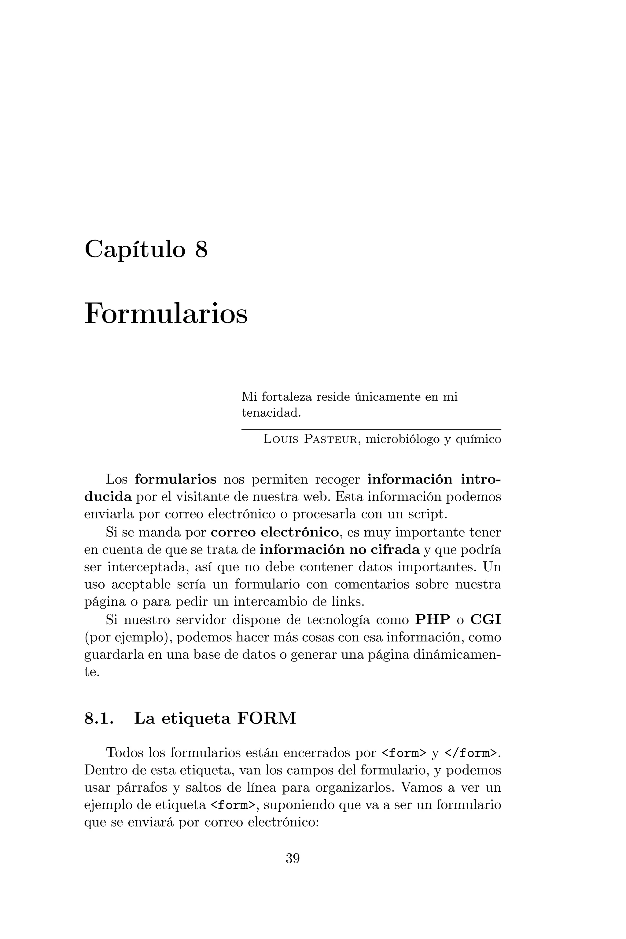 Capítulo 8

Formularios

                        Mi fortaleza reside únicamente en mi
                        tenacidad.

                           Louis Pasteur, microbiólogo y químico


    Los formularios nos permiten recoger información intro-
ducida por el visitante de nuestra web. Esta información podemos
enviarla por correo electrónico o procesarla con un script.
    Si se manda por correo electrónico, es muy importante tener
en cuenta de que se trata de información no cifrada y que podría
ser interceptada, así que no debe contener datos importantes. Un
uso aceptable sería un formulario con comentarios sobre nuestra
página o para pedir un intercambio de links.
    Si nuestro servidor dispone de tecnología como PHP o CGI
(por ejemplo), podemos hacer más cosas con esa información, como
guardarla en una base de datos o generar una página dinámicamen-
te.


8.1.   La etiqueta FORM
   Todos los formularios están encerrados por <form> y </form>.
Dentro de esta etiqueta, van los campos del formulario, y podemos
usar párrafos y saltos de línea para organizarlos. Vamos a ver un
ejemplo de etiqueta <form>, suponiendo que va a ser un formulario
que se enviará por correo electrónico:

                               39
 