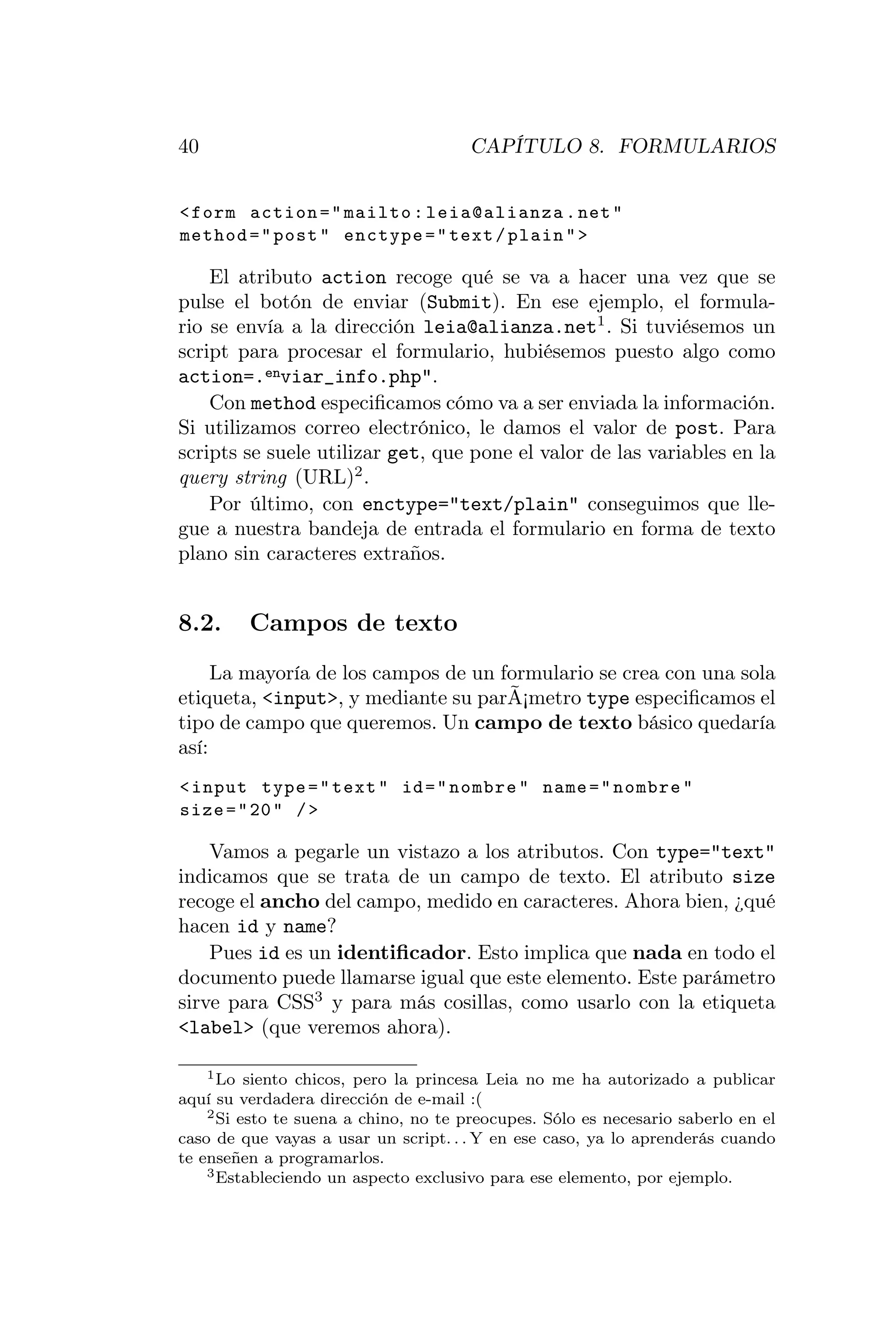 40                                     CAPÍTULO 8. FORMULARIOS


< form action = " mailto : leia@alianza . net "
method = " post " enctype = " text / plain " >

    El atributo action recoge qué se va a hacer una vez que se
pulse el botón de enviar (Submit). En ese ejemplo, el formula-
rio se envía a la dirección leia@alianza.net1 . Si tuviésemos un
script para procesar el formulario, hubiésemos puesto algo como
action=.enviar_info.php".
    Con method especiﬁcamos cómo va a ser enviada la información.
Si utilizamos correo electrónico, le damos el valor de post. Para
scripts se suele utilizar get, que pone el valor de las variables en la
query string (URL)2 .
    Por último, con enctype="text/plain" conseguimos que lle-
gue a nuestra bandeja de entrada el formulario en forma de texto
plano sin caracteres extraños.


8.2.     Campos de texto
     La mayoría de los campos de un formulario se crea con una sola
etiqueta, <input>, y mediante su parÃ¡metro type especiﬁcamos el
tipo de campo que queremos. Un campo de texto básico quedaría
así:
< input type = " text " id = " nombre " name = " nombre "
size = " 20 " / >

    Vamos a pegarle un vistazo a los atributos. Con type="text"
indicamos que se trata de un campo de texto. El atributo size
recoge el ancho del campo, medido en caracteres. Ahora bien, ¿qué
hacen id y name?
    Pues id es un identiﬁcador. Esto implica que nada en todo el
documento puede llamarse igual que este elemento. Este parámetro
sirve para CSS3 y para más cosillas, como usarlo con la etiqueta
<label> (que veremos ahora).

    1 Lo siento chicos, pero la princesa Leia no me ha autorizado a publicar

aquí su verdadera dirección de e-mail :(
    2 Si esto te suena a chino, no te preocupes. Sólo es necesario saberlo en el

caso de que vayas a usar un script. . . Y en ese caso, ya lo aprenderás cuando
te enseñen a programarlos.
    3 Estableciendo un aspecto exclusivo para ese elemento, por ejemplo.
 