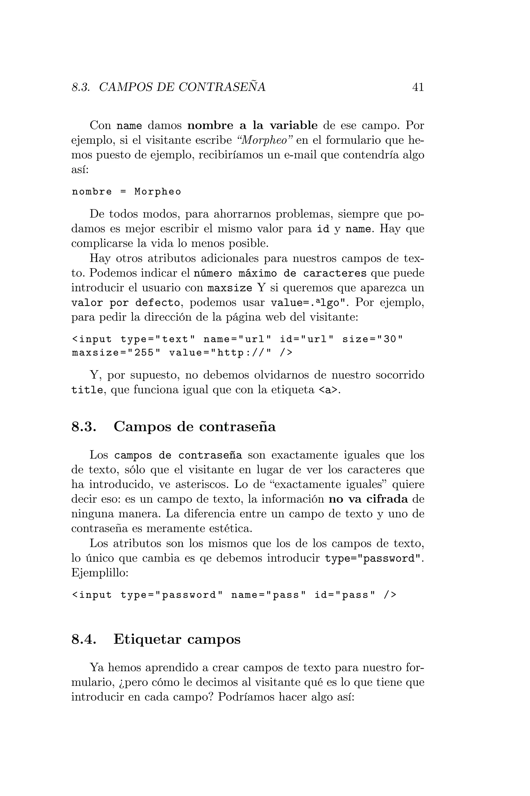 8.3. CAMPOS DE CONTRASEÑA                                           41


     Con name damos nombre a la variable de ese campo. Por
ejemplo, si el visitante escribe “Morpheo” en el formulario que he-
mos puesto de ejemplo, recibiríamos un e-mail que contendría algo
así:
nombre = Morpheo

    De todos modos, para ahorrarnos problemas, siempre que po-
damos es mejor escribir el mismo valor para id y name. Hay que
complicarse la vida lo menos posible.
    Hay otros atributos adicionales para nuestros campos de tex-
to. Podemos indicar el número máximo de caracteres que puede
introducir el usuario con maxsize Y si queremos que aparezca un
valor por defecto, podemos usar value=.algo". Por ejemplo,
para pedir la dirección de la página web del visitante:
< input type = " text " name = " url " id = " url " size = " 30 "
maxsize = " 255 " value = " http :// " / >

   Y, por supuesto, no debemos olvidarnos de nuestro socorrido
title, que funciona igual que con la etiqueta <a>.


8.3.    Campos de contraseña
    Los campos de contraseña son exactamente iguales que los
de texto, sólo que el visitante en lugar de ver los caracteres que
ha introducido, ve asteriscos. Lo de “exactamente iguales” quiere
decir eso: es un campo de texto, la información no va cifrada de
ninguna manera. La diferencia entre un campo de texto y uno de
contraseña es meramente estética.
    Los atributos son los mismos que los de los campos de texto,
lo único que cambia es qe debemos introducir type="password".
Ejemplillo:
< input type = " password " name = " pass " id = " pass " / >



8.4.    Etiquetar campos
    Ya hemos aprendido a crear campos de texto para nuestro for-
mulario, ¿pero cómo le decimos al visitante qué es lo que tiene que
introducir en cada campo? Podríamos hacer algo así:
 