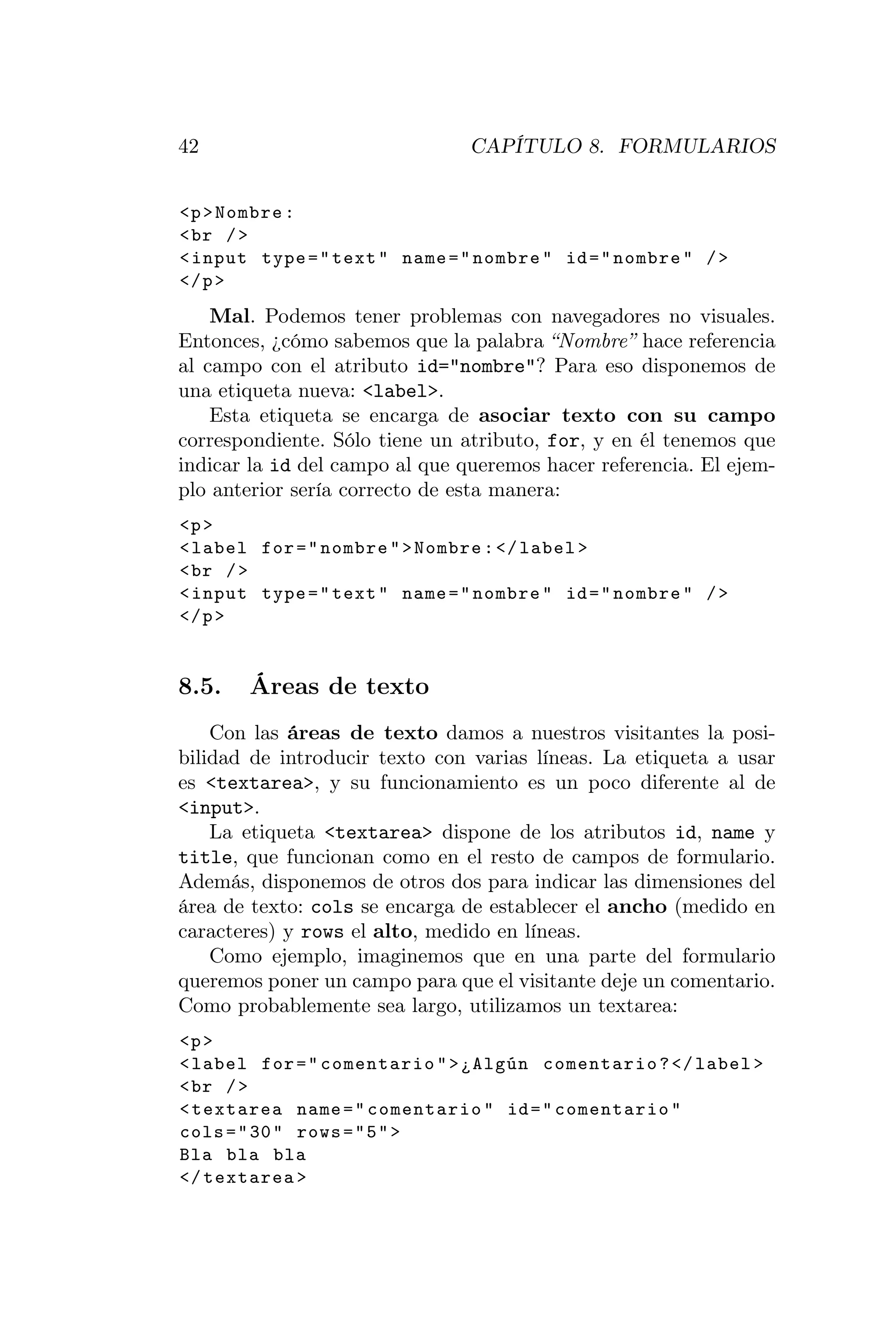 42                              CAPÍTULO 8. FORMULARIOS


<p > Nombre :
< br / >
< input type = " text " name = " nombre " id = " nombre " / >
</ p >
    Mal. Podemos tener problemas con navegadores no visuales.
Entonces, ¿cómo sabemos que la palabra “Nombre” hace referencia
al campo con el atributo id="nombre"? Para eso disponemos de
una etiqueta nueva: <label>.
    Esta etiqueta se encarga de asociar texto con su campo
correspondiente. Sólo tiene un atributo, for, y en él tenemos que
indicar la id del campo al que queremos hacer referencia. El ejem-
plo anterior sería correcto de esta manera:
<p >
< label for = " nombre " > Nombre : </ label >
< br / >
< input type = " text " name = " nombre " id = " nombre " / >
</ p >


8.5.   Áreas de texto
    Con las áreas de texto damos a nuestros visitantes la posi-
bilidad de introducir texto con varias líneas. La etiqueta a usar
es <textarea>, y su funcionamiento es un poco diferente al de
<input>.
    La etiqueta <textarea> dispone de los atributos id, name y
title, que funcionan como en el resto de campos de formulario.
Además, disponemos de otros dos para indicar las dimensiones del
área de texto: cols se encarga de establecer el ancho (medido en
caracteres) y rows el alto, medido en líneas.
    Como ejemplo, imaginemos que en una parte del formulario
queremos poner un campo para que el visitante deje un comentario.
Como probablemente sea largo, utilizamos un textarea:
<p >
< label for = " comentario " > ¿Algún comentario ? </ label >
< br / >
< textarea name = " comentario " id = " comentario "
cols = " 30 " rows = " 5 " >
Bla bla bla
</ textarea >
 
