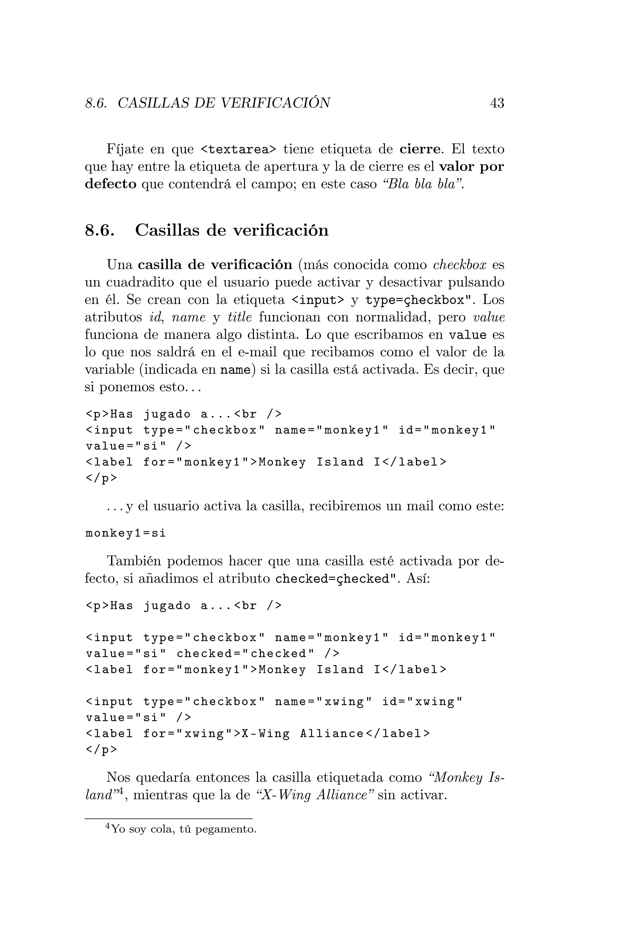8.6. CASILLAS DE VERIFICACIÓN                                       43


   Fíjate en que <textarea> tiene etiqueta de cierre. El texto
que hay entre la etiqueta de apertura y la de cierre es el valor por
defecto que contendrá el campo; en este caso “Bla bla bla”.


8.6.      Casillas de veriﬁcación
    Una casilla de veriﬁcación (más conocida como checkbox es
un cuadradito que el usuario puede activar y desactivar pulsando
en él. Se crean con la etiqueta <input> y type=çheckbox". Los
atributos id, name y title funcionan con normalidad, pero value
funciona de manera algo distinta. Lo que escribamos en value es
lo que nos saldrá en el e-mail que recibamos como el valor de la
variable (indicada en name) si la casilla está activada. Es decir, que
si ponemos esto. . .
<p > Has jugado a ... < br / >
< input type = " checkbox " name = " monkey1 " id = " monkey1 "
value = " si " / >
< label for = " monkey1 " > Monkey Island I </ label >
</ p >

   . . . y el usuario activa la casilla, recibiremos un mail como este:
monkey1 = si

    También podemos hacer que una casilla esté activada por de-
fecto, si añadimos el atributo checked=çhecked". Así:
<p > Has jugado a ... < br / >

< input type = " checkbox " name = " monkey1 " id = " monkey1 "
value = " si " checked = " checked " / >
< label for = " monkey1 " > Monkey Island I </ label >

< input type = " checkbox " name = " xwing " id = " xwing "
value = " si " / >
< label for = " xwing " >X - Wing Alliance </ label >
</ p >

   Nos quedaría entonces la casilla etiquetada como “Monkey Is-
land” 4 , mientras que la de “X-Wing Alliance” sin activar.

   4 Yo   soy cola, tú pegamento.
 