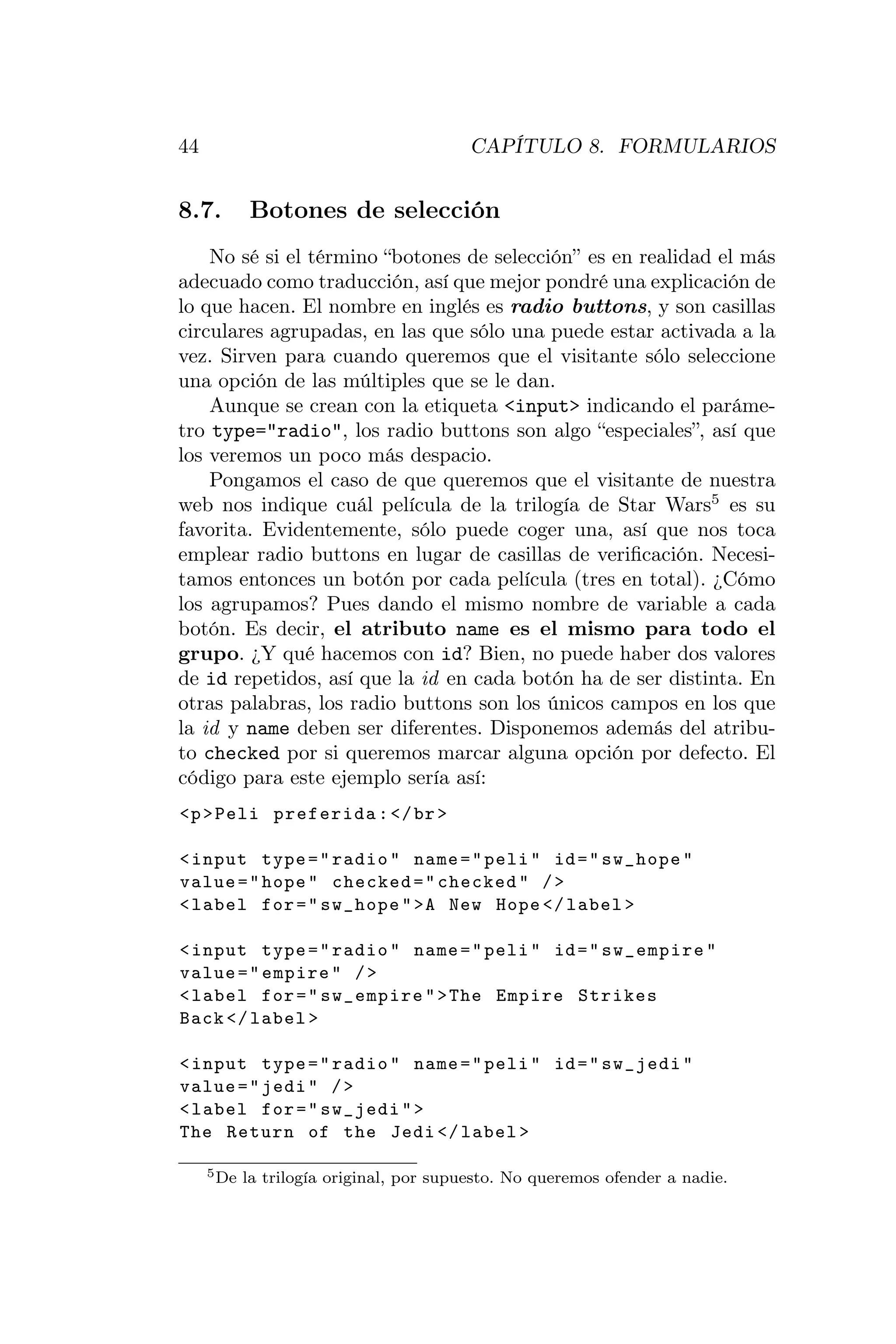 44                                        CAPÍTULO 8. FORMULARIOS


8.7.        Botones de selección
    No sé si el término “botones de selección” es en realidad el más
adecuado como traducción, así que mejor pondré una explicación de
lo que hacen. El nombre en inglés es radio buttons, y son casillas
circulares agrupadas, en las que sólo una puede estar activada a la
vez. Sirven para cuando queremos que el visitante sólo seleccione
una opción de las múltiples que se le dan.
    Aunque se crean con la etiqueta <input> indicando el paráme-
tro type="radio", los radio buttons son algo “especiales”, así que
los veremos un poco más despacio.
    Pongamos el caso de que queremos que el visitante de nuestra
web nos indique cuál película de la trilogía de Star Wars5 es su
favorita. Evidentemente, sólo puede coger una, así que nos toca
emplear radio buttons en lugar de casillas de veriﬁcación. Necesi-
tamos entonces un botón por cada película (tres en total). ¿Cómo
los agrupamos? Pues dando el mismo nombre de variable a cada
botón. Es decir, el atributo name es el mismo para todo el
grupo. ¿Y qué hacemos con id? Bien, no puede haber dos valores
de id repetidos, así que la id en cada botón ha de ser distinta. En
otras palabras, los radio buttons son los únicos campos en los que
la id y name deben ser diferentes. Disponemos además del atribu-
to checked por si queremos marcar alguna opción por defecto. El
código para este ejemplo sería así:
<p > Peli preferida : </ br >

< input type = " radio " name = " peli " id = " sw_hope "
value = " hope " checked = " checked " / >
< label for = " sw_hope " >A New Hope </ label >

< input type = " radio " name = " peli " id = " sw_empire "
value = " empire " / >
< label for = " sw_empire " > The Empire Strikes
Back </ label >

< input type = " radio " name = " peli " id = " sw_jedi "
value = " jedi " / >
< label for = " sw_jedi " >
The Return of the Jedi </ label >

     5 De   la trilogía original, por supuesto. No queremos ofender a nadie.
 