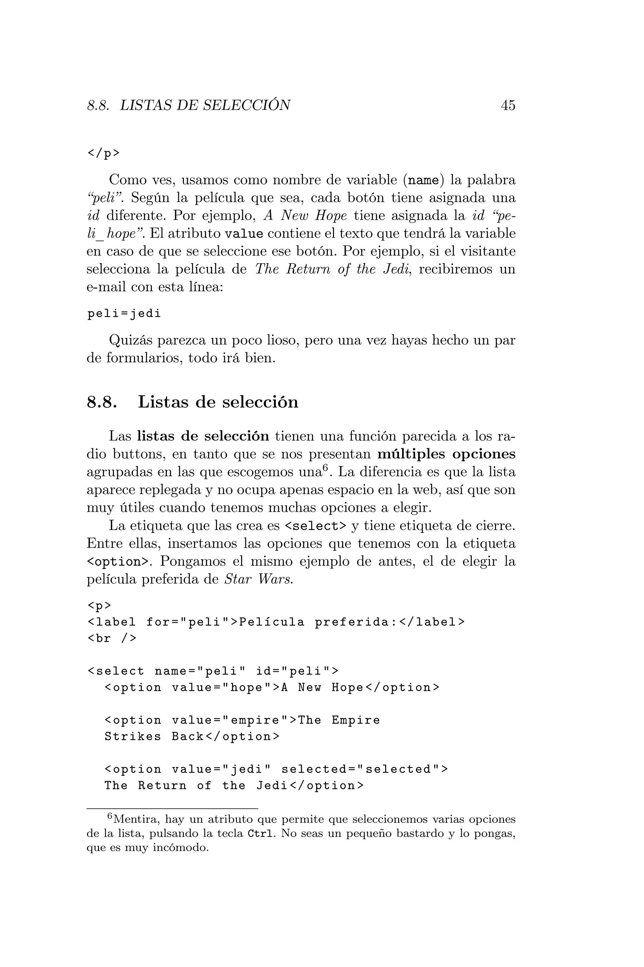 8.8. LISTAS DE SELECCIÓN                                                  45


</ p >

    Como ves, usamos como nombre de variable (name) la palabra
“peli”. Según la película que sea, cada botón tiene asignada una
id diferente. Por ejemplo, A New Hope tiene asignada la id “pe-
li_hope”. El atributo value contiene el texto que tendrá la variable
en caso de que se seleccione ese botón. Por ejemplo, si el visitante
selecciona la película de The Return of the Jedi, recibiremos un
e-mail con esta línea:
peli = jedi

    Quizás parezca un poco lioso, pero una vez hayas hecho un par
de formularios, todo irá bien.


8.8.     Listas de selección
    Las listas de selección tienen una función parecida a los ra-
dio buttons, en tanto que se nos presentan múltiples opciones
agrupadas en las que escogemos una6 . La diferencia es que la lista
aparece replegada y no ocupa apenas espacio en la web, así que son
muy útiles cuando tenemos muchas opciones a elegir.
    La etiqueta que las crea es <select> y tiene etiqueta de cierre.
Entre ellas, insertamos las opciones que tenemos con la etiqueta
<option>. Pongamos el mismo ejemplo de antes, el de elegir la
película preferida de Star Wars.
<p >
< label for = " peli " > Película preferida : </ label >
< br / >

< select name = " peli " id = " peli " >
   < option value = " hope " >A New Hope </ option >

   < option value = " empire " > The Empire
   Strikes Back </ option >

   < option value = " jedi " selected = " selected " >
   The Return of the Jedi </ option >

    6 Mentira, hay un atributo que permite que seleccionemos varias opciones

de la lista, pulsando la tecla Ctrl. No seas un pequeño bastardo y lo pongas,
que es muy incómodo.
 