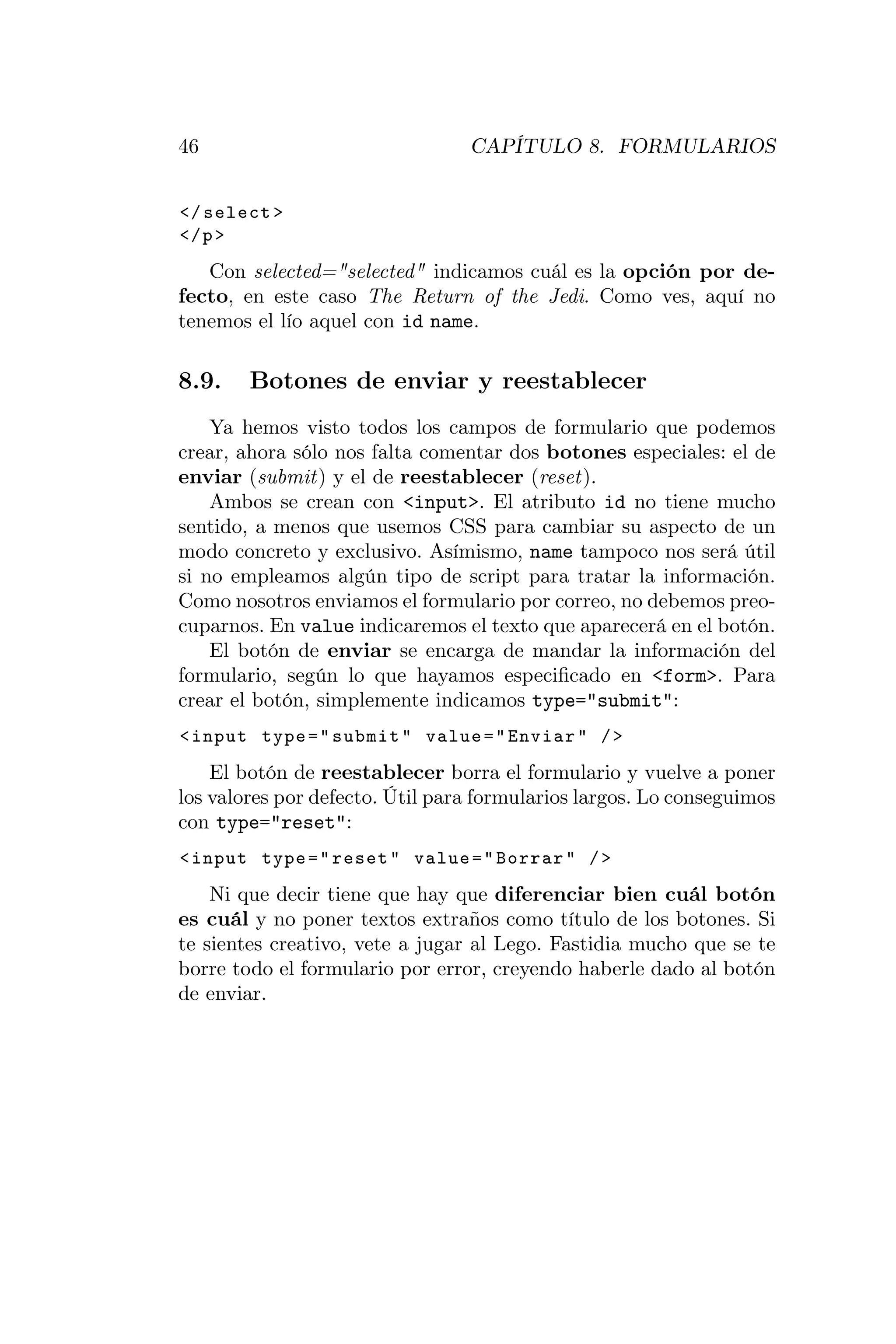 46                               CAPÍTULO 8. FORMULARIOS


</ select >
</ p >
   Con selected="selected" indicamos cuál es la opción por de-
fecto, en este caso The Return of the Jedi. Como ves, aquí no
tenemos el lío aquel con id name.

8.9.    Botones de enviar y reestablecer
    Ya hemos visto todos los campos de formulario que podemos
crear, ahora sólo nos falta comentar dos botones especiales: el de
enviar (submit) y el de reestablecer (reset).
    Ambos se crean con <input>. El atributo id no tiene mucho
sentido, a menos que usemos CSS para cambiar su aspecto de un
modo concreto y exclusivo. Asímismo, name tampoco nos será útil
si no empleamos algún tipo de script para tratar la información.
Como nosotros enviamos el formulario por correo, no debemos preo-
cuparnos. En value indicaremos el texto que aparecerá en el botón.
    El botón de enviar se encarga de mandar la información del
formulario, según lo que hayamos especiﬁcado en <form>. Para
crear el botón, simplemente indicamos type="submit":
< input type = " submit " value = " Enviar " / >
    El botón de reestablecer borra el formulario y vuelve a poner
los valores por defecto. Útil para formularios largos. Lo conseguimos
con type="reset":
< input type = " reset " value = " Borrar " / >

    Ni que decir tiene que hay que diferenciar bien cuál botón
es cuál y no poner textos extraños como título de los botones. Si
te sientes creativo, vete a jugar al Lego. Fastidia mucho que se te
borre todo el formulario por error, creyendo haberle dado al botón
de enviar.
 