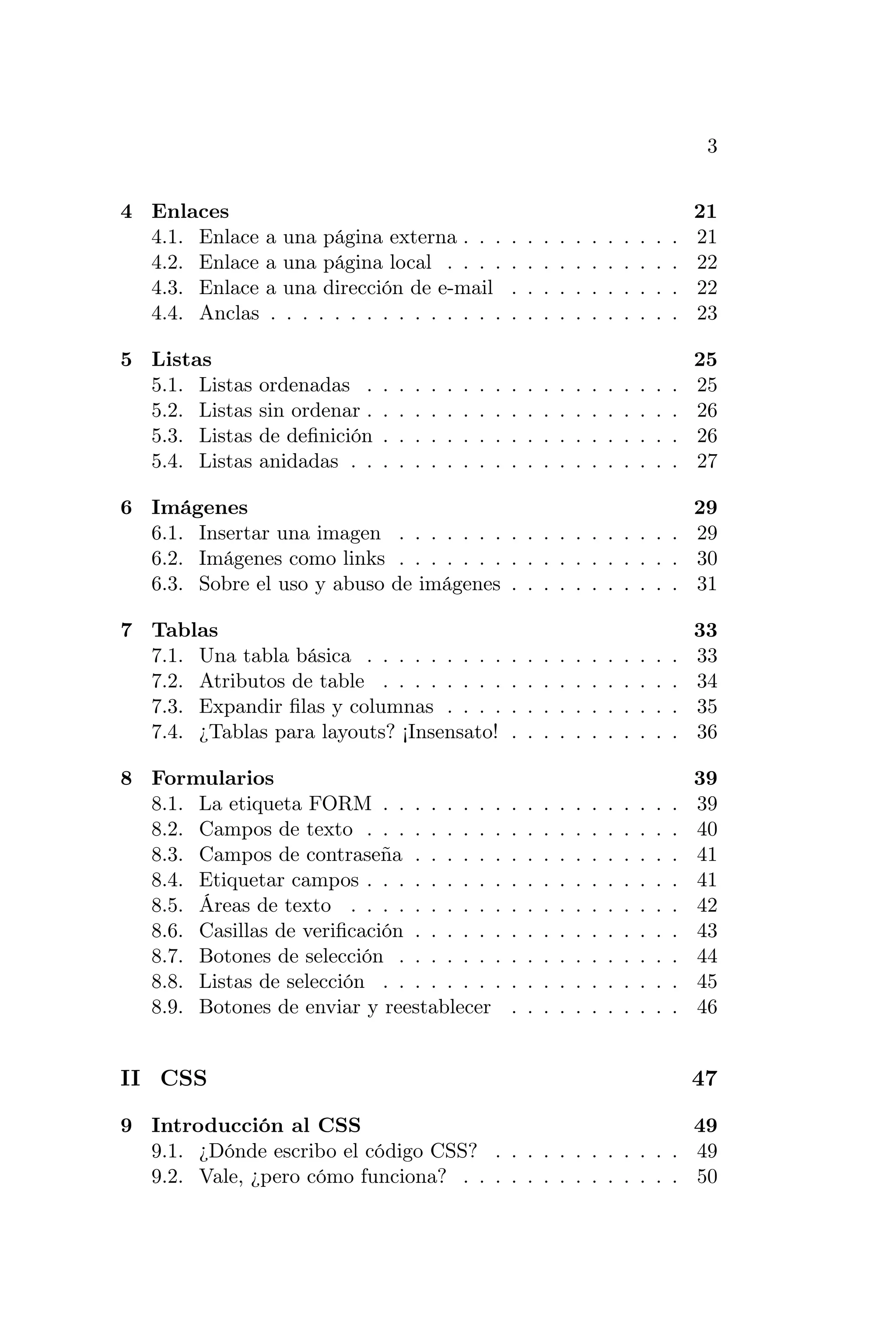 3


4 Enlaces                                                                                                   21
  4.1. Enlace   a   una página externa . . .                    .   .   .   .   .   .   .   .   .   .   .   21
  4.2. Enlace   a   una página local . . . .                    .   .   .   .   .   .   .   .   .   .   .   22
  4.3. Enlace   a   una dirección de e-mail                     .   .   .   .   .   .   .   .   .   .   .   22
  4.4. Anclas   .   . . . . . . . . . . . . . .                 .   .   .   .   .   .   .   .   .   .   .   23

5 Listas                                                                                                    25
  5.1. Listas   ordenadas .     .   .   .   .   .   .   .   .   .   .   .   .   .   .   .   .   .   .   .   25
  5.2. Listas   sin ordenar .   .   .   .   .   .   .   .   .   .   .   .   .   .   .   .   .   .   .   .   26
  5.3. Listas   de deﬁnición    .   .   .   .   .   .   .   .   .   .   .   .   .   .   .   .   .   .   .   26
  5.4. Listas   anidadas . .    .   .   .   .   .   .   .   .   .   .   .   .   .   .   .   .   .   .   .   27

6 Imágenes                                                     29
  6.1. Insertar una imagen . . . . . . . . . . . . . . . . . . 29
  6.2. Imágenes como links . . . . . . . . . . . . . . . . . . 30
  6.3. Sobre el uso y abuso de imágenes . . . . . . . . . . . 31

7 Tablas                                                                                                    33
  7.1. Una tabla básica . . . . . . . . .                       .   .   .   .   .   .   .   .   .   .   .   33
  7.2. Atributos de table . . . . . . . .                       .   .   .   .   .   .   .   .   .   .   .   34
  7.3. Expandir ﬁlas y columnas . . . .                         .   .   .   .   .   .   .   .   .   .   .   35
  7.4. ¿Tablas para layouts? ¡Insensato!                        .   .   .   .   .   .   .   .   .   .   .   36

8 Formularios                                                                                               39
  8.1. La etiqueta FORM . . . . . . . .                         .   .   .   .   .   .   .   .   .   .   .   39
  8.2. Campos de texto . . . . . . . . .                        .   .   .   .   .   .   .   .   .   .   .   40
  8.3. Campos de contraseña . . . . . .                         .   .   .   .   .   .   .   .   .   .   .   41
  8.4. Etiquetar campos . . . . . . . . .                       .   .   .   .   .   .   .   .   .   .   .   41
  8.5. Áreas de texto . . . . . . . . . .                       .   .   .   .   .   .   .   .   .   .   .   42
  8.6. Casillas de veriﬁcación . . . . . .                      .   .   .   .   .   .   .   .   .   .   .   43
  8.7. Botones de selección . . . . . . .                       .   .   .   .   .   .   .   .   .   .   .   44
  8.8. Listas de selección . . . . . . . .                      .   .   .   .   .   .   .   .   .   .   .   45
  8.9. Botones de enviar y reestablecer                         .   .   .   .   .   .   .   .   .   .   .   46


II CSS                                                                                                      47

9 Introducción al CSS                                         49
  9.1. ¿Dónde escribo el código CSS? . . . . . . . . . . . . 49
  9.2. Vale, ¿pero cómo funciona? . . . . . . . . . . . . . . 50
 