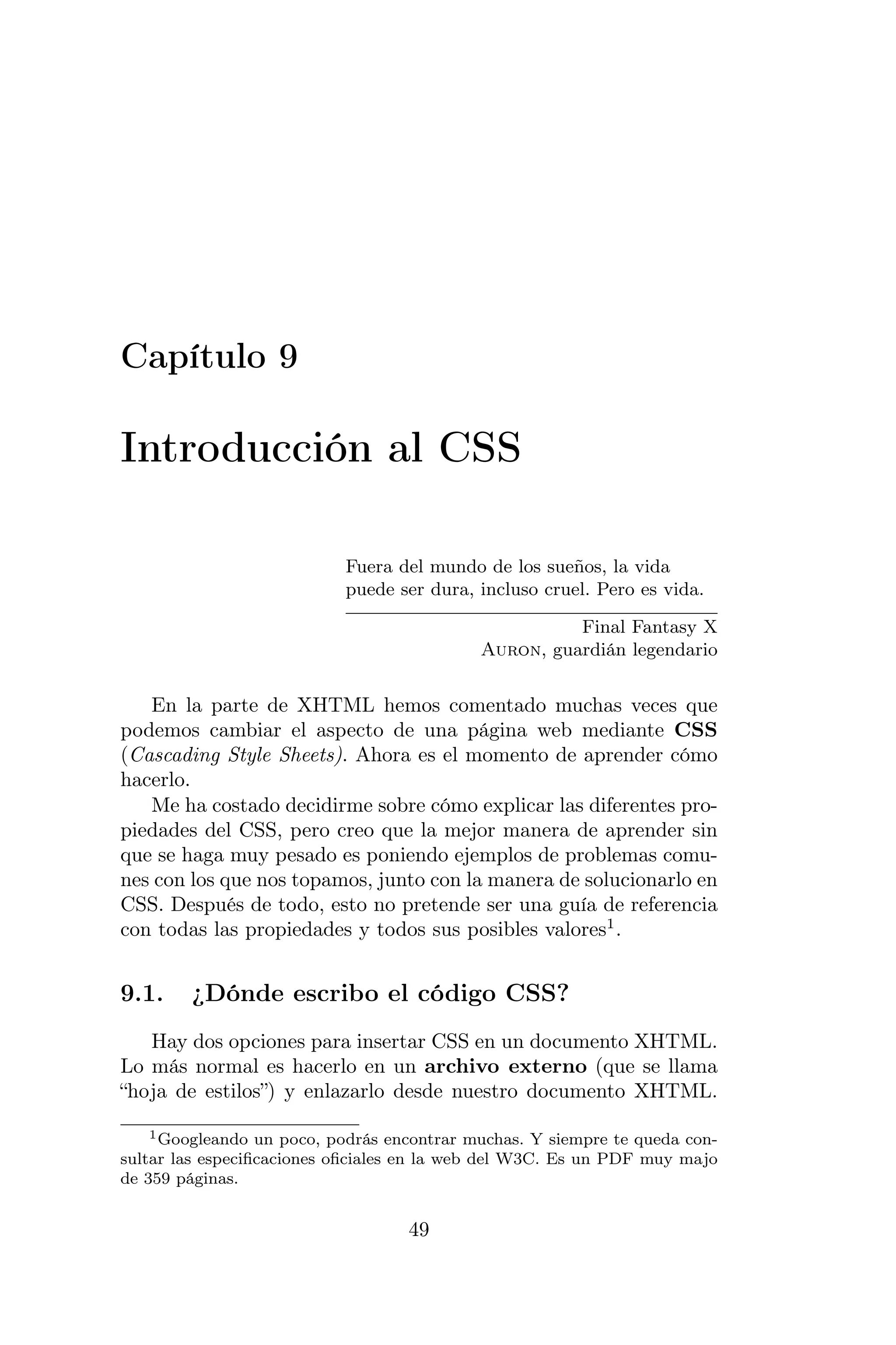 Capítulo 9

Introducción al CSS

                           Fuera del mundo de los sueños, la vida
                           puede ser dura, incluso cruel. Pero es vida.

                                                      Final Fantasy X
                                            Auron, guardián legendario


   En la parte de XHTML hemos comentado muchas veces que
podemos cambiar el aspecto de una página web mediante CSS
(Cascading Style Sheets). Ahora es el momento de aprender cómo
hacerlo.
   Me ha costado decidirme sobre cómo explicar las diferentes pro-
piedades del CSS, pero creo que la mejor manera de aprender sin
que se haga muy pesado es poniendo ejemplos de problemas comu-
nes con los que nos topamos, junto con la manera de solucionarlo en
CSS. Después de todo, esto no pretende ser una guía de referencia
con todas las propiedades y todos sus posibles valores1 .


9.1.    ¿Dónde escribo el código CSS?
   Hay dos opciones para insertar CSS en un documento XHTML.
Lo más normal es hacerlo en un archivo externo (que se llama
“hoja de estilos”) y enlazarlo desde nuestro documento XHTML.
    1 Googleando un poco, podrás encontrar muchas. Y siempre te queda con-

sultar las especiﬁcaciones oﬁciales en la web del W3C. Es un PDF muy majo
de 359 páginas.


                                   49
 