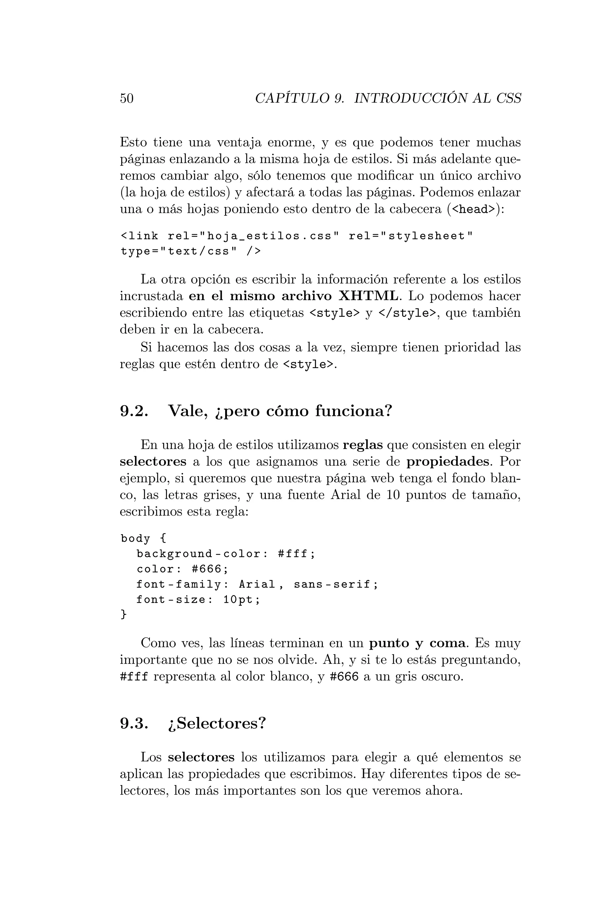 50                     CAPÍTULO 9. INTRODUCCIÓN AL CSS


Esto tiene una ventaja enorme, y es que podemos tener muchas
páginas enlazando a la misma hoja de estilos. Si más adelante que-
remos cambiar algo, sólo tenemos que modiﬁcar un único archivo
(la hoja de estilos) y afectará a todas las páginas. Podemos enlazar
una o más hojas poniendo esto dentro de la cabecera (<head>):
< link rel = " hoja_estilos . css " rel = " stylesheet "
type = " text / css " / >

    La otra opción es escribir la información referente a los estilos
incrustada en el mismo archivo XHTML. Lo podemos hacer
escribiendo entre las etiquetas <style> y </style>, que también
deben ir en la cabecera.
    Si hacemos las dos cosas a la vez, siempre tienen prioridad las
reglas que estén dentro de <style>.


9.2.    Vale, ¿pero cómo funciona?
    En una hoja de estilos utilizamos reglas que consisten en elegir
selectores a los que asignamos una serie de propiedades. Por
ejemplo, si queremos que nuestra página web tenga el fondo blan-
co, las letras grises, y una fuente Arial de 10 puntos de tamaño,
escribimos esta regla:
body {
  background - color : # fff ;
  color : #666;
  font - family : Arial , sans - serif ;
  font - size : 10 pt ;
}

   Como ves, las líneas terminan en un punto y coma. Es muy
importante que no se nos olvide. Ah, y si te lo estás preguntando,
#fff representa al color blanco, y #666 a un gris oscuro.


9.3.    ¿Selectores?
    Los selectores los utilizamos para elegir a qué elementos se
aplican las propiedades que escribimos. Hay diferentes tipos de se-
lectores, los más importantes son los que veremos ahora.
 