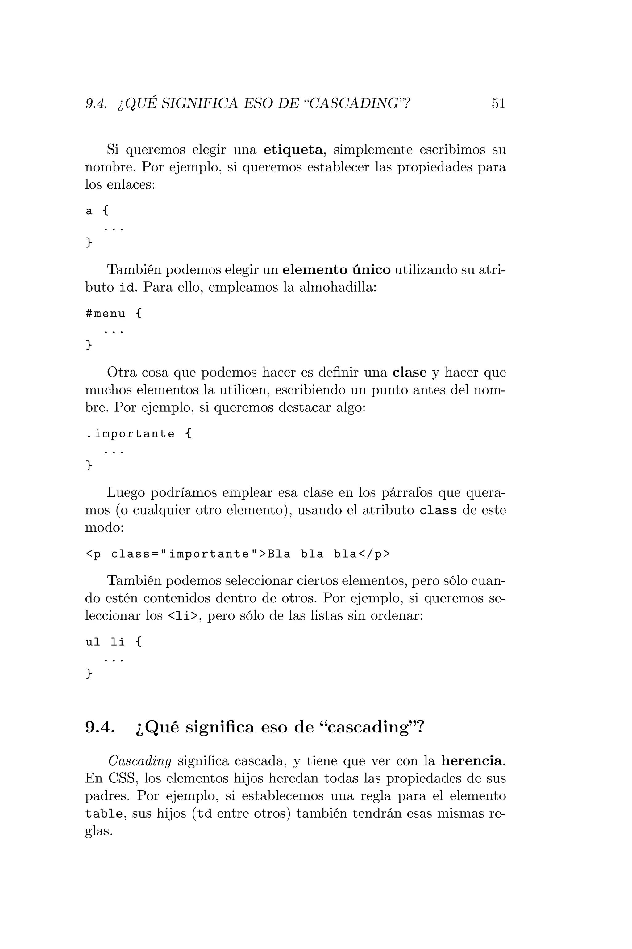 9.4. ¿QUÉ SIGNIFICA ESO DE “CASCADING”?                        51


    Si queremos elegir una etiqueta, simplemente escribimos su
nombre. Por ejemplo, si queremos establecer las propiedades para
los enlaces:
a {
  ...
}

   También podemos elegir un elemento único utilizando su atri-
buto id. Para ello, empleamos la almohadilla:
# menu {
   ...
}

   Otra cosa que podemos hacer es deﬁnir una clase y hacer que
muchos elementos la utilicen, escribiendo un punto antes del nom-
bre. Por ejemplo, si queremos destacar algo:
. importante {
   ...
}

  Luego podríamos emplear esa clase en los párrafos que quera-
mos (o cualquier otro elemento), usando el atributo class de este
modo:
<p class = " importante " > Bla bla bla </ p >

    También podemos seleccionar ciertos elementos, pero sólo cuan-
do estén contenidos dentro de otros. Por ejemplo, si queremos se-
leccionar los <li>, pero sólo de las listas sin ordenar:
ul li {
  ...
}



9.4.    ¿Qué signiﬁca eso de “cascading”?
    Cascading signiﬁca cascada, y tiene que ver con la herencia.
En CSS, los elementos hijos heredan todas las propiedades de sus
padres. Por ejemplo, si establecemos una regla para el elemento
table, sus hijos (td entre otros) también tendrán esas mismas re-
glas.
 