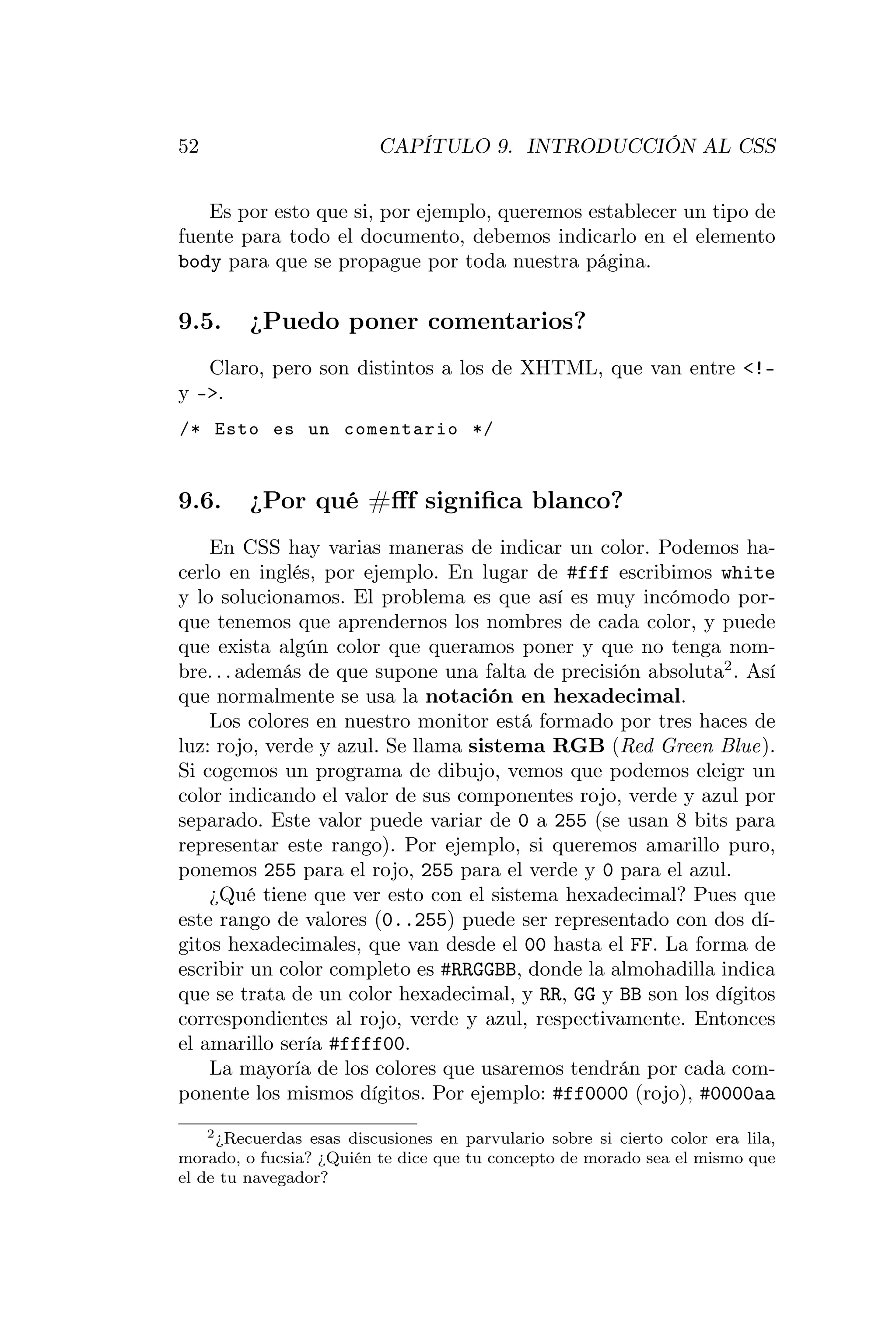52                        CAPÍTULO 9. INTRODUCCIÓN AL CSS


   Es por esto que si, por ejemplo, queremos establecer un tipo de
fuente para todo el documento, debemos indicarlo en el elemento
body para que se propague por toda nuestra página.

9.5.     ¿Puedo poner comentarios?
   Claro, pero son distintos a los de XHTML, que van entre <!–
y –>.
/* Esto es un comentario */


9.6.     ¿Por qué #ﬀf signiﬁca blanco?
    En CSS hay varias maneras de indicar un color. Podemos ha-
cerlo en inglés, por ejemplo. En lugar de #fff escribimos white
y lo solucionamos. El problema es que así es muy incómodo por-
que tenemos que aprendernos los nombres de cada color, y puede
que exista algún color que queramos poner y que no tenga nom-
bre. . . además de que supone una falta de precisión absoluta2 . Así
que normalmente se usa la notación en hexadecimal.
    Los colores en nuestro monitor está formado por tres haces de
luz: rojo, verde y azul. Se llama sistema RGB (Red Green Blue).
Si cogemos un programa de dibujo, vemos que podemos eleigr un
color indicando el valor de sus componentes rojo, verde y azul por
separado. Este valor puede variar de 0 a 255 (se usan 8 bits para
representar este rango). Por ejemplo, si queremos amarillo puro,
ponemos 255 para el rojo, 255 para el verde y 0 para el azul.
    ¿Qué tiene que ver esto con el sistema hexadecimal? Pues que
este rango de valores (0..255) puede ser representado con dos dí-
gitos hexadecimales, que van desde el 00 hasta el FF. La forma de
escribir un color completo es #RRGGBB, donde la almohadilla indica
que se trata de un color hexadecimal, y RR, GG y BB son los dígitos
correspondientes al rojo, verde y azul, respectivamente. Entonces
el amarillo sería #ffff00.
    La mayoría de los colores que usaremos tendrán por cada com-
ponente los mismos dígitos. Por ejemplo: #ff0000 (rojo), #0000aa
    2 ¿Recuerdas esas discusiones en parvulario sobre si cierto color era lila,

morado, o fucsia? ¿Quién te dice que tu concepto de morado sea el mismo que
el de tu navegador?
 