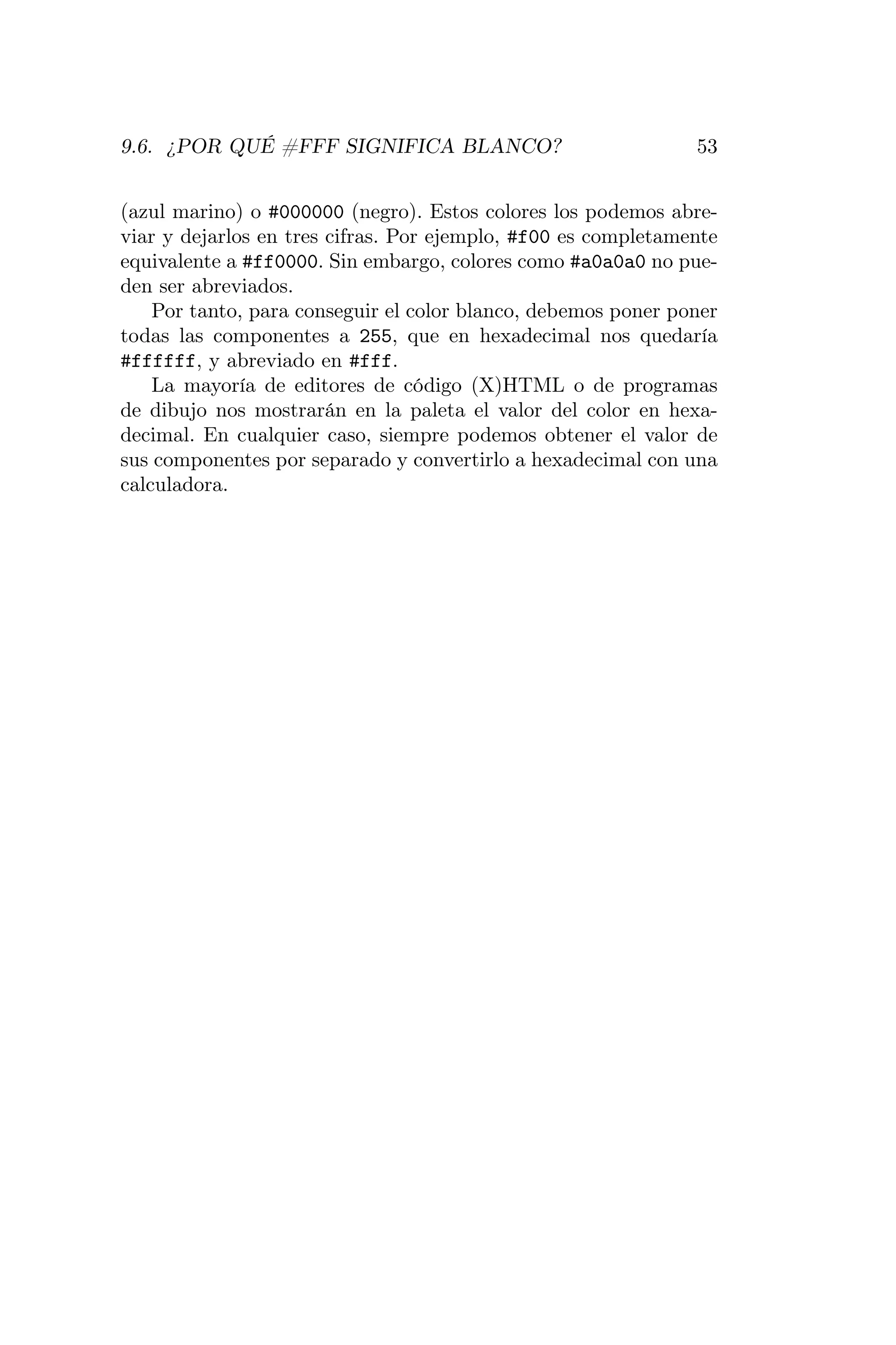 9.6. ¿POR QUÉ #FFF SIGNIFICA BLANCO?                           53


(azul marino) o #000000 (negro). Estos colores los podemos abre-
viar y dejarlos en tres cifras. Por ejemplo, #f00 es completamente
equivalente a #ff0000. Sin embargo, colores como #a0a0a0 no pue-
den ser abreviados.
    Por tanto, para conseguir el color blanco, debemos poner poner
todas las componentes a 255, que en hexadecimal nos quedaría
#ffffff, y abreviado en #fff.
    La mayoría de editores de código (X)HTML o de programas
de dibujo nos mostrarán en la paleta el valor del color en hexa-
decimal. En cualquier caso, siempre podemos obtener el valor de
sus componentes por separado y convertirlo a hexadecimal con una
calculadora.
 
