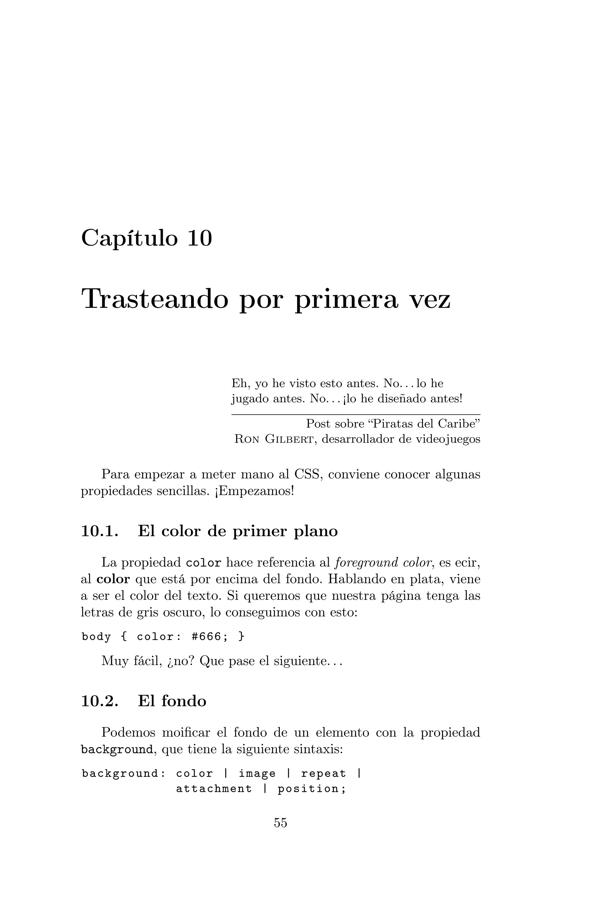 Capítulo 10

Trasteando por primera vez

                         Eh, yo he visto esto antes. No. . . lo he
                         jugado antes. No. . . ¡lo he diseñado antes!

                                    Post sobre “Piratas del Caribe”
                          Ron Gilbert, desarrollador de videojuegos

   Para empezar a meter mano al CSS, conviene conocer algunas
propiedades sencillas. ¡Empezamos!

10.1.    El color de primer plano
    La propiedad color hace referencia al foreground color, es ecir,
al color que está por encima del fondo. Hablando en plata, viene
a ser el color del texto. Si queremos que nuestra página tenga las
letras de gris oscuro, lo conseguimos con esto:
body { color : #666; }

   Muy fácil, ¿no? Que pase el siguiente. . .

10.2.    El fondo
   Podemos moiﬁcar el fondo de un elemento con la propiedad
background, que tiene la siguiente sintaxis:
background : color | image | repeat |
             attachment | position ;

                                 55
 