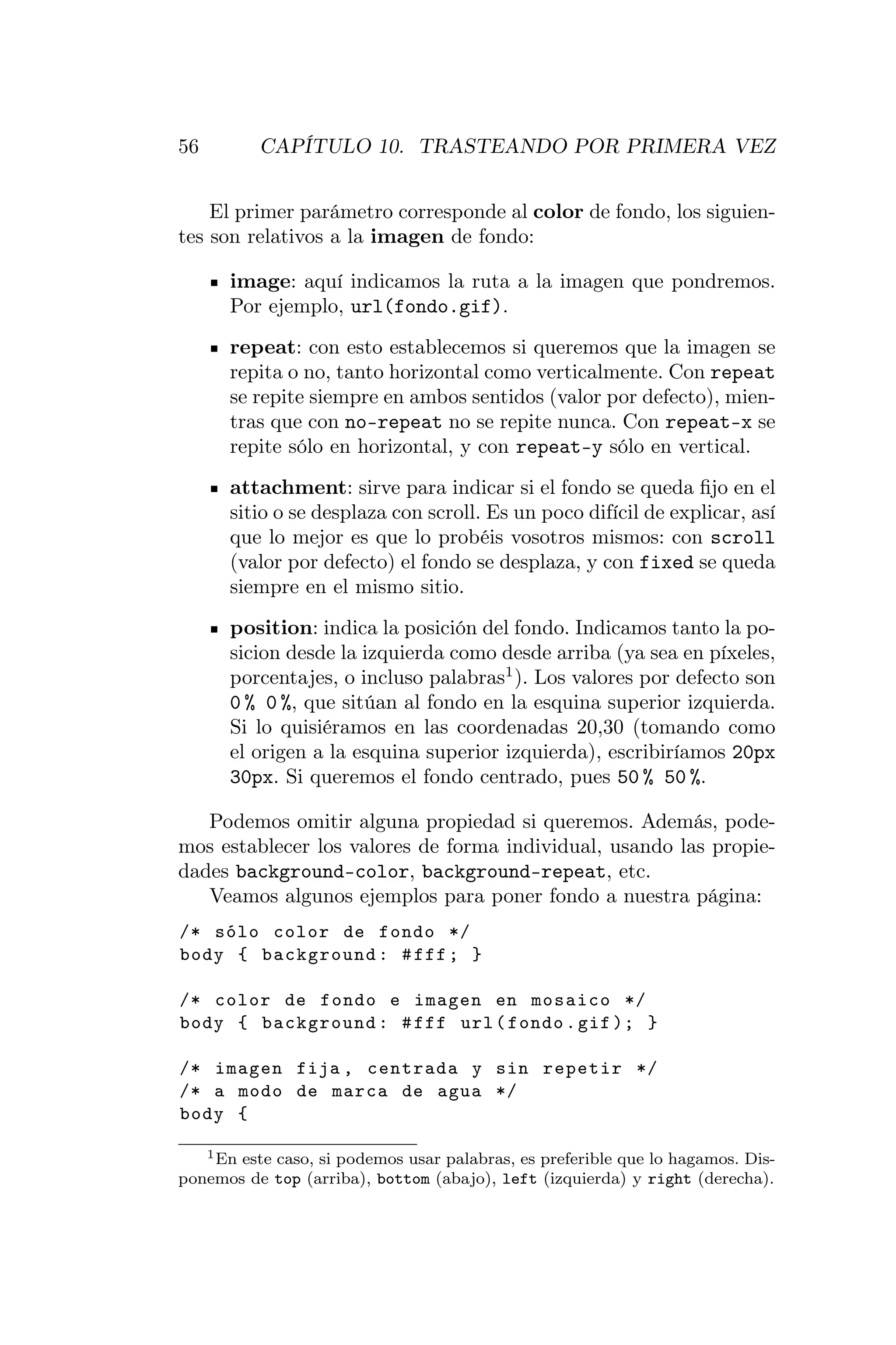 56        CAPÍTULO 10. TRASTEANDO POR PRIMERA VEZ


    El primer parámetro corresponde al color de fondo, los siguien-
tes son relativos a la imagen de fondo:

      image: aquí indicamos la ruta a la imagen que pondremos.
      Por ejemplo, url(fondo.gif).
      repeat: con esto establecemos si queremos que la imagen se
      repita o no, tanto horizontal como verticalmente. Con repeat
      se repite siempre en ambos sentidos (valor por defecto), mien-
      tras que con no-repeat no se repite nunca. Con repeat-x se
      repite sólo en horizontal, y con repeat-y sólo en vertical.
      attachment: sirve para indicar si el fondo se queda ﬁjo en el
      sitio o se desplaza con scroll. Es un poco difícil de explicar, así
      que lo mejor es que lo probéis vosotros mismos: con scroll
      (valor por defecto) el fondo se desplaza, y con fixed se queda
      siempre en el mismo sitio.
      position: indica la posición del fondo. Indicamos tanto la po-
      sicion desde la izquierda como desde arriba (ya sea en píxeles,
      porcentajes, o incluso palabras1 ). Los valores por defecto son
      0 % 0 %, que sitúan al fondo en la esquina superior izquierda.
      Si lo quisiéramos en las coordenadas 20,30 (tomando como
      el origen a la esquina superior izquierda), escribiríamos 20px
      30px. Si queremos el fondo centrado, pues 50 % 50 %.

   Podemos omitir alguna propiedad si queremos. Además, pode-
mos establecer los valores de forma individual, usando las propie-
dades background-color, background-repeat, etc.
   Veamos algunos ejemplos para poner fondo a nuestra página:
/* sólo color de fondo */
body { background : # fff ; }

/* color de fondo e imagen en mosaico */
body { background : # fff url ( fondo . gif ); }

/* imagen fija , centrada y sin repetir */
/* a modo de marca de agua */
body {

   1 En este caso, si podemos usar palabras, es preferible que lo hagamos. Dis-

ponemos de top (arriba), bottom (abajo), left (izquierda) y right (derecha).
 