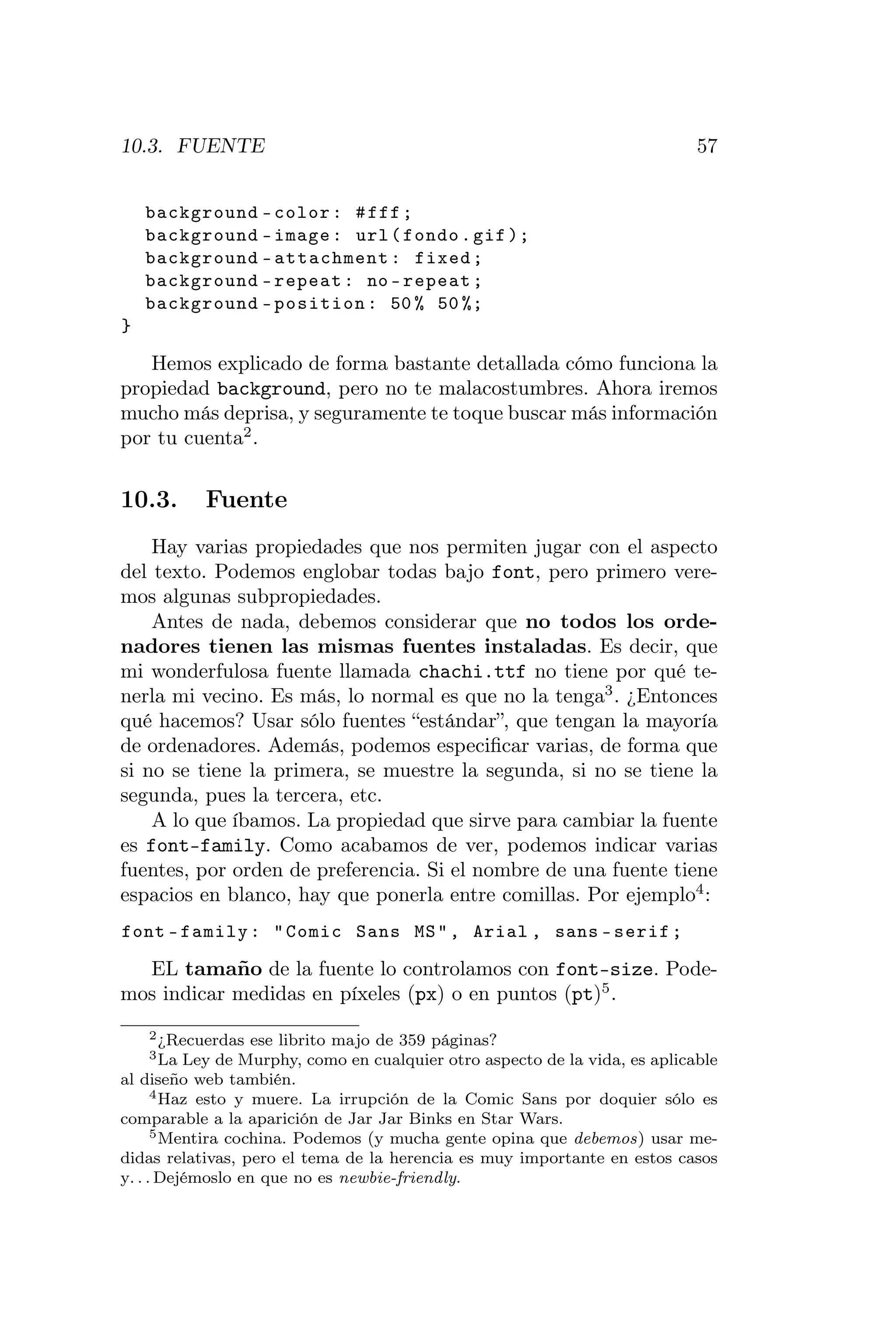 10.3. FUENTE                                                                 57


    background - color : # fff ;
    background - image : url ( fondo . gif );
    background - attachment : fixed ;
    background - repeat : no - repeat ;
    background - position : 50 % 50 %;
}

   Hemos explicado de forma bastante detallada cómo funciona la
propiedad background, pero no te malacostumbres. Ahora iremos
mucho más deprisa, y seguramente te toque buscar más información
por tu cuenta2 .


10.3.      Fuente
    Hay varias propiedades que nos permiten jugar con el aspecto
del texto. Podemos englobar todas bajo font, pero primero vere-
mos algunas subpropiedades.
    Antes de nada, debemos considerar que no todos los orde-
nadores tienen las mismas fuentes instaladas. Es decir, que
mi wonderfulosa fuente llamada chachi.ttf no tiene por qué te-
nerla mi vecino. Es más, lo normal es que no la tenga3 . ¿Entonces
qué hacemos? Usar sólo fuentes “estándar”, que tengan la mayoría
de ordenadores. Además, podemos especiﬁcar varias, de forma que
si no se tiene la primera, se muestre la segunda, si no se tiene la
segunda, pues la tercera, etc.
    A lo que íbamos. La propiedad que sirve para cambiar la fuente
es font-family. Como acabamos de ver, podemos indicar varias
fuentes, por orden de preferencia. Si el nombre de una fuente tiene
espacios en blanco, hay que ponerla entre comillas. Por ejemplo4 :
font - family : " Comic Sans MS " , Arial , sans - serif ;

  EL tamaño de la fuente lo controlamos con font-size. Pode-
mos indicar medidas en píxeles (px) o en puntos (pt)5 .
    2 ¿Recuerdas   ese librito majo de 359 páginas?
    3 La  Ley de Murphy, como en cualquier otro aspecto de la vida, es aplicable
al diseño web también.
      4 Haz esto y muere. La irrupción de la Comic Sans por doquier sólo es

comparable a la aparición de Jar Jar Binks en Star Wars.
      5 Mentira cochina. Podemos (y mucha gente opina que debemos) usar me-

didas relativas, pero el tema de la herencia es muy importante en estos casos
y. . . Dejémoslo en que no es newbie-friendly.
 