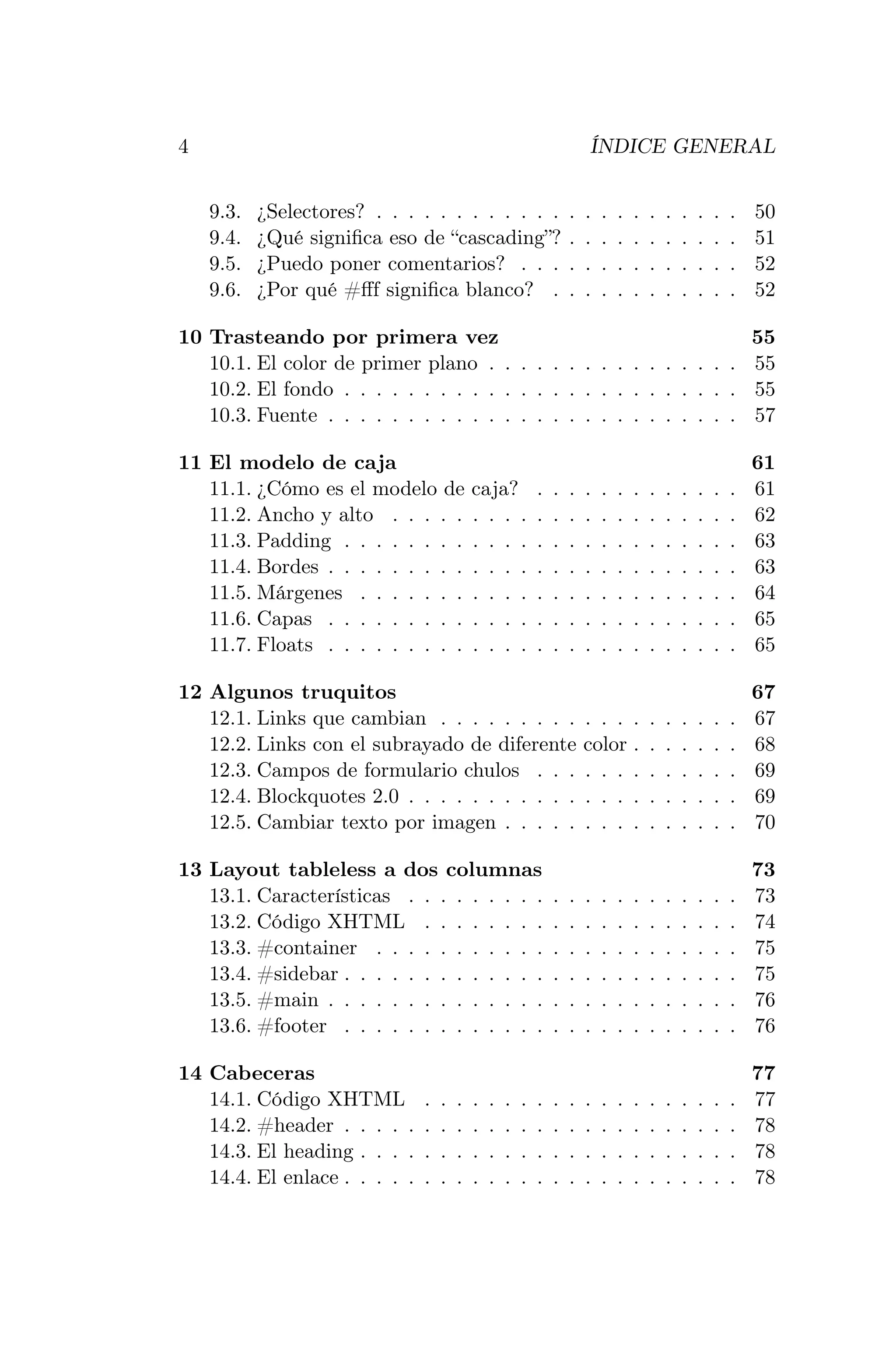 4                                                                      ÍNDICE GENERAL


    9.3.   ¿Selectores? . . . . . . . . . . . .                    .   .   .   .   .   .   .   .   .   .   .   50
    9.4.   ¿Qué signiﬁca eso de “cascading”?                       .   .   .   .   .   .   .   .   .   .   .   51
    9.5.   ¿Puedo poner comentarios? . . .                         .   .   .   .   .   .   .   .   .   .   .   52
    9.6.   ¿Por qué #ﬀf signiﬁca blanco? .                         .   .   .   .   .   .   .   .   .   .   .   52

10 Trasteando por primera vez                                       55
   10.1. El color de primer plano . . . . . . . . . . . . . . . . 55
   10.2. El fondo . . . . . . . . . . . . . . . . . . . . . . . . . 55
   10.3. Fuente . . . . . . . . . . . . . . . . . . . . . . . . . . 57

11 El modelo de caja                                                                                           61
   11.1. ¿Cómo es el modelo de             caja?           .   .   .   .   .   .   .   .   .   .   .   .   .   61
   11.2. Ancho y alto . . . . .            . . . .         .   .   .   .   .   .   .   .   .   .   .   .   .   62
   11.3. Padding . . . . . . . .           . . . .         .   .   .   .   .   .   .   .   .   .   .   .   .   63
   11.4. Bordes . . . . . . . . .          . . . .         .   .   .   .   .   .   .   .   .   .   .   .   .   63
   11.5. Márgenes . . . . . . .            . . . .         .   .   .   .   .   .   .   .   .   .   .   .   .   64
   11.6. Capas . . . . . . . . .           . . . .         .   .   .   .   .   .   .   .   .   .   .   .   .   65
   11.7. Floats . . . . . . . . .          . . . .         .   .   .   .   .   .   .   .   .   .   .   .   .   65

12 Algunos truquitos                                                                                           67
   12.1. Links que cambian . . . . . . . . .                           . . .       .   .   .   .   .   .   .   67
   12.2. Links con el subrayado de diferente                           color       .   .   .   .   .   .   .   68
   12.3. Campos de formulario chulos . . .                             . . .       .   .   .   .   .   .   .   69
   12.4. Blockquotes 2.0 . . . . . . . . . . .                         . . .       .   .   .   .   .   .   .   69
   12.5. Cambiar texto por imagen . . . . .                            . . .       .   .   .   .   .   .   .   70

13 Layout tableless a dos columnas                                                                             73
   13.1. Características . . . . . . . . .                     .   .   .   .   .   .   .   .   .   .   .   .   73
   13.2. Código XHTML . . . . . . . .                          .   .   .   .   .   .   .   .   .   .   .   .   74
   13.3. #container . . . . . . . . . . .                      .   .   .   .   .   .   .   .   .   .   .   .   75
   13.4. #sidebar . . . . . . . . . . . . .                    .   .   .   .   .   .   .   .   .   .   .   .   75
   13.5. #main . . . . . . . . . . . . . .                     .   .   .   .   .   .   .   .   .   .   .   .   76
   13.6. #footer . . . . . . . . . . . . .                     .   .   .   .   .   .   .   .   .   .   .   .   76

14 Cabeceras                                                                                                   77
   14.1. Código XHTML          .   .   .   .   .   .   .   .   .   .   .   .   .   .   .   .   .   .   .   .   77
   14.2. #header . . . . .     .   .   .   .   .   .   .   .   .   .   .   .   .   .   .   .   .   .   .   .   78
   14.3. El heading . . . .    .   .   .   .   .   .   .   .   .   .   .   .   .   .   .   .   .   .   .   .   78
   14.4. El enlace . . . . .   .   .   .   .   .   .   .   .   .   .   .   .   .   .   .   .   .   .   .   .   78
 