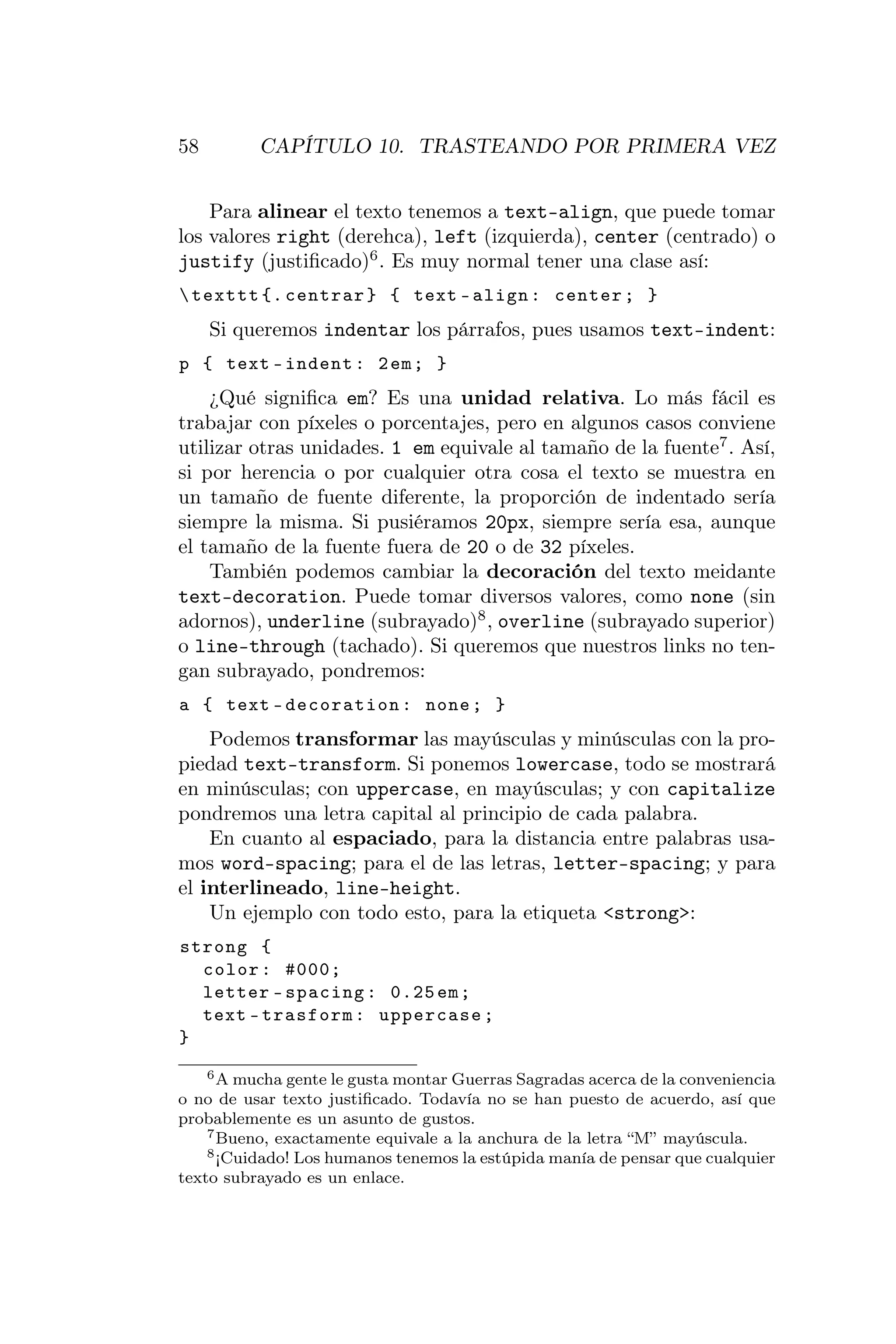 58        CAPÍTULO 10. TRASTEANDO POR PRIMERA VEZ


    Para alinear el texto tenemos a text-align, que puede tomar
los valores right (derehca), left (izquierda), center (centrado) o
justify (justiﬁcado)6 . Es muy normal tener una clase así:
 texttt {. centrar } { text - align : center ; }
     Si queremos indentar los párrafos, pues usamos text-indent:
p { text - indent : 2 em ; }
    ¿Qué signiﬁca em? Es una unidad relativa. Lo más fácil es
trabajar con píxeles o porcentajes, pero en algunos casos conviene
utilizar otras unidades. 1 em equivale al tamaño de la fuente7 . Así,
si por herencia o por cualquier otra cosa el texto se muestra en
un tamaño de fuente diferente, la proporción de indentado sería
siempre la misma. Si pusiéramos 20px, siempre sería esa, aunque
el tamaño de la fuente fuera de 20 o de 32 píxeles.
    También podemos cambiar la decoración del texto meidante
text-decoration. Puede tomar diversos valores, como none (sin
adornos), underline (subrayado)8 , overline (subrayado superior)
o line-through (tachado). Si queremos que nuestros links no ten-
gan subrayado, pondremos:
a { text - decoration : none ; }
    Podemos transformar las mayúsculas y minúsculas con la pro-
piedad text-transform. Si ponemos lowercase, todo se mostrará
en minúsculas; con uppercase, en mayúsculas; y con capitalize
pondremos una letra capital al principio de cada palabra.
    En cuanto al espaciado, para la distancia entre palabras usa-
mos word-spacing; para el de las letras, letter-spacing; y para
el interlineado, line-height.
    Un ejemplo con todo esto, para la etiqueta <strong>:
strong {
  color : #000;
  letter - spacing : 0.25 em ;
  text - trasform : uppercase ;
}
    6 A mucha gente le gusta montar Guerras Sagradas acerca de la conveniencia

o no de usar texto justiﬁcado. Todavía no se han puesto de acuerdo, así que
probablemente es un asunto de gustos.
    7 Bueno, exactamente equivale a la anchura de la letra “M” mayúscula.
    8 ¡Cuidado! Los humanos tenemos la estúpida manía de pensar que cualquier

texto subrayado es un enlace.
 