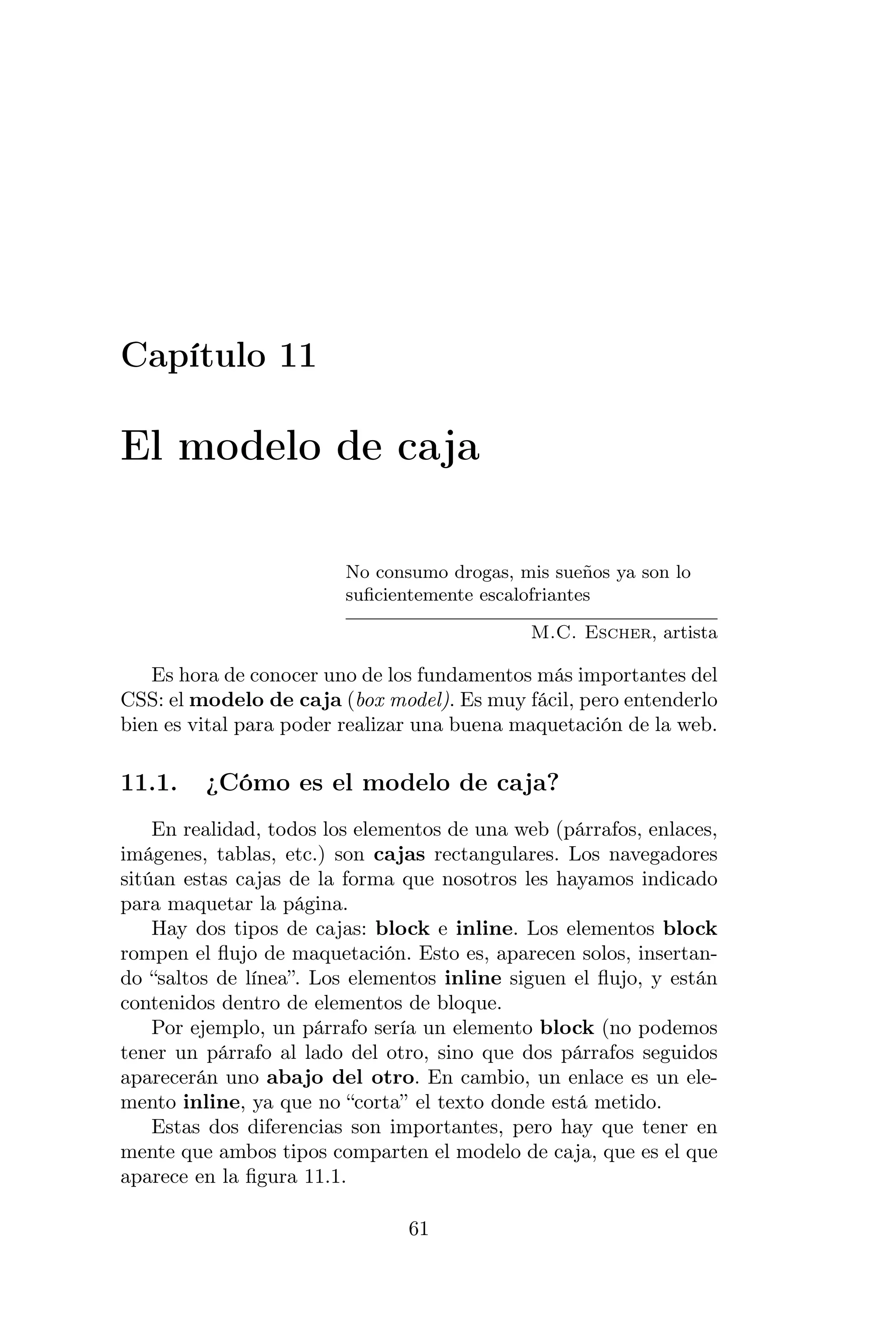 Capítulo 11

El modelo de caja

                         No consumo drogas, mis sueños ya son lo
                         suﬁcientemente escalofriantes

                                              M.C. Escher, artista

   Es hora de conocer uno de los fundamentos más importantes del
CSS: el modelo de caja (box model). Es muy fácil, pero entenderlo
bien es vital para poder realizar una buena maquetación de la web.

11.1.    ¿Cómo es el modelo de caja?
    En realidad, todos los elementos de una web (párrafos, enlaces,
imágenes, tablas, etc.) son cajas rectangulares. Los navegadores
sitúan estas cajas de la forma que nosotros les hayamos indicado
para maquetar la página.
    Hay dos tipos de cajas: block e inline. Los elementos block
rompen el ﬂujo de maquetación. Esto es, aparecen solos, insertan-
do “saltos de línea”. Los elementos inline siguen el ﬂujo, y están
contenidos dentro de elementos de bloque.
    Por ejemplo, un párrafo sería un elemento block (no podemos
tener un párrafo al lado del otro, sino que dos párrafos seguidos
aparecerán uno abajo del otro. En cambio, un enlace es un ele-
mento inline, ya que no “corta” el texto donde está metido.
    Estas dos diferencias son importantes, pero hay que tener en
mente que ambos tipos comparten el modelo de caja, que es el que
aparece en la ﬁgura 11.1.

                                61
 
