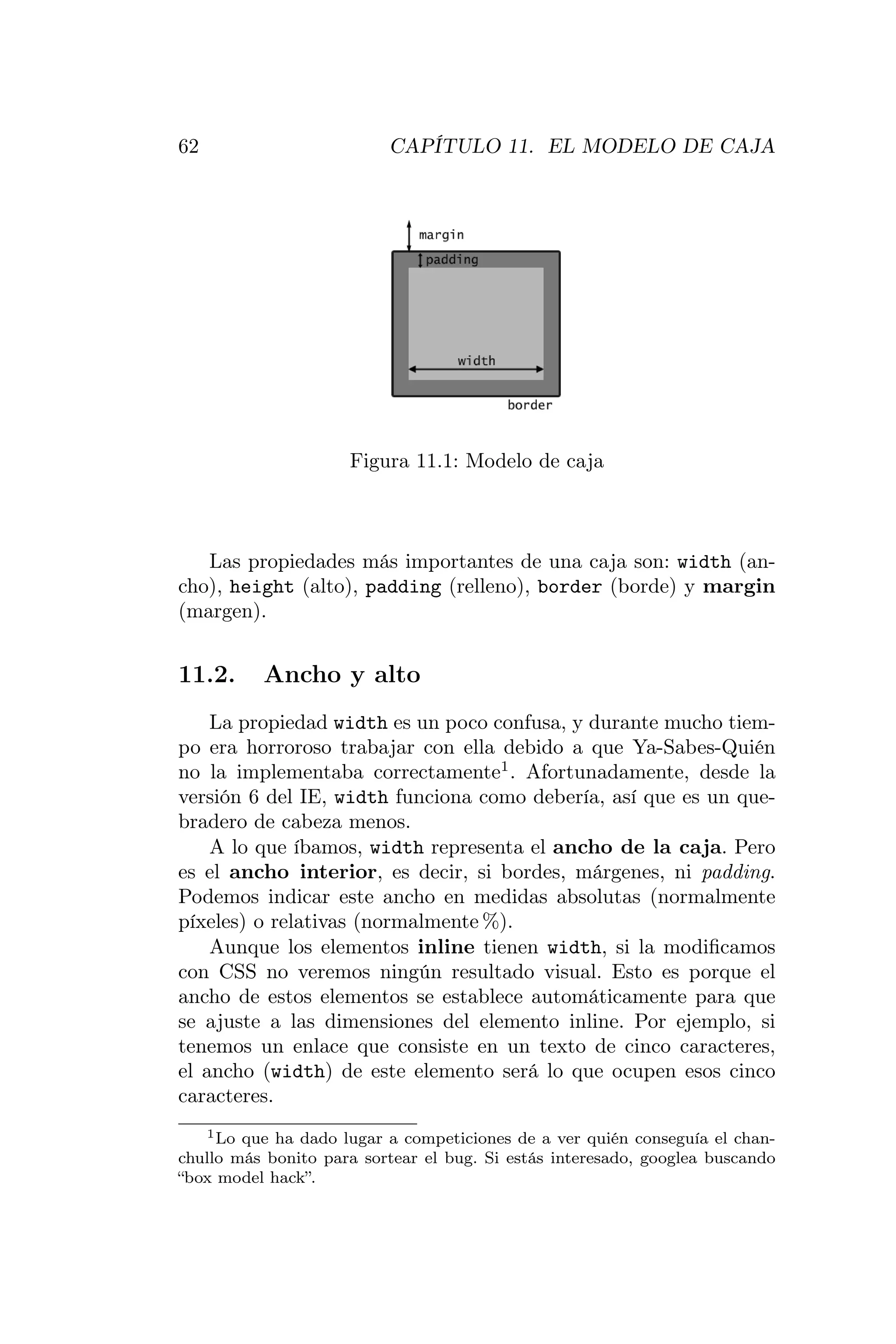 62                        CAPÍTULO 11. EL MODELO DE CAJA




                     Figura 11.1: Modelo de caja



   Las propiedades más importantes de una caja son: width (an-
cho), height (alto), padding (relleno), border (borde) y margin
(margen).


11.2.     Ancho y alto
    La propiedad width es un poco confusa, y durante mucho tiem-
po era horroroso trabajar con ella debido a que Ya-Sabes-Quién
no la implementaba correctamente1 . Afortunadamente, desde la
versión 6 del IE, width funciona como debería, así que es un que-
bradero de cabeza menos.
    A lo que íbamos, width representa el ancho de la caja. Pero
es el ancho interior, es decir, si bordes, márgenes, ni padding.
Podemos indicar este ancho en medidas absolutas (normalmente
píxeles) o relativas (normalmente %).
    Aunque los elementos inline tienen width, si la modiﬁcamos
con CSS no veremos ningún resultado visual. Esto es porque el
ancho de estos elementos se establece automáticamente para que
se ajuste a las dimensiones del elemento inline. Por ejemplo, si
tenemos un enlace que consiste en un texto de cinco caracteres,
el ancho (width) de este elemento será lo que ocupen esos cinco
caracteres.
   1 Lo que ha dado lugar a competiciones de a ver quién conseguía el chan-

chullo más bonito para sortear el bug. Si estás interesado, googlea buscando
“box model hack”.
 