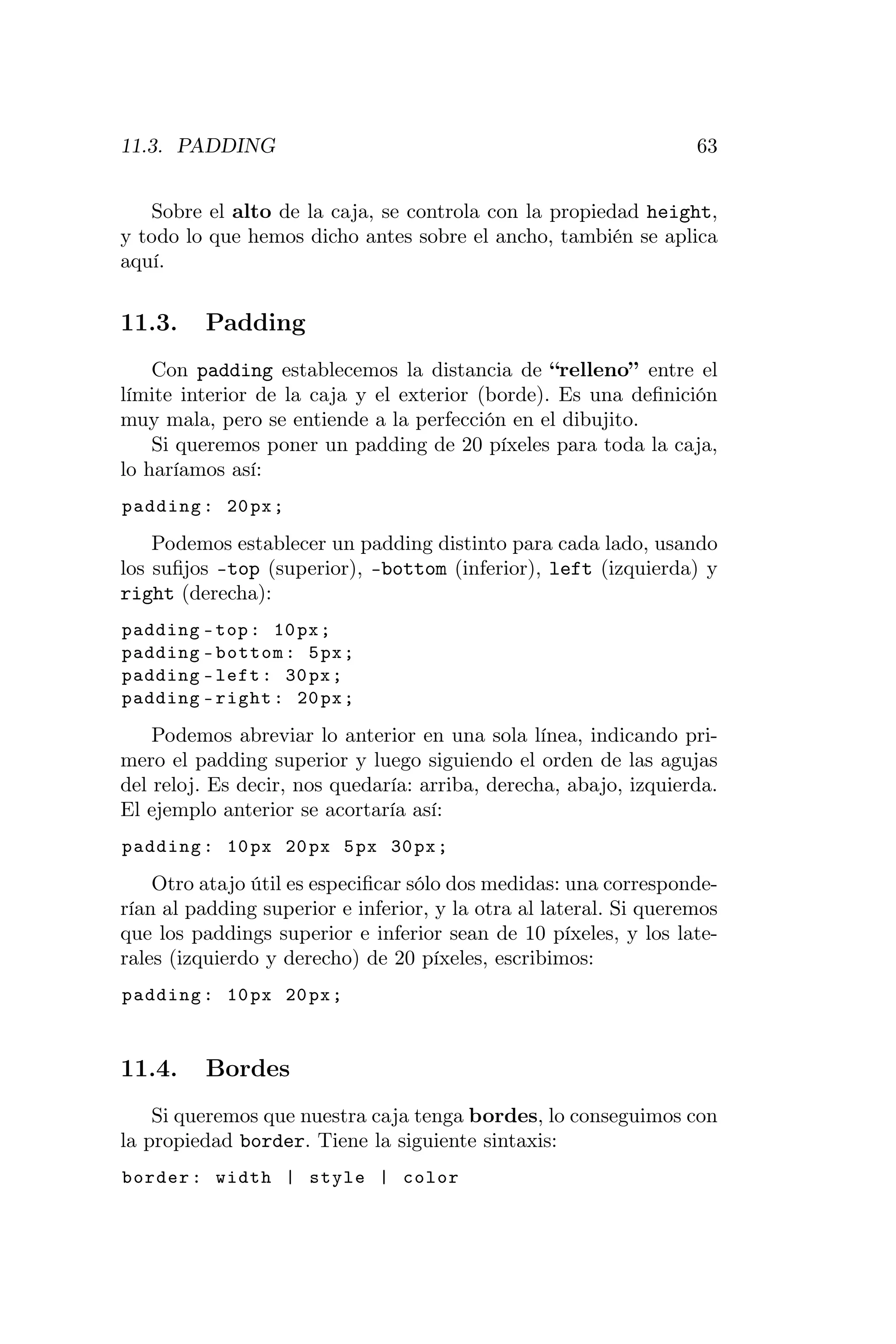 11.3. PADDING                                                      63


   Sobre el alto de la caja, se controla con la propiedad height,
y todo lo que hemos dicho antes sobre el ancho, también se aplica
aquí.


11.3.    Padding
    Con padding establecemos la distancia de “relleno” entre el
límite interior de la caja y el exterior (borde). Es una deﬁnición
muy mala, pero se entiende a la perfección en el dibujito.
    Si queremos poner un padding de 20 píxeles para toda la caja,
lo haríamos así:
padding : 20 px ;

    Podemos establecer un padding distinto para cada lado, usando
los suﬁjos -top (superior), -bottom (inferior), left (izquierda) y
right (derecha):
padding - top : 10 px ;
padding - bottom : 5 px ;
padding - left : 30 px ;
padding - right : 20 px ;

    Podemos abreviar lo anterior en una sola línea, indicando pri-
mero el padding superior y luego siguiendo el orden de las agujas
del reloj. Es decir, nos quedaría: arriba, derecha, abajo, izquierda.
El ejemplo anterior se acortaría así:
padding : 10 px 20 px 5 px 30 px ;

    Otro atajo útil es especiﬁcar sólo dos medidas: una corresponde-
rían al padding superior e inferior, y la otra al lateral. Si queremos
que los paddings superior e inferior sean de 10 píxeles, y los late-
rales (izquierdo y derecho) de 20 píxeles, escribimos:
padding : 10 px 20 px ;



11.4.    Bordes
    Si queremos que nuestra caja tenga bordes, lo conseguimos con
la propiedad border. Tiene la siguiente sintaxis:
border : width | style | color
 