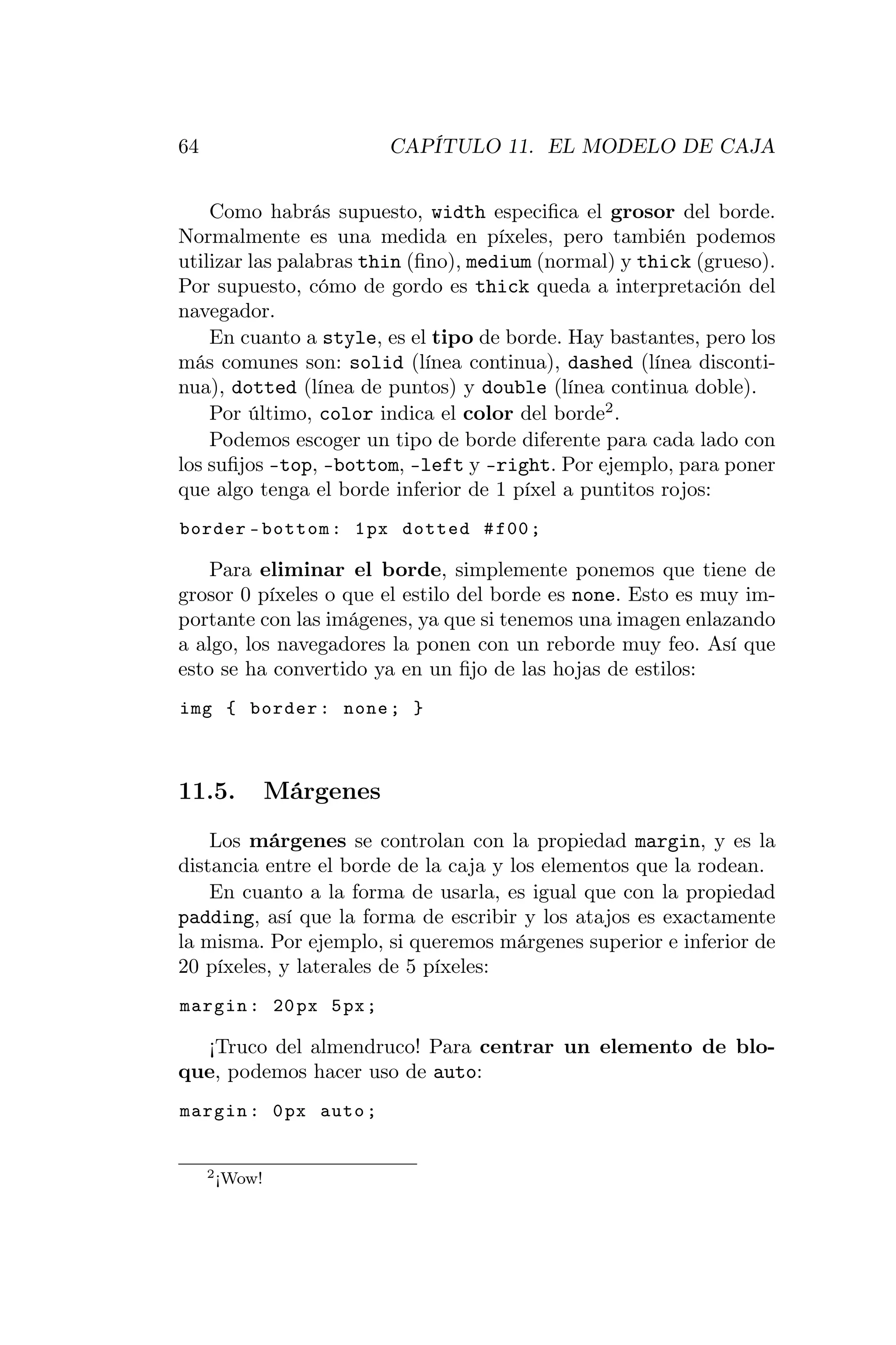 64                        CAPÍTULO 11. EL MODELO DE CAJA


    Como habrás supuesto, width especiﬁca el grosor del borde.
Normalmente es una medida en píxeles, pero también podemos
utilizar las palabras thin (ﬁno), medium (normal) y thick (grueso).
Por supuesto, cómo de gordo es thick queda a interpretación del
navegador.
    En cuanto a style, es el tipo de borde. Hay bastantes, pero los
más comunes son: solid (línea continua), dashed (línea disconti-
nua), dotted (línea de puntos) y double (línea continua doble).
    Por último, color indica el color del borde2 .
    Podemos escoger un tipo de borde diferente para cada lado con
los suﬁjos -top, -bottom, -left y -right. Por ejemplo, para poner
que algo tenga el borde inferior de 1 píxel a puntitos rojos:
border - bottom : 1 px dotted # f00 ;

    Para eliminar el borde, simplemente ponemos que tiene de
grosor 0 píxeles o que el estilo del borde es none. Esto es muy im-
portante con las imágenes, ya que si tenemos una imagen enlazando
a algo, los navegadores la ponen con un reborde muy feo. Así que
esto se ha convertido ya en un ﬁjo de las hojas de estilos:
img { border : none ; }



11.5.          Márgenes
    Los márgenes se controlan con la propiedad margin, y es la
distancia entre el borde de la caja y los elementos que la rodean.
    En cuanto a la forma de usarla, es igual que con la propiedad
padding, así que la forma de escribir y los atajos es exactamente
la misma. Por ejemplo, si queremos márgenes superior e inferior de
20 píxeles, y laterales de 5 píxeles:
margin : 20 px 5 px ;

  ¡Truco del almendruco! Para centrar un elemento de blo-
que, podemos hacer uso de auto:
margin : 0 px auto ;


     2 ¡Wow!
 
