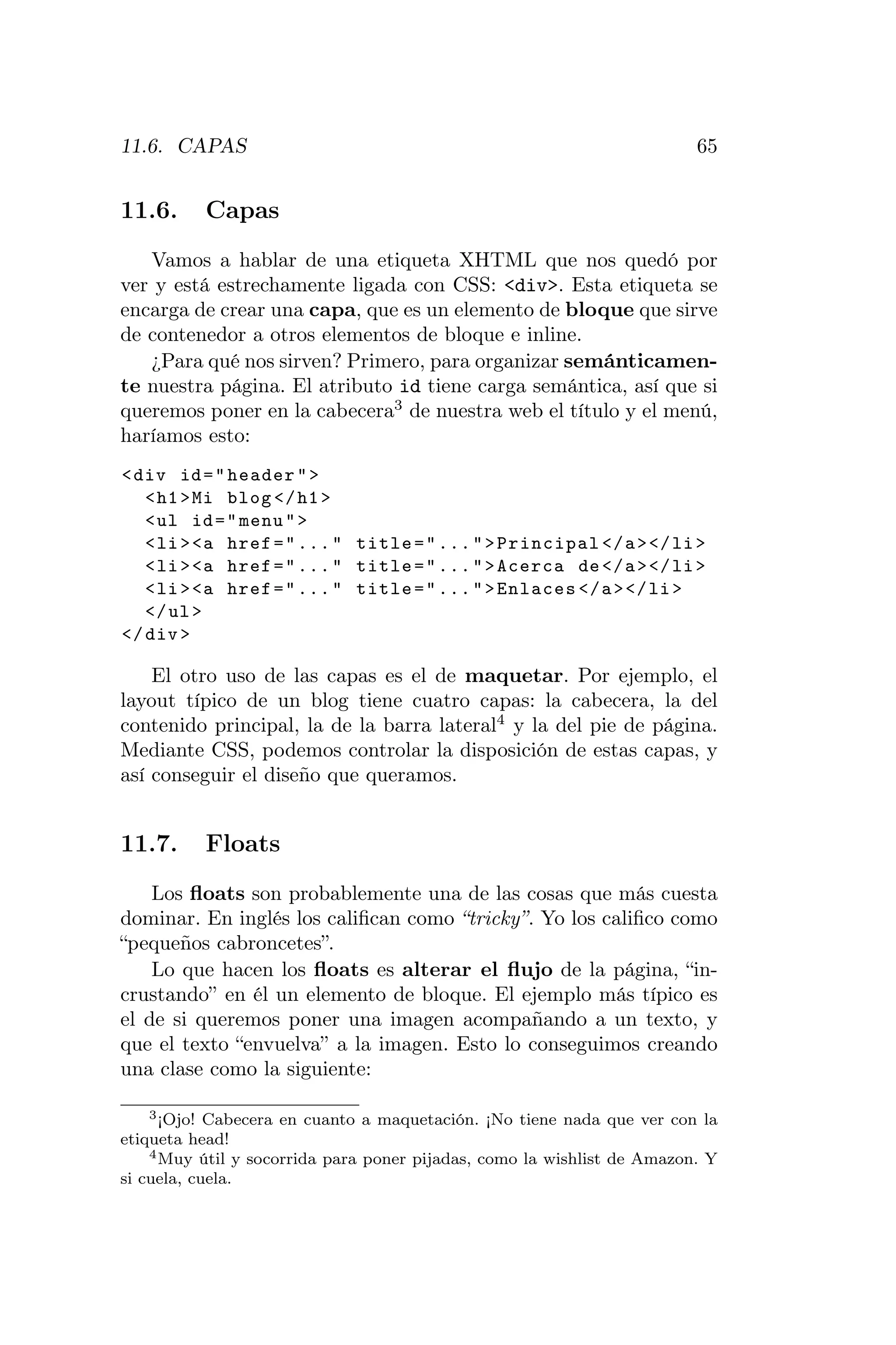 11.6. CAPAS                                                              65


11.6.     Capas
   Vamos a hablar de una etiqueta XHTML que nos quedó por
ver y está estrechamente ligada con CSS: <div>. Esta etiqueta se
encarga de crear una capa, que es un elemento de bloque que sirve
de contenedor a otros elementos de bloque e inline.
   ¿Para qué nos sirven? Primero, para organizar semánticamen-
te nuestra página. El atributo id tiene carga semántica, así que si
queremos poner en la cabecera3 de nuestra web el título y el menú,
haríamos esto:
< div id = " header " >
   < h1 > Mi blog </ h1 >
   < ul id = " menu " >
   < li > <a href = " ... " title = " ... " > Principal </ a > </ li >
   < li > <a href = " ... " title = " ... " > Acerca de </ a > </ li >
   < li > <a href = " ... " title = " ... " > Enlaces </ a > </ li >
   </ ul >
</ div >

    El otro uso de las capas es el de maquetar. Por ejemplo, el
layout típico de un blog tiene cuatro capas: la cabecera, la del
contenido principal, la de la barra lateral4 y la del pie de página.
Mediante CSS, podemos controlar la disposición de estas capas, y
así conseguir el diseño que queramos.


11.7.     Floats
    Los ﬂoats son probablemente una de las cosas que más cuesta
dominar. En inglés los caliﬁcan como “tricky”. Yo los caliﬁco como
“pequeños cabroncetes”.
    Lo que hacen los ﬂoats es alterar el ﬂujo de la página, “in-
crustando” en él un elemento de bloque. El ejemplo más típico es
el de si queremos poner una imagen acompañando a un texto, y
que el texto “envuelva” a la imagen. Esto lo conseguimos creando
una clase como la siguiente:

    3 ¡Ojo! Cabecera en cuanto a maquetación. ¡No tiene nada que ver con la

etiqueta head!
    4 Muy útil y socorrida para poner pijadas, como la wishlist de Amazon. Y

si cuela, cuela.
 