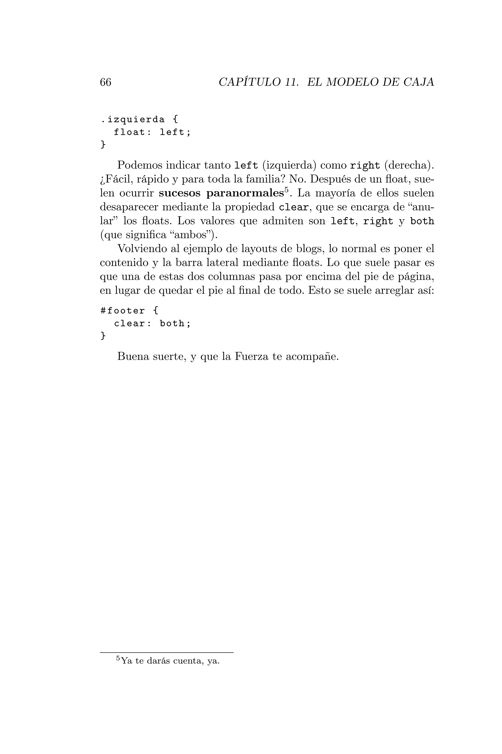66                             CAPÍTULO 11. EL MODELO DE CAJA


. izquierda {
   float : left ;
}
    Podemos indicar tanto left (izquierda) como right (derecha).
¿Fácil, rápido y para toda la familia? No. Después de un ﬂoat, sue-
len ocurrir sucesos paranormales5 . La mayoría de ellos suelen
desaparecer mediante la propiedad clear, que se encarga de “anu-
lar” los ﬂoats. Los valores que admiten son left, right y both
(que signiﬁca “ambos”).
    Volviendo al ejemplo de layouts de blogs, lo normal es poner el
contenido y la barra lateral mediante ﬂoats. Lo que suele pasar es
que una de estas dos columnas pasa por encima del pie de página,
en lugar de quedar el pie al ﬁnal de todo. Esto se suele arreglar así:
# footer {
   clear : both ;
}
     Buena suerte, y que la Fuerza te acompañe.




     5 Ya   te darás cuenta, ya.
 