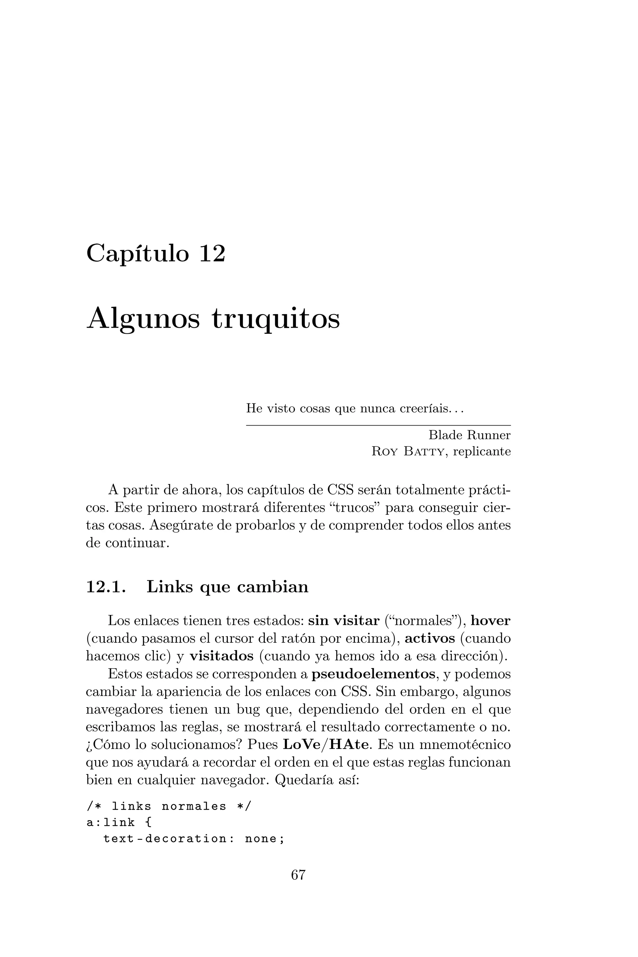 Capítulo 12

Algunos truquitos

                         He visto cosas que nunca creeríais. . .

                                                      Blade Runner
                                               Roy Batty, replicante

    A partir de ahora, los capítulos de CSS serán totalmente prácti-
cos. Este primero mostrará diferentes “trucos” para conseguir cier-
tas cosas. Asegúrate de probarlos y de comprender todos ellos antes
de continuar.


12.1.    Links que cambian
    Los enlaces tienen tres estados: sin visitar (“normales”), hover
(cuando pasamos el cursor del ratón por encima), activos (cuando
hacemos clic) y visitados (cuando ya hemos ido a esa dirección).
    Estos estados se corresponden a pseudoelementos, y podemos
cambiar la apariencia de los enlaces con CSS. Sin embargo, algunos
navegadores tienen un bug que, dependiendo del orden en el que
escribamos las reglas, se mostrará el resultado correctamente o no.
¿Cómo lo solucionamos? Pues LoVe/HAte. Es un mnemotécnico
que nos ayudará a recordar el orden en el que estas reglas funcionan
bien en cualquier navegador. Quedaría así:
/* links normales */
a : link {
    text - decoration : none ;

                                 67
 