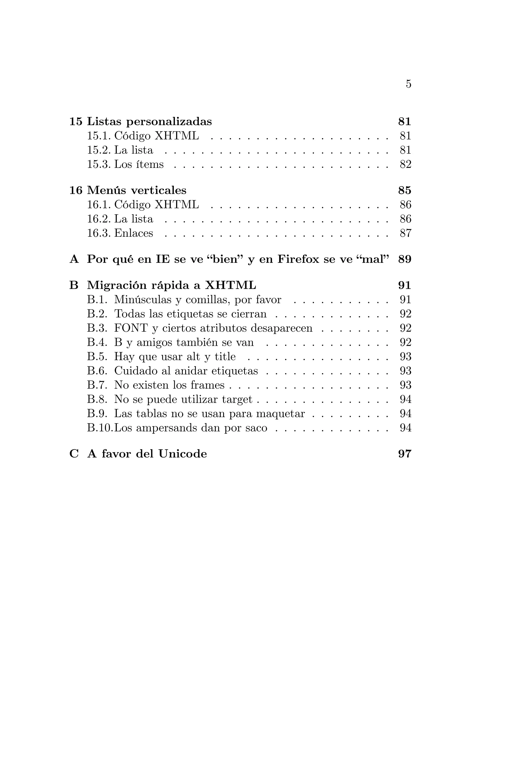 5


15 Listas personalizadas                                            81
   15.1. Código XHTML . . . . . . . . . . . . . . . . . . . . 81
   15.2. La lista . . . . . . . . . . . . . . . . . . . . . . . . . 81
   15.3. Los ítems . . . . . . . . . . . . . . . . . . . . . . . . 82

16 Menús verticales                                                 85
   16.1. Código XHTML . . . . . . . . . . . . . . . . . . . . 86
   16.2. La lista . . . . . . . . . . . . . . . . . . . . . . . . . 86
   16.3. Enlaces . . . . . . . . . . . . . . . . . . . . . . . . . 87

A Por qué en IE se ve “bien” y en Firefox se ve “mal” 89

B Migración rápida a XHTML                                                         91
  B.1. Minúsculas y comillas, por favor . . .      .   .   .   .   .   .   .   .   91
  B.2. Todas las etiquetas se cierran . . . . .    .   .   .   .   .   .   .   .   92
  B.3. FONT y ciertos atributos desaparecen        .   .   .   .   .   .   .   .   92
  B.4. B y amigos también se van . . . . . .       .   .   .   .   .   .   .   .   92
  B.5. Hay que usar alt y title . . . . . . . .    .   .   .   .   .   .   .   .   93
  B.6. Cuidado al anidar etiquetas . . . . . .     .   .   .   .   .   .   .   .   93
  B.7. No existen los frames . . . . . . . . . .   .   .   .   .   .   .   .   .   93
  B.8. No se puede utilizar target . . . . . . .   .   .   .   .   .   .   .   .   94
  B.9. Las tablas no se usan para maquetar .       .   .   .   .   .   .   .   .   94
  B.10.Los ampersands dan por saco . . . . .       .   .   .   .   .   .   .   .   94

C A favor del Unicode                                                              97
 