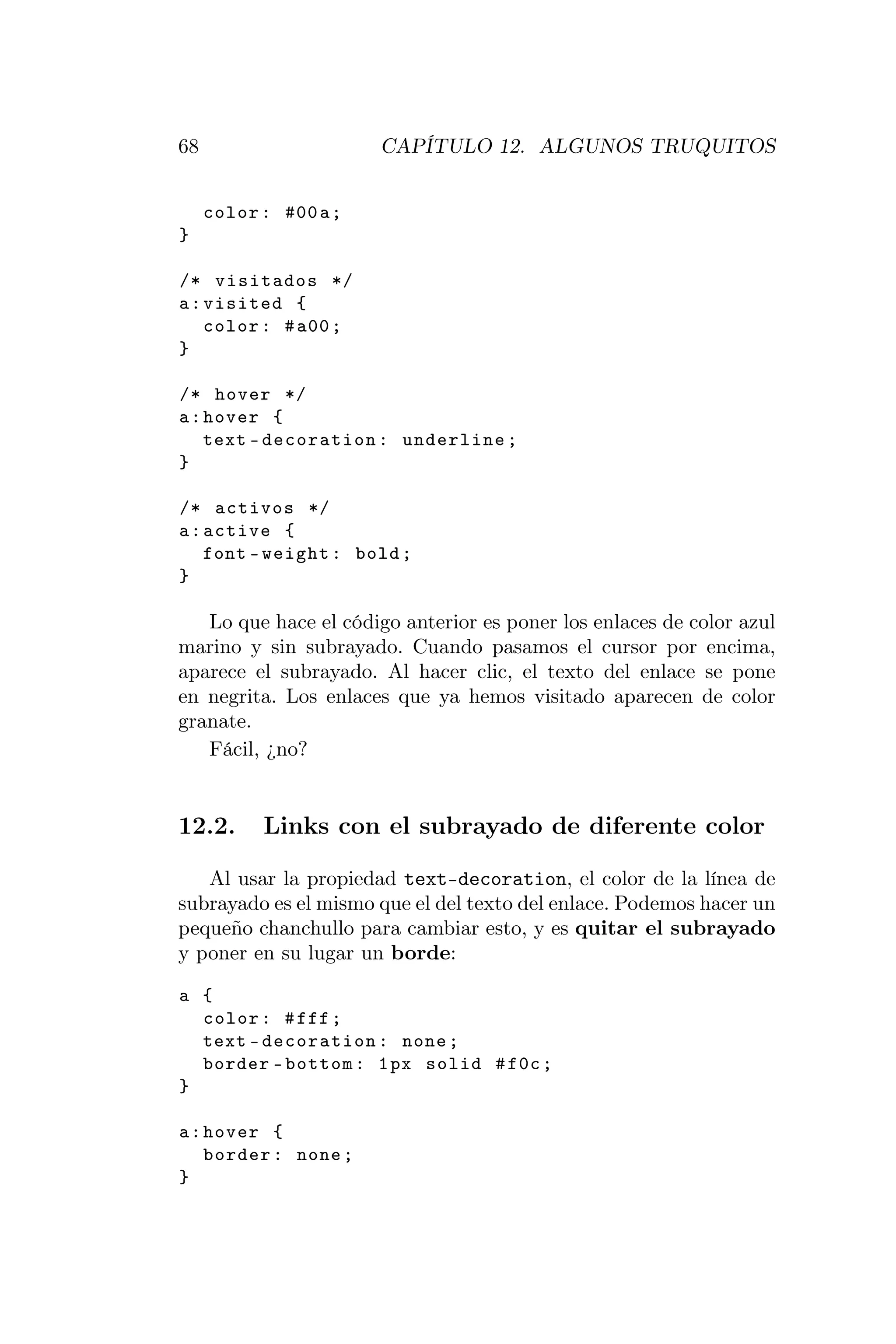 68                     CAPÍTULO 12. ALGUNOS TRUQUITOS


     color : #00 a ;
}

/* visitados */
a : visited {
    color : # a00 ;
}

/* hover */
a : hover {
    text - decoration : underline ;
}

/* activos */
a : active {
    font - weight : bold ;
}

   Lo que hace el código anterior es poner los enlaces de color azul
marino y sin subrayado. Cuando pasamos el cursor por encima,
aparece el subrayado. Al hacer clic, el texto del enlace se pone
en negrita. Los enlaces que ya hemos visitado aparecen de color
granate.
   Fácil, ¿no?


12.2.      Links con el subrayado de diferente color

   Al usar la propiedad text-decoration, el color de la línea de
subrayado es el mismo que el del texto del enlace. Podemos hacer un
pequeño chanchullo para cambiar esto, y es quitar el subrayado
y poner en su lugar un borde:

a {
  color : # fff ;
  text - decoration : none ;
  border - bottom : 1 px solid # f0c ;
}

a : hover {
    border : none ;
}
 