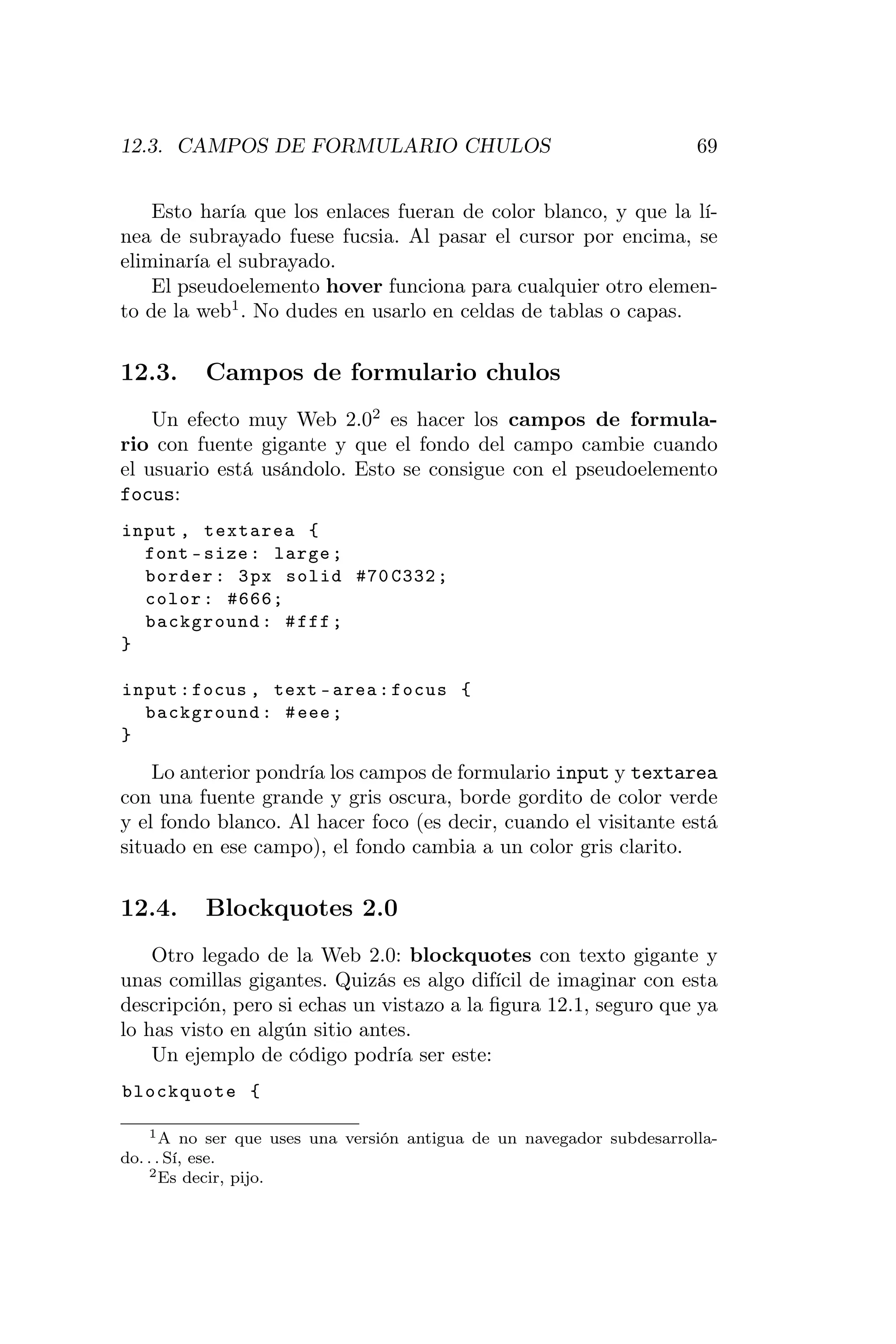 12.3. CAMPOS DE FORMULARIO CHULOS                                      69


    Esto haría que los enlaces fueran de color blanco, y que la lí-
nea de subrayado fuese fucsia. Al pasar el cursor por encima, se
eliminaría el subrayado.
    El pseudoelemento hover funciona para cualquier otro elemen-
to de la web1 . No dudes en usarlo en celdas de tablas o capas.


12.3.     Campos de formulario chulos
    Un efecto muy Web 2.02 es hacer los campos de formula-
rio con fuente gigante y que el fondo del campo cambie cuando
el usuario está usándolo. Esto se consigue con el pseudoelemento
focus:
input , textarea {
  font - size : large ;
  border : 3 px solid #70 C332 ;
  color : #666;
  background : # fff ;
}

input : focus , text - area : focus {
  background : # eee ;
}

    Lo anterior pondría los campos de formulario input y textarea
con una fuente grande y gris oscura, borde gordito de color verde
y el fondo blanco. Al hacer foco (es decir, cuando el visitante está
situado en ese campo), el fondo cambia a un color gris clarito.


12.4.     Blockquotes 2.0
    Otro legado de la Web 2.0: blockquotes con texto gigante y
unas comillas gigantes. Quizás es algo difícil de imaginar con esta
descripción, pero si echas un vistazo a la ﬁgura 12.1, seguro que ya
lo has visto en algún sitio antes.
    Un ejemplo de código podría ser este:
blockquote {

    1 A no ser que uses una versión antigua de un navegador subdesarrolla-

do. . . Sí, ese.
    2 Es decir, pijo.
 