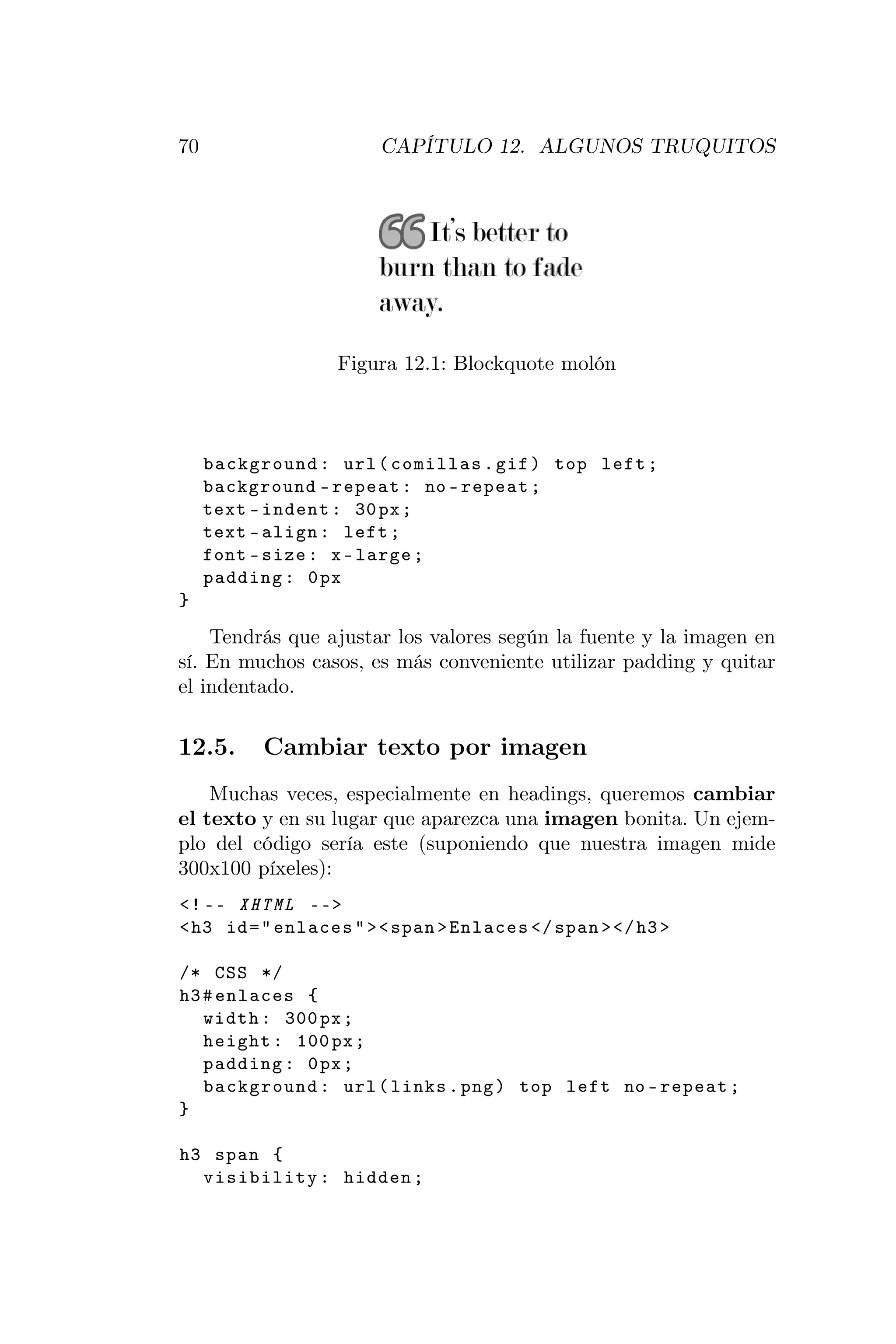 70                     CAPÍTULO 12. ALGUNOS TRUQUITOS




                  Figura 12.1: Blockquote molón



     background : url ( comillas . gif ) top left ;
     background - repeat : no - repeat ;
     text - indent : 30 px ;
     text - align : left ;
     font - size : x - large ;
     padding : 0 px
}

    Tendrás que ajustar los valores según la fuente y la imagen en
sí. En muchos casos, es más conveniente utilizar padding y quitar
el indentado.

12.5.      Cambiar texto por imagen
    Muchas veces, especialmente en headings, queremos cambiar
el texto y en su lugar que aparezca una imagen bonita. Un ejem-
plo del código sería este (suponiendo que nuestra imagen mide
300x100 píxeles):
<! -- XHTML -- >
< h3 id = " enlaces " > < span > Enlaces </ span > </ h3 >

/* CSS */
h3 # enlaces {
   width : 300 px ;
   height : 100 px ;
   padding : 0 px ;
   background : url ( links . png ) top left no - repeat ;
}

h3 span {
  visibility : hidden ;
 