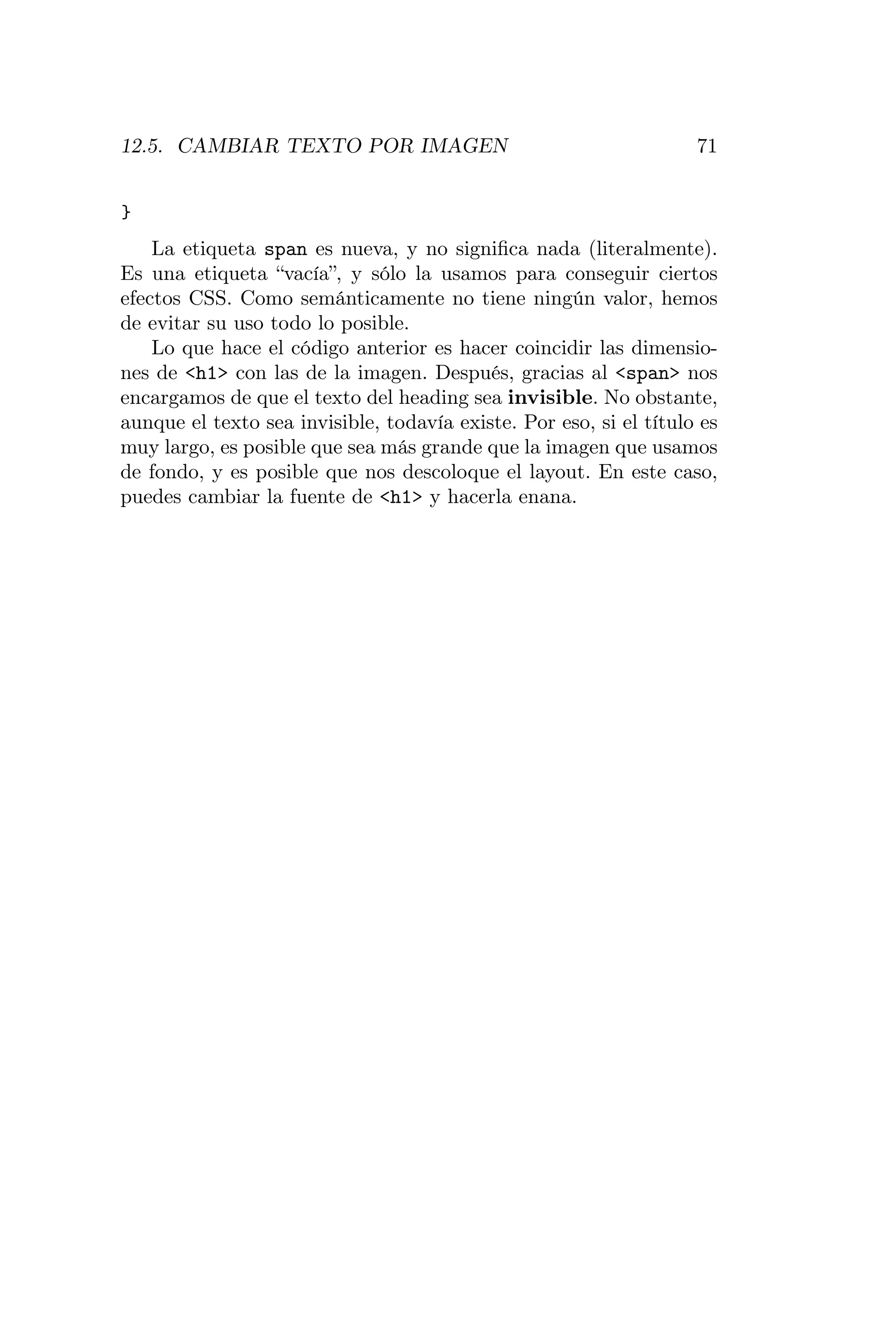 12.5. CAMBIAR TEXTO POR IMAGEN                                      71


}
    La etiqueta span es nueva, y no signiﬁca nada (literalmente).
Es una etiqueta “vacía”, y sólo la usamos para conseguir ciertos
efectos CSS. Como semánticamente no tiene ningún valor, hemos
de evitar su uso todo lo posible.
    Lo que hace el código anterior es hacer coincidir las dimensio-
nes de <h1> con las de la imagen. Después, gracias al <span> nos
encargamos de que el texto del heading sea invisible. No obstante,
aunque el texto sea invisible, todavía existe. Por eso, si el título es
muy largo, es posible que sea más grande que la imagen que usamos
de fondo, y es posible que nos descoloque el layout. En este caso,
puedes cambiar la fuente de <h1> y hacerla enana.
 