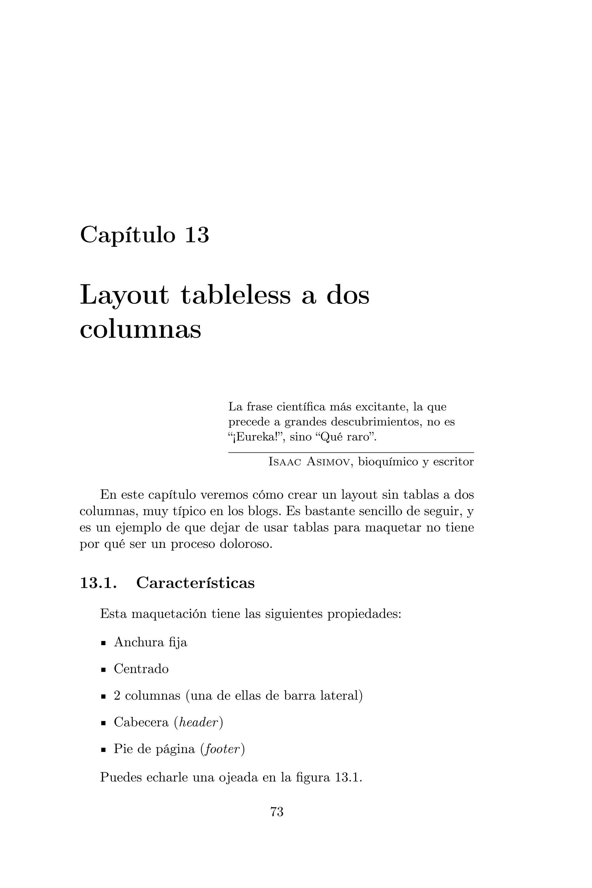 Capítulo 13

Layout tableless a dos
columnas

                          La frase cientíﬁca más excitante, la que
                          precede a grandes descubrimientos, no es
                          “¡Eureka!”, sino “Qué raro”.

                                 Isaac Asimov, bioquímico y escritor

    En este capítulo veremos cómo crear un layout sin tablas a dos
columnas, muy típico en los blogs. Es bastante sencillo de seguir, y
es un ejemplo de que dejar de usar tablas para maquetar no tiene
por qué ser un proceso doloroso.

13.1.    Características
   Esta maquetación tiene las siguientes propiedades:

     Anchura ﬁja
     Centrado
     2 columnas (una de ellas de barra lateral)
     Cabecera (header )
     Pie de página (footer )

   Puedes echarle una ojeada en la ﬁgura 13.1.

                                 73
 