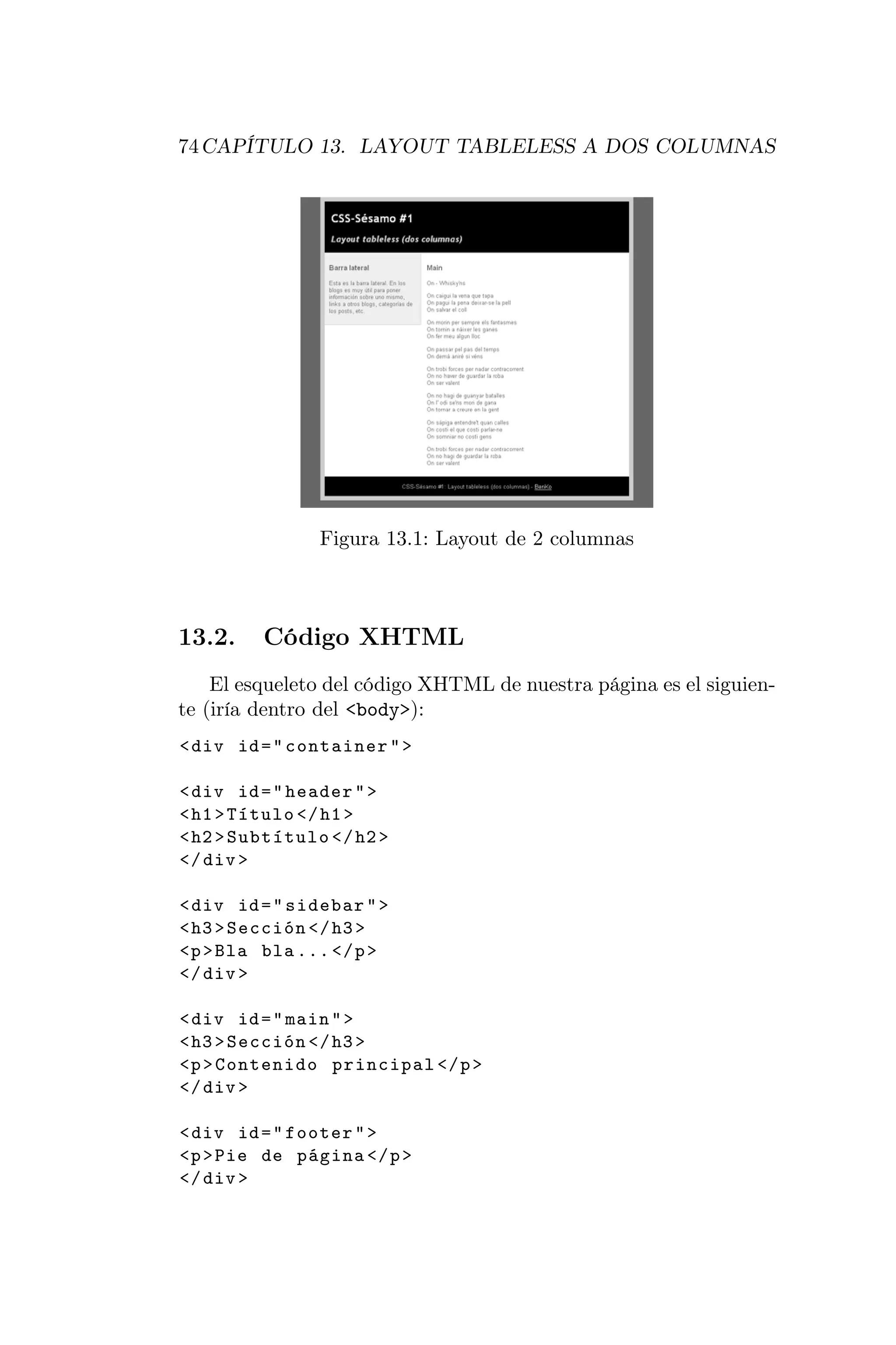 74 CAPÍTULO 13. LAYOUT TABLELESS A DOS COLUMNAS




                Figura 13.1: Layout de 2 columnas



13.2.    Código XHTML
    El esqueleto del código XHTML de nuestra página es el siguien-
te (iría dentro del <body>):
< div id = " container " >

< div id = " header " >
< h1 > Título </ h1 >
< h2 > Subtítulo </ h2 >
</ div >

< div id = " sidebar " >
< h3 > Sección </ h3 >
<p > Bla bla ... </ p >
</ div >

< div id = " main " >
< h3 > Sección </ h3 >
<p > Contenido principal </ p >
</ div >

< div id = " footer " >
<p > Pie de página </ p >
</ div >
 