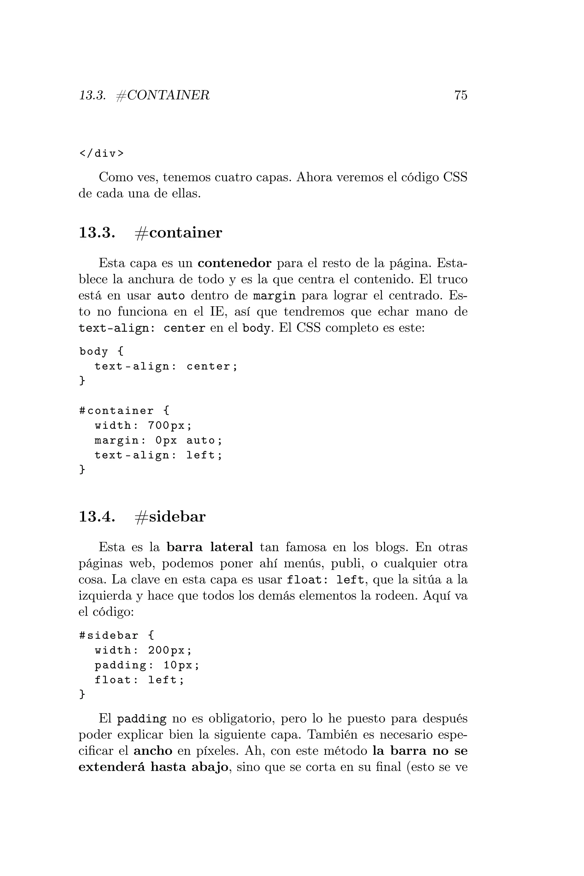 13.3. #CONTAINER                                               75



</ div >

   Como ves, tenemos cuatro capas. Ahora veremos el código CSS
de cada una de ellas.

13.3.      #container
    Esta capa es un contenedor para el resto de la página. Esta-
blece la anchura de todo y es la que centra el contenido. El truco
está en usar auto dentro de margin para lograr el centrado. Es-
to no funciona en el IE, así que tendremos que echar mano de
text-align: center en el body. El CSS completo es este:
body {
  text - align : center ;
}

# container {
   width : 700 px ;
   margin : 0 px auto ;
   text - align : left ;
}


13.4.      #sidebar
    Esta es la barra lateral tan famosa en los blogs. En otras
páginas web, podemos poner ahí menús, publi, o cualquier otra
cosa. La clave en esta capa es usar float: left, que la sitúa a la
izquierda y hace que todos los demás elementos la rodeen. Aquí va
el código:
# sidebar {
   width : 200 px ;
   padding : 10 px ;
   float : left ;
}

    El padding no es obligatorio, pero lo he puesto para después
poder explicar bien la siguiente capa. También es necesario espe-
ciﬁcar el ancho en píxeles. Ah, con este método la barra no se
extenderá hasta abajo, sino que se corta en su ﬁnal (esto se ve
 