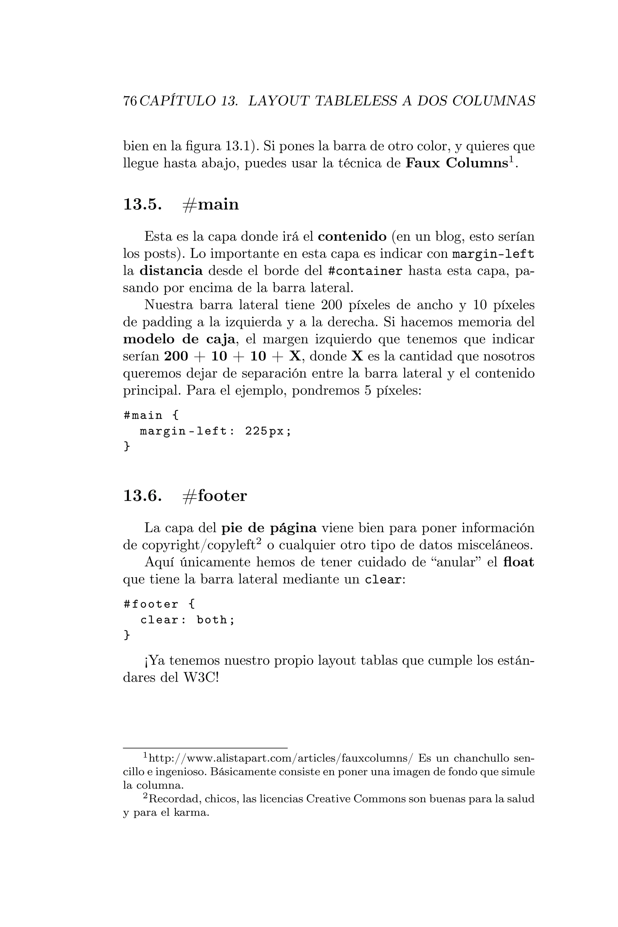 76 CAPÍTULO 13. LAYOUT TABLELESS A DOS COLUMNAS


bien en la ﬁgura 13.1). Si pones la barra de otro color, y quieres que
llegue hasta abajo, puedes usar la técnica de Faux Columns1 .

13.5.      #main
    Esta es la capa donde irá el contenido (en un blog, esto serían
los posts). Lo importante en esta capa es indicar con margin-left
la distancia desde el borde del #container hasta esta capa, pa-
sando por encima de la barra lateral.
    Nuestra barra lateral tiene 200 píxeles de ancho y 10 píxeles
de padding a la izquierda y a la derecha. Si hacemos memoria del
modelo de caja, el margen izquierdo que tenemos que indicar
serían 200 + 10 + 10 + X, donde X es la cantidad que nosotros
queremos dejar de separación entre la barra lateral y el contenido
principal. Para el ejemplo, pondremos 5 píxeles:
# main {
   margin - left : 225 px ;
}


13.6.      #footer
   La capa del pie de página viene bien para poner información
de copyright/copyleft2 o cualquier otro tipo de datos misceláneos.
   Aquí únicamente hemos de tener cuidado de “anular” el ﬂoat
que tiene la barra lateral mediante un clear:
# footer {
   clear : both ;
}
   ¡Ya tenemos nuestro propio layout tablas que cumple los están-
dares del W3C!




     1 http://www.alistapart.com/articles/fauxcolumns/ Es un chanchullo sen-

cillo e ingenioso. Básicamente consiste en poner una imagen de fondo que simule
la columna.
     2 Recordad, chicos, las licencias Creative Commons son buenas para la salud

y para el karma.
 