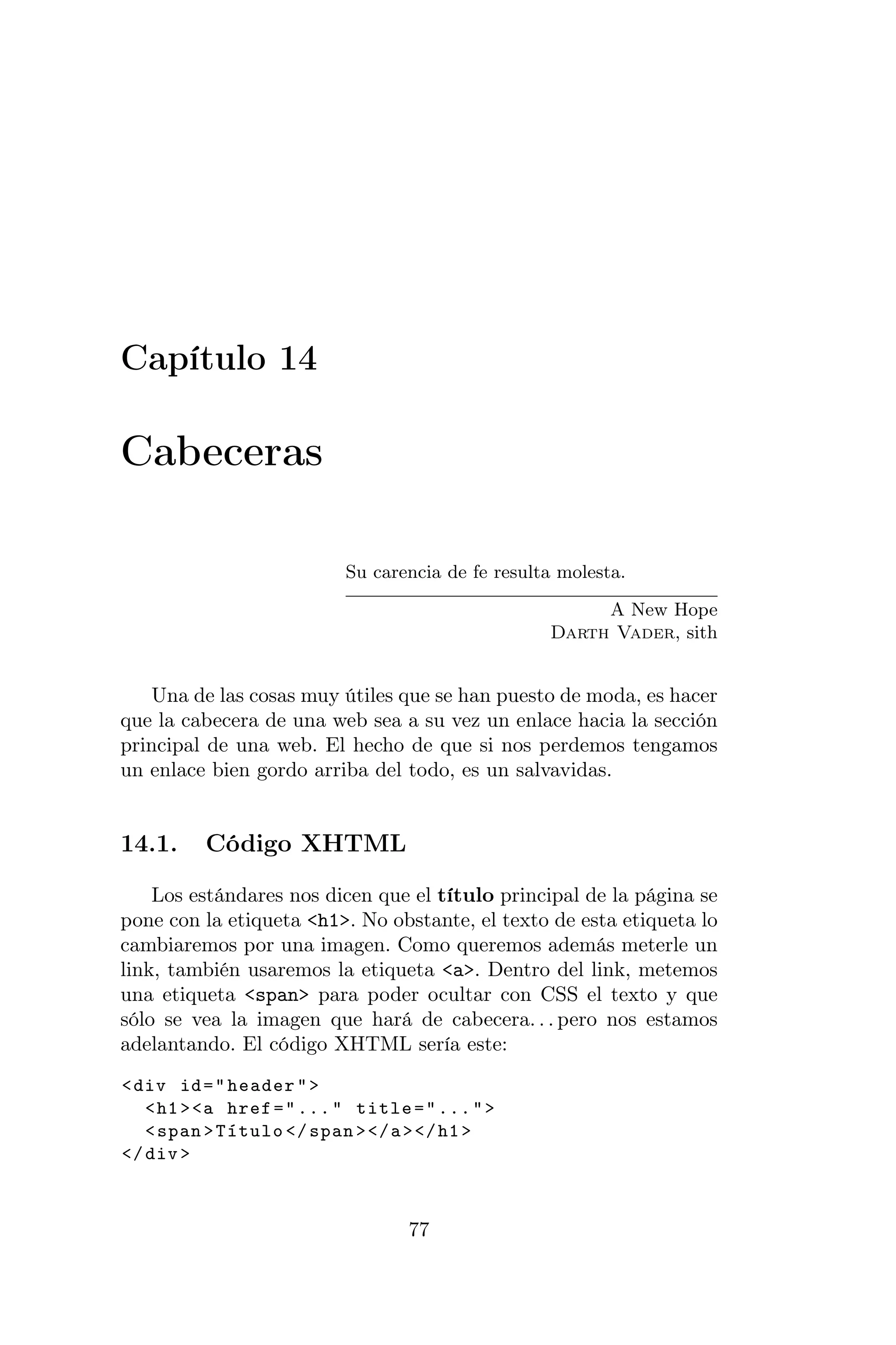 Capítulo 14

Cabeceras

                           Su carencia de fe resulta molesta.

                                                        A New Hope
                                                   Darth Vader, sith


   Una de las cosas muy útiles que se han puesto de moda, es hacer
que la cabecera de una web sea a su vez un enlace hacia la sección
principal de una web. El hecho de que si nos perdemos tengamos
un enlace bien gordo arriba del todo, es un salvavidas.


14.1.     Código XHTML

    Los estándares nos dicen que el título principal de la página se
pone con la etiqueta <h1>. No obstante, el texto de esta etiqueta lo
cambiaremos por una imagen. Como queremos además meterle un
link, también usaremos la etiqueta <a>. Dentro del link, metemos
una etiqueta <span> para poder ocultar con CSS el texto y que
sólo se vea la imagen que hará de cabecera. . . pero nos estamos
adelantando. El código XHTML sería este:
< div id = " header " >
   < h1 > <a href = " ... " title = " ... " >
   < span > Título </ span > </ a > </ h1 >
</ div >



                                  77
 