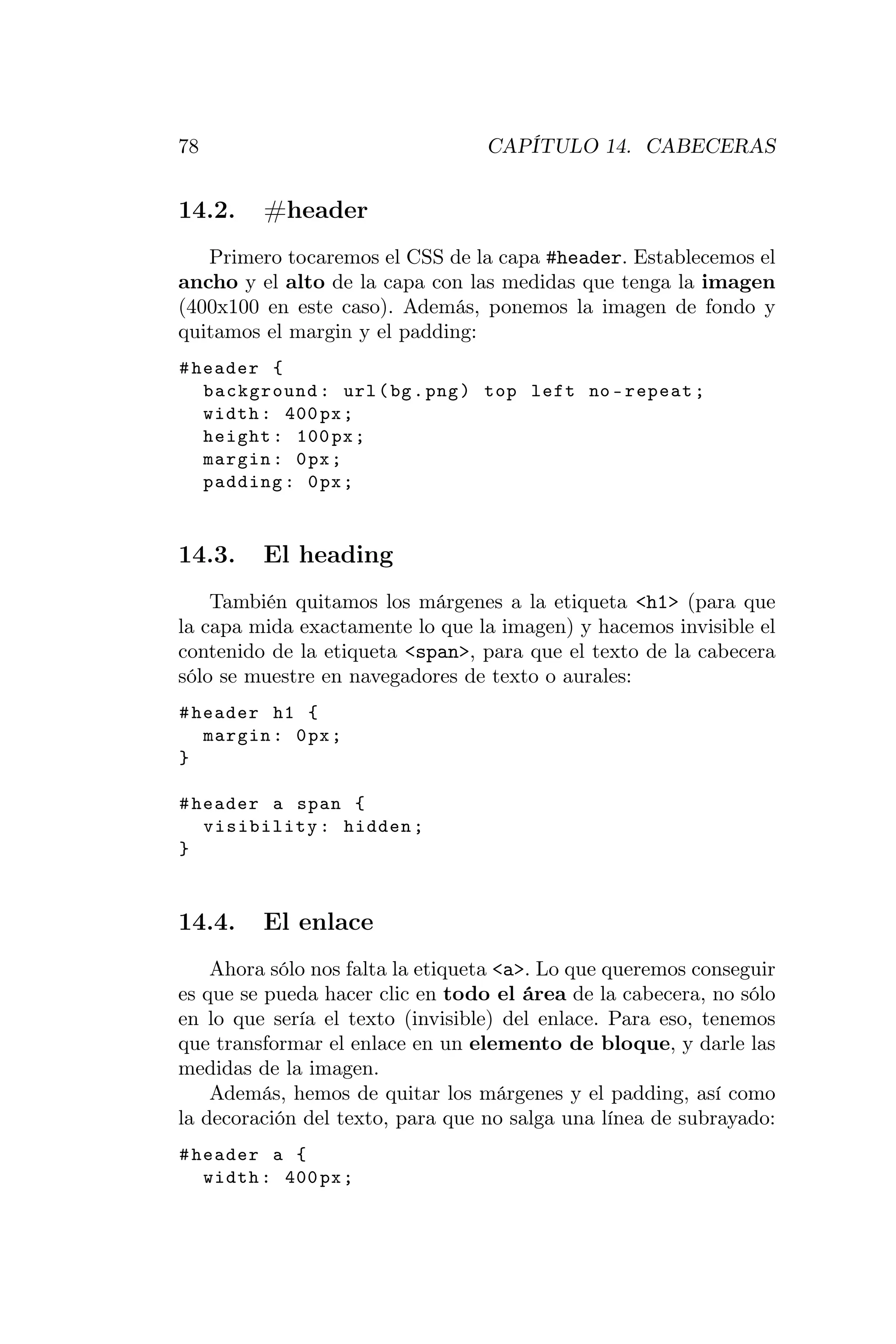 78                                CAPÍTULO 14. CABECERAS


14.2.    #header
   Primero tocaremos el CSS de la capa #header. Establecemos el
ancho y el alto de la capa con las medidas que tenga la imagen
(400x100 en este caso). Además, ponemos la imagen de fondo y
quitamos el margin y el padding:
# header {
   background : url ( bg . png ) top left no - repeat ;
   width : 400 px ;
   height : 100 px ;
   margin : 0 px ;
   padding : 0 px ;



14.3.    El heading
    También quitamos los márgenes a la etiqueta <h1> (para que
la capa mida exactamente lo que la imagen) y hacemos invisible el
contenido de la etiqueta <span>, para que el texto de la cabecera
sólo se muestre en navegadores de texto o aurales:
# header h1 {
   margin : 0 px ;
}

# header a span {
   visibility : hidden ;
}



14.4.    El enlace
    Ahora sólo nos falta la etiqueta <a>. Lo que queremos conseguir
es que se pueda hacer clic en todo el área de la cabecera, no sólo
en lo que sería el texto (invisible) del enlace. Para eso, tenemos
que transformar el enlace en un elemento de bloque, y darle las
medidas de la imagen.
    Además, hemos de quitar los márgenes y el padding, así como
la decoración del texto, para que no salga una línea de subrayado:
# header a {
   width : 400 px ;
 